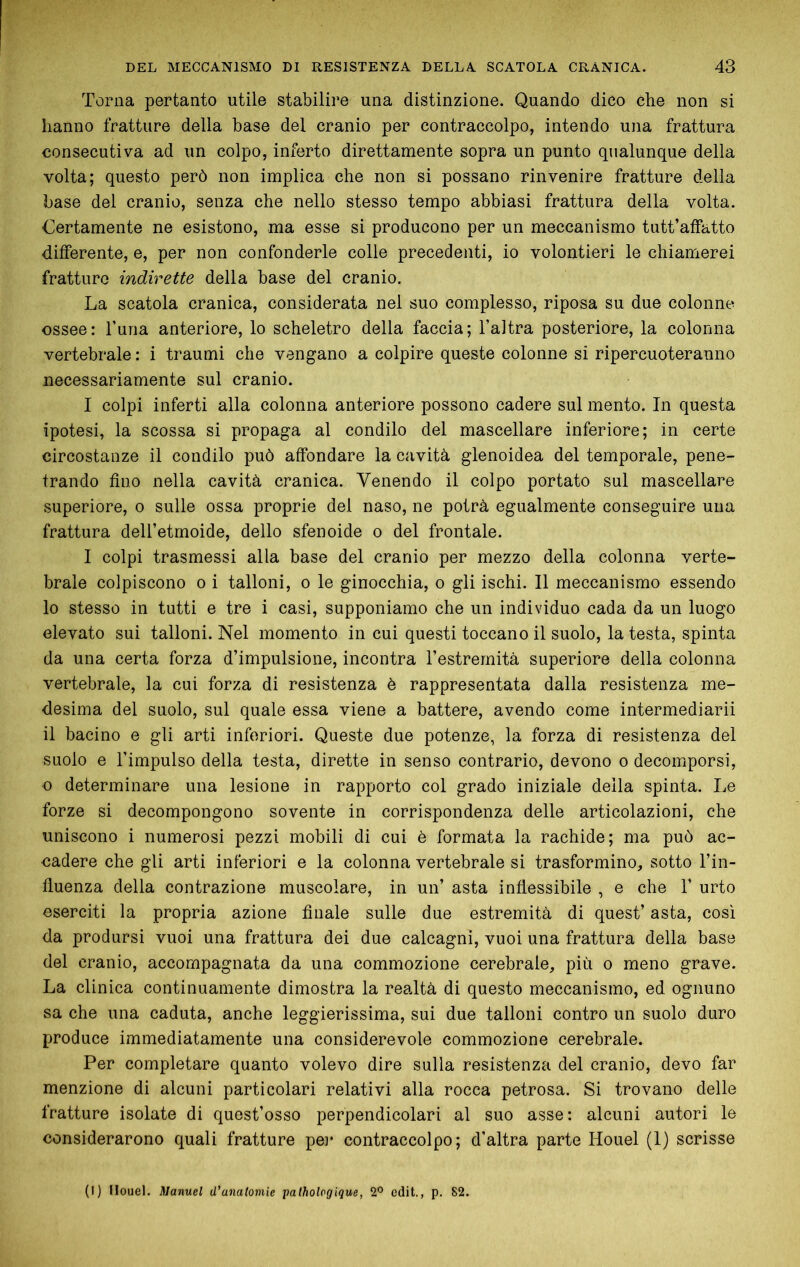 Torna pertanto utile stabilire una distinzione. Quando dico che non si hanno fratture della base del cranio per contraccolpo, intendo una frattura consecutiva ad un colpo, inferto direttamente sopra un punto qualunque della volta; questo però non implica che non si possano rinvenire fratture della base del cranio, senza che nello stesso tempo abbiasi frattura della volta. Certamente ne esistono, ma esse si producono per un meccanismo tutt’atfatto differente, e, per non confonderle colle precedenti, io volontieri le chiamerei fratture indirette della base del cranio. La scatola cranica, considerata nei suo complesso, riposa su due colonne ossee: Turia anteriore, lo scheletro della faccia; l’altra posteriore, la colonna vertebrale : i traumi che vengano a colpire queste colonne si ripercuoteranno necessariamente sul cranio. I colpi inferti alla colonna anteriore possono cadere sul mento. In questa ipotesi, la scossa si propaga al condilo del mascellare inferiore; in certe circostanze il condilo può affondare la cavità glenoidea del temporale, pene- trando fino nella cavità cranica. Venendo il colpo portato sul mascellare superiore, o sulle ossa proprie del naso, ne potrà egualmente conseguire una frattura deU’etmoide, dello sfenoide o del frontale. I colpi trasmessi alla base del cranio per mezzo della colonna verte- brale colpiscono 0 i talloni, o le ginocchia, o gli ischi. Il meccanismo essendo 10 stesso in tutti e tre i casi, supponiamo che un individuo cada da un luogo elevato sui talloni. Nel momento in cui questi toccano il suolo, la testa, spinta da una certa forza d’impulsione, incontra l’estremità superiore della colonna vertebrale, la cui forza di resistenza è rappresentata dalla resistenza me- desima del suolo, sul quale essa viene a battere, avendo come intermediarii 11 bacino e gli arti inferiori. Queste due potenze, la forza di resistenza del suolo e l’impulso della testa, dirette in senso contrario, devono o decomporsi, 0 determinare una lesione in rapporto col grado iniziale della spinta. Le forze si decompongono sovente in corrispondenza delle articolazioni, che uniscono i numerosi pezzi mobili di cui è formata la rachide; ma può ac- oadere che gli arti inferiori e la colonna vertebrale si trasformino, sotto l’in- fìuenza della contrazione muscolare, in un’ asta inflessibile , e che V urto eserciti la propria azione finale sulle due estremità di quest’ asta, così da prodursi vuoi una frattura dei due calcagni, vuoi una frattura della base del cranio, accompagnata da una commozione cerebrale, più o meno grave. La clinica continuamente dimostra la realtà di questo meccanismo, ed ognuno sa che una caduta, anche leggierissima, sui due talloni contro un suolo duro produce immediatamente una considerevole commozione cerebrale. Per completare quanto volevo dire sulla resistenza del cranio, devo far menzione di alcuni particolari relativi alla rocca petrosa. Si trovano delle fratture isolate di quest’osso perpendicolari al suo asse: alcuni autori le considerarono quali fratture pei* contraccolpo; d’altra parte Houel (I) scrisse (I) Houel. Manuel d’anatomie pathologique, 2® cdit., p. 82.