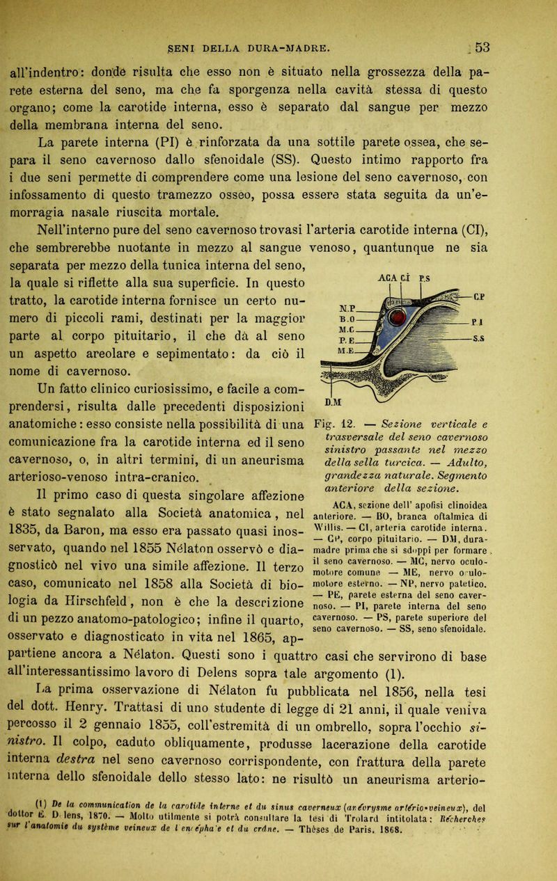 aU’indentro: don'dé risulta che esso non è situato nella grossezza della pa- rete esterna del seno, ma che fa sporgenza nella cavità stessa di questo organo; come la carotide interna, esso è separato dal sangue per mezzo della membrana interna del seno. La parete interna (PI) è rinforzata da una sottile parete ossea, che se- para il seno cavernoso dallo sfenoidale (SS). Questo intimo rapporto fra i due seni permette di comprendere come una lesione del seno cavernoso, con infossamento di questo tramezzo osseo, possa essere stata seguita da un’e- morragia nasale riuscita mortale. Nell’interno pure del seno cavernoso trovasi l’arteria carotide interna (CI), che sembrerebbe nuotante in mezzo al sangue venoso, quantunque ne sia separata per mezzo della tunica interna del seno, la quale si riflette alla sua superficie. In questo tratto, la carotide interna fornisce un certo nu- mero di piccoli rami, destinati per la maggior parte al corpo pituitario, il che dà al seno un aspetto areolare e sepimentato : da ciò il nome di cavernoso. Un fatto clinico curiosissimo, e facile a com- prendersi, risulta dalle precedenti disposizioni ACA ci D.M anatomiche : esso consiste nella possibilità di una Fig. 12. — Sezione verticale e trasversale del seno cavernoso sinistro 'passante nel mezzo della sella turcica. — Adulto, grandezza naturale. Segmento anteriore della sezione. comunicazione fra la carotide interna ed il seno cavernoso, o, in altri termini, di un aneurisma arterioso-venoso intra-cranico. Il primo caso di questa singolare affezione è stato segnalato alla Società anatomica, nel 1835, da Baron, ma esso era passato quasi inos- ACA, sezione dell’ apofisi clinoidea anteriore. — BO, branca oftalmica di Willis. — CI, arteria carotide interna. — Cr, corpo pituitario. — DM,dura- Servato, quando nel 1855 Nélaton osservò e dia- madre prima che si sdoppi per formare gnoslicò nel vivo una simile affezione. Il terzo caso, comunicato nel 1858 alla Società di bio- motore esterno. — NP, nervo patetico. 1 1 s. 1 1 T . . — PE, parete esterna del seno caver- çjia da Hirschfeld , non è che la descrizione noso. — pi, parete interna del seno di un pezzo anatomo-patologico ; infine il quarto, cavernoso. - PS, parete superiore del . . , seno cavernoso. — ss, seno sfenoidale. osservato e diagnosticato in vita nel 1865, ap- partiene ancora a Nélaton. Questi sono i quattro casi che servirono di base all interessantissimo lavoro di Delens sopra tale argomento (1). La prima osservazione di Nélaton fu pubblicata nel 1856, nella tesi del dott. Henry. Trattasi di uno studente di legge di 21 anni, il quale veniva percosso il 2 gennaio 1855, coll’estremità di un ombrello, sopra l’occhio si- nistro. Il colpo, caduto obliquamente, produsse lacerazione della carotide interna destra nel seno cavernoso corrispondente, con frattura della parete interna dello sfenoidale dello stesso lato: ne risultò un aneurisma arterio- (1) De la communication de la carotide interne et du sinus caverneux {and'orysme arl^rio'veineux), del aoltor L. D. lens, 1870. — Mollo utilmente si potrà consullare la lesi di Trolard intitolata: Recherches sur l anatomie du système veineux de l ew e'pha e et du crâne. — Thèses de Paris, 1868.