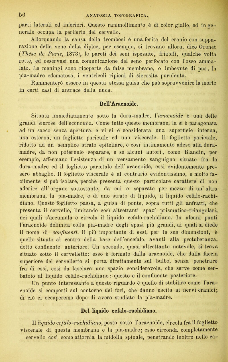 parti laterali ed inferiori. Questo rammollimento è di color giallo, ed in ge- nerale occupa la periferia del cervello. Allorquando la causa della trombosi è una ferita del cranio con suppu- razione delle vene della diploe, per esempio, si trovano allora, dice Grenet {Thèse de Paris, 1873', le pareti dei seni ispessite, friabili, qualche volta rotte, ed osservasi una comunicazione del seno perforato con l’osso amma- lato. Le meningi sono ricoperte da false membrane, o imbevute di pus, la pia-madre edematosa, i ventricoli ripieni di sierosità purulenta. Rammenterò essere in questa stessa guisa che può sopravvenire la morte in certi casi di antrace della nuca. DeU’Aracnoide. Situata immediatamente sotto la dura-madre, Varacnoide è una delle grandi sierose deH’economia. Come tutte queste membrane, la si è paragonata ad un sacco senza apertura, e vi si è considerata una superficie interna, una esterna, un foglietto parietale ed uno viscerale. 11 foglietto parietale, ridotto ad un semplice strato epiteliare, è così intimamente adeso alla dura- madre, da non poternelo separare, e se alcuni autori, come Blandin, per esempio, atfermano resistenza di un versamento sanguigno situato fra la dura-madre ed il foglietto parietale dell’ aracnoide, essi evidentemente pre- sero abbaglio. Il foglietto viscerale è al contrario evidentissimo, e molto fa- cilmente si può isolare, perchè presenta questo particolare carattere di non aderire all’ organo sottostante, da cui è separato per mezzo di un’ altra membrana, la pia-madre, e dì uno strato di liquido, il liquido cefalo-rachi- diano. Questo foglietto passa, a guisa di ponte, sopra tutti gli anfratti, che presenta il cervello, limitando cosi altrettanti spazi prismatìco-triangolari, nei quali s’accumula e circola il liquido cefalo-rachidiano. In alcuni punti l’aracnoide delimita colla pia-madre degli spazi più grandi, ai quali si diede il nome di confluenti. 11 più importante di essi, per le sue dimensioni, è quello situato al centro della base deU’encefalo, avanti alla protuberanza, detto confiuente anteriore. Un secondo, quasi altrettanto notevole, si trova situato sotto il cervelletto: esso è formato dalla aracnoide, che dalla faccia superiore del cervelletto si porta direttamente sul bulbo, senza penetrare fra di essi, così da lasciare uno spazio considerevole, che serve come ser- batoio al liquido cefalo-rachidiano: questo è il confiuente posteriore. Un punto interessante a questo riguardo è quello di stabilire come l’ara- cnoide si comporti sul contorno dei fori, che danno uscita ai nervi cranici; di ciò ci occuperemo dopo di avere studiato la pia-madre. Del liquido cefalo-rachidiano. Il liquido cefalo-rachidiano, posto sotto l’aracnoide, circola fra il foglietto viscerale di questa membrana e la pia-madre; esso circonda completamente cervello così come attornia la midolla spinale, penetrando inoltre nelle ca-