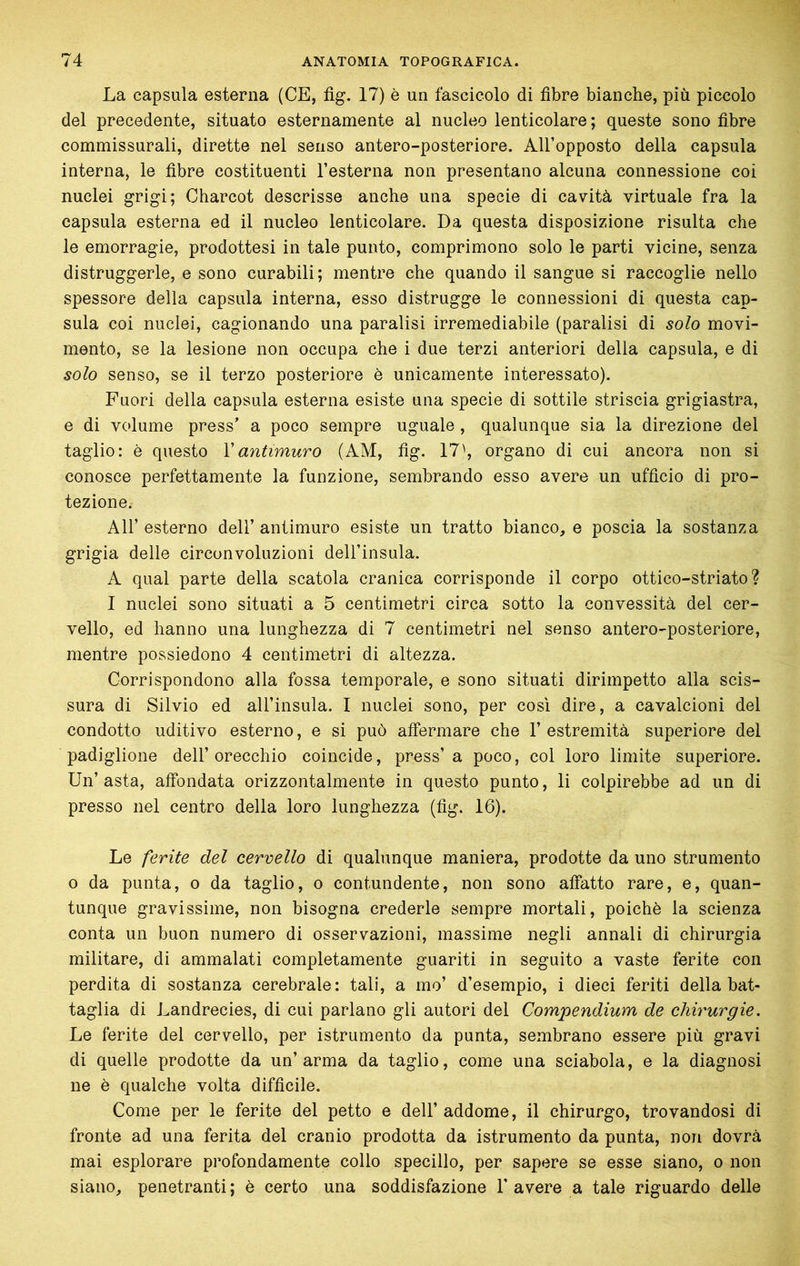 La capsula esterna (CE, fìg. 17) è un fascicolo di fibre bianche, più piccolo del precedente, situato esternamente al nucleo lenticolare ; queste sono fibre commissurali, dirette nel senso antero-posteriore. All’opposto della capsula interna, le fibre costituenti Testerna non presentano alcuna connessione coi nuclei grigi; Charcot descrisse anche una specie di cavità virtuale fra la capsula esterna ed il nucleo lenticolare. Da questa disposizione risulta che le emorragie, prodottesi in tale punto, comprimono solo le parti vicine, senza distruggerle, e sono curabili; mentre che quando il sangue si raccoglie nello spessore della capsula interna, esso distrugge le connessioni di questa cap- sula coi nuclei, cagionando una paralisi irremediabile (paralisi di solo movi- mento, se la lesione non occupa che i due terzi anteriori della capsula, e di solo senso, se il terzo posteriore è unicamente interessato). Fuori della capsula esterna esiste una specie di sottile striscia grigiastra, e di volume press a poco sempre uguale , qualunque sia la direzione del taglio: è questo Vantimuro (AM, fig. 17', organo di cui ancora non si conosce perfettamente la funzione, sembrando esso avere un ufficio di pro- tezione, Air esterno dell’ antimuro esiste un tratto bianco, e poscia la sostanza grigia delle circonvoluzioni dell’insula. A qual parte della scatola cranica corrisponde il corpo ottico-striato? I nuclei sono situati a 5 centimetri circa sotto la convessità del cer- vello, ed hanno una lunghezza di 7 centimetri nel senso antero-posteriore, mentre possiedono 4 centimetri di altezza. Corrispondono alla fossa temporale, e sono situati dirimpetto alla scis- sura di Silvio ed all’insula. I nuclei sono, per così dire, a cavalcioni del condotto uditivo esterno, e si può affermare che 1’ estremità superiore del padiglione dell’orecchio coincide, press’a poco, col loro limite superiore. Un’ asta, affondata orizzontalmente in questo punto, li colpirebbe ad un di presso nel centro della loro lunghezza (fig. 16). Le ferite del cervello di qualunque maniera, prodotte da uno strumento o da punta, o da taglio, o contundente, non sono affatto rare, e, quan- tunque gravissime, non bisogna crederle sempre mortali, poiché la scienza conta un buon numero di osservazioni, massime negli annali di chirurgia militare, di ammalati completamente guariti in seguito a vaste ferite con perdita di sostanza cerebrale: tali, a mo’ d’esempio, i dieci feriti della bat- taglia di Landrecies, di cui parlano gli autori del Compendium de chirurgie. Le ferite del cervello, per istrumento da punta, sembrano essere più gravi di quelle prodotte da un’ arma da taglio, come una sciabola, e la diagnosi ne è qualche volta difficile. Come per le ferite del petto e dell’addome, il chirurgo, trovandosi di fronte ad una ferita del cranio prodotta da istrumento da punta, non dovrà mai esplorare profondamente collo specillo, per sapere se esse siano, o non siano, penetranti; è certo una soddisfazione 1'avere a tale riguardo delle