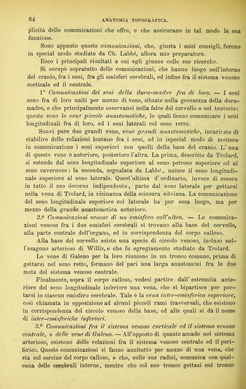 plicità delle comunicazioni che offre, e che assicurano in tal modo la sua funzione. Sono appunto queste comunicazioni, che, giusta i miei consigli, furono in special modo studiate da Ch. Labbé, allora mio preparatore. Ecco i principali risultati a cui egli giunse colle sue ricerche. Si occupò sopratutto delle comunicazioni, che hanno luogo nelfinterno del cranio, fra i seni, fra gli emisferi cerebrali, ed infine fra il sistema venoso corticale ed il centrale. Comunicazioni dei seni della dura-madre fra di loro. — I seni sono fra di loro uniti per mezzo di vene, situate nella grossezza della dura- madre, e che principalmente osservansi nella falce del cervello e nel tentorio: queste sono le vene piccole anastomotiche, le quali fanno comunicare i seni longitudinali fra di loro, ed i seni laterali col seno retto. Sonvi pure due grandi vene, vene grandi anastomotiche, incaricate di stabilire delle relazioni lontane fra i seni, ed in ispecial modo di mettere in comunicazione i seni superiori con quelli della base del cranio. L’ una di queste vene è anteriore, posteriore l’altra. La prima, descritta da Trolarcl, si estende dal seno longitudinale superiore al seno petroso superiore od al seno cavernoso : la seconda, segnalata da Labbé, unisce il seno longitudi- nale superiore al seno laterale. Quest’ultima d’ ordinario, invece di essere in tutto il suo decorso indipendente, parte dal seno laterale per gettarsi nella vena di Trolard, in vicinanza della scissura silviana. La comunicazione del seno longitudinale superiore col laterale ha pur essa luogo, ma per mezzo della grande anastomotica anteriore. 2.0 Comunicazioni venose di un emisfero colValiro. — Le comunica- zioni venose fra i due emisferi cerebrali si trovano alla base del cervello, alla parte centrale dell'organo, ed in corrispondenza del corpo calloso. Alla base del cervello esiste una specie di circolo venoso, incluso nel- l’esagono arterioso di Willis, e che fu egregiamente studiato da Trolard. Le vene di Galeno per la loro riunione in un tronco comune, prima di gettarsi nel seno retto, formano del pari una larga anastomosi fra le due metà del sistema venoso centrale. Finalmente, sopra il corpo calloso, vedesi partire dall’ estremità ante- riore del seno longitudinale inferiore una vena, che si bipartisce per por- tarsi in ciascun emisfero cerebrale. Tale è la vena inter-emisferica superiore, così chiamata in opposizione ad alcuni piccoli rami trasversali, che esistono in corrispondenza del circolo venoso della base, ed alle quali si dà il nome di inter-emAsferiche inferiori. 3.^ Comunicazioni fra il sistema venoso corticale ed il sistema venoso centrale, o delle vene di Galeno. — All’opposto di quanto accade nel sistema arterioso, esistono delle relazioni fra il sistema venoso centrale ed il peri- ferico. Queste comunicazioni si fanno anzitutto per mezzo di una vena, che sta sul cercine del corpo calloso, e che, colle sue radici, comunica con qual- cuna delle cerebrali interne, mentre che col suo tronco gettasi nel tronco