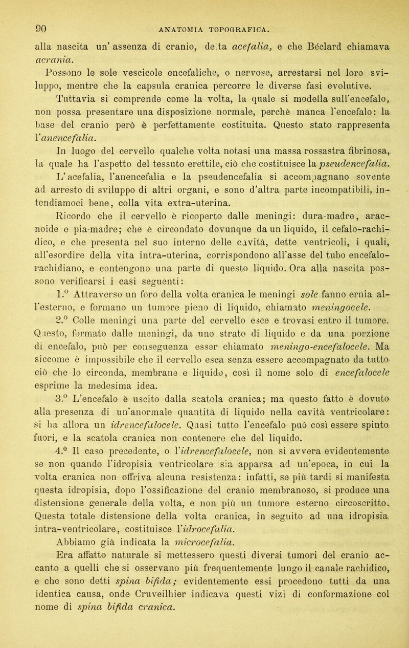 alla nascita un’ assenza di cranio, de^ta acefalia, e che Béclard chiamava acrania. Possono le sole vescicole encefaliche, o nervose, arrestarsi nel loro svi- luppo, mentre che la capsula cranica percorre le diverse fasi evolutive. Tuttavia si comprende come la volta, la quale si modella suU’encefalo, non possa presentare una disposizione normale, perchè manca l’encefalo: la hase del cranio però è perfettamente costituita. Questo stato rappresenta V anence falla. In luogo del cervello qualche volta notasi una massa rossastra fibrinosa, la quale ha l’aspetto del tessuto erettile, ciò q\\q o,o?>i\i\x\^Q,e\aipseudencefalia. L’acefalia, l’anencefalia e la pseudencefalia si accompagnano sovente ad arresto di sviluppo di altri organi, e sono d’altra parte incompatibili, in- tendiamoci bene, colla vita extra-uterina. Ricordo che il cervello è ricoperto dalle meningi: dura-madre, arac- noide e pia-madre; che è circondato dovunque da un liquido, il cefalo-rachi- dico, e che presenta nel suo interno delle cavità, dette ventricoli, i quali, all’esordire della vita intra-uterina, corrispondono all’asse del tubo encefalo- rachidiano, e contengono una parte di questo liquido. Ora alla nascita pos- sono verificarsi i casi seguenti: 1. ^ Attraverso un foro della volta cranica le meningi sole fanno ernia al- Testeriio, e formano un tumore pieno di liquido, chiamato meningocele. 2. ° Colle meningi una parte del cervello esce e trovasi entro il tumore. Questo, formato dalle meningi, da uno strato di liquido e da una porzione di encefalo, può per conseguenza esser chiamato meningo-eneefalacele. Ma, siccome è im{*ossibile che il cervello esca senza essere accompagnato da tutto ciò che lo circonda, membrane e liquido, così il nome solo di encefalocele esprime la medesima idea. 3. ® L’encefalo è uscito dalla scatola cranica; ma questo fatto è dovuto alla presenza di un'anormale quantità di liquido nella cavità ventricolare : si ha allora un idrencefalocele. Quasi tutto l’encefalo può così essere spinto fuori, e la scatola cranica non contenere die del liquido. 4. ® Il caso precedente, o V idr encefalocele, non si avvera evidentemente se non quando l’idropisia ventricolare sia apparsa ad un’epoca, in cui la volta cranica non offriva alcuna resistenza: infatti, se più tardi si manifesta questa idropisia, dopo Tossificazione del cranio membranoso, si produce una distensione generale della volta, e non più un tumore esterno circoscritto. Questa totale distensione della volta cranica, in seguito ad una idropisia, intra-ventricolare, costituisce Y idrocefalia. Abbiamo già indicata la microcefalia. Era affatto naturale si mettessero questi diversi tumori del cranio ac- canto a quelli che si osservano più frequentemente lungo il canale rachidico, e che sono detti spina bifida; evidentemente essi procedono tutti da una identica causa, onde Cruveilhier indicava questi vizi di conformazione col nome di spina bifida cranica.