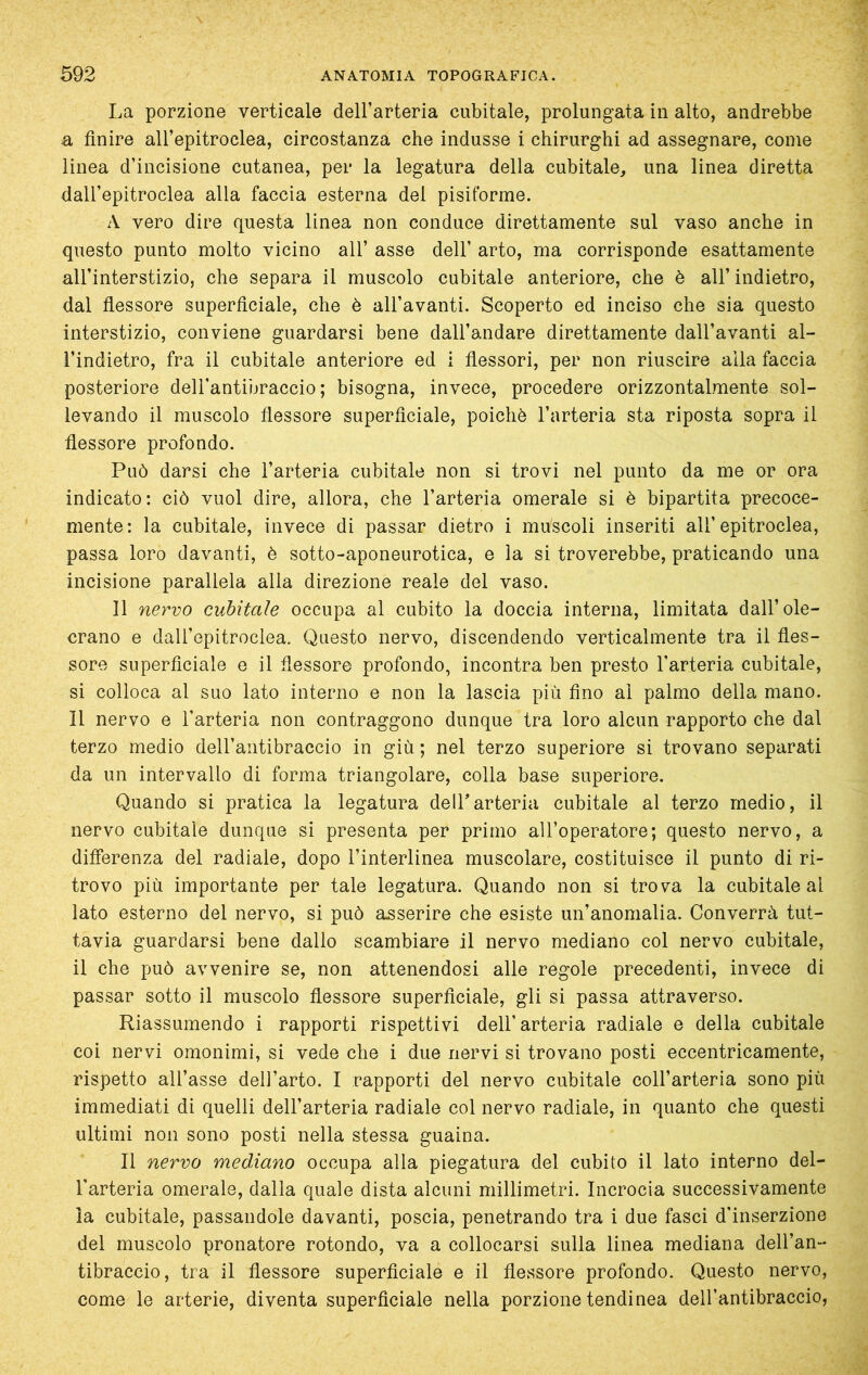 La porzione verticale dell’arteria cubitale, prolungata in alto, andrebbe a finire all’epitroclea, circostanza che indusse i chirurghi ad assegnare, come linea d’incisione cutanea, per la legatura della cubitale, una linea diretta dall’epitroclea alla faccia esterna del pisiforme. A vero dire questa linea non conduce direttamente sul vaso anche in questo punto molto vicino all’ asse dell’ arto, ma corrisponde esattamente all’interstizio, che separa il muscolo cubitale anteriore, che è all’ indietro, dal fiessore superficiale, che è all’avanti. Scoperto ed inciso che sia questo interstizio, conviene guardarsi bene dall’andare direttamente dall’avanti al- l’indietro, fra il cubitale anteriore ed i fiessori, per non riuscire alla faccia posteriore dell’antibraccio; bisogna, invece, procedere orizzontalmente sol- levando il muscolo flessore superficiale, poiché l’arteria sta riposta sopra il flessore profondo. Può darsi che l’arteria cubitale non si trovi nel punto da me or ora indicato: ciò vuol dire, allora, che l’arteria omerale si è bipartita precoce- mente: la cubitale, invece di passar dietro i muscoli inseriti all’epitroclea, passa loro davanti, è sotto-aponeurotica, e la si troverebbe, praticando una incisione parallela alla direzione reale del vaso. Il nervo cubitale occupa al cubito la doccia interna, limitata dall’ole- crano e dall’epitroclea. Questo nervo, discendendo verticalmente tra il fles- sore superficiale e il fiessore profondo, incontra ben presto l’arteria cubitale, si colloca al suo lato interno e non la lascia più fino ai palmo della mano. Il nervo e l’arteria non contraggono dunque tra loro alcun rapporto che dal terzo medio dell’aiitibraccio in giù ; nel terzo superiore si trovano separati da un intervallo di forma triangolare, colla base superiore. Quando si pratica la legatura delTarteria cubitale al terzo medio, il nervo cubitale dunque si presenta per primo all’operatore; questo nervo, a differenza del radiale, dopo l’interlinea muscolare, costituisce il punto di ri- trovo più importante per tale legatura. Quando non si trova la cubitale al lato esterno del nervo, si può asserire che esiste un’anomalia. Converrà tut- tavia guardarsi bene dallo scambiare il nervo mediano col nervo cubitale, il che può avvenire se, non attenendosi alle regole precedenti, invece di passar sotto il muscolo flessore superficiale, gli si passa attraverso. Riassumendo i rapporti rispettivi dell’arteria radiale e della cubitale coi nervi omonimi, si vede che i due nervi si trovano posti eccentricamente, rispetto all’asse dell’arto. I rapporti del nervo cubitale coll’arteria sono più immediati di quelli dell’arteria radiale col nervo radiale, in quanto che questi ultimi non sono posti nella stessa guaina. Il nervo mediano occupa alla piegatura del cubito il lato interno del- l’arteria omerale, dalla quale dista alcuni millimetri. Incrocia successivamente la cubitale, passandole davanti, poscia, penetrando tra i due fasci d’inserzione del muscolo pronatore rotondo, va a collocarsi sulla linea mediana dell’an- tibraccio, tra il flessore superficiale e il flessore profondo. Questo nervo, come le arterie, diventa superficiale nella porzione tendinea dell’antibraccio,