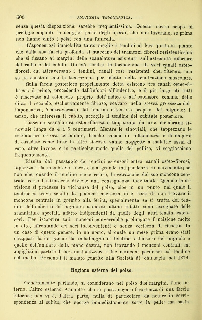 senza questa disposizione, sarebbe frequentissima. Questo stesso scopo si prefigge appunto la maggior parte degli operai, che non lavorano, se prima non hanno cinto i polsi con una funicella. L’aponeurosi immobilita tanto meglio i tendini al loro posto in quanto che dalla sua faccia profonda si staccano dei tramezzi fibrosi resistentissimi che si fissano ai margini delle scanalature esistenti sull’estremità inferiore del radio e del cubito. Da ciò risulta la formazione di veri canali osteo- fibrosi, cui attraversano i tendini, canali così resistenti che, ritengo, non se ne constatò mai la lacerazione per effetto della contrazione muscolare. Sulla faccia posteriore propriamente detta esistono tre canali osteo-fi- brosi: il primo, procedendo dall’infuori all’indentro, e il più largo di tutti è riservato all’ estensore proprio dell’ indice e all’ estensore comune delle dita; il secondo, esclusivamente fibroso, scavato nella stessa grossezza del- l’aponeurosi, è attraversato dal tendine estensore proprio del mignolo; il terzo, che interessa il cubito, accoglie il tendine del cubitale posteriore. Ciascuna scanalatura osteo-fibrosa è tappezzata da una membrana si- noviale lunga da 4 a 5 centimetri. Mentre le sinoviali, che tappezzano le scanalature or ora accennate, benché capaci di infiammarsi e di empirsi di essudato come tutte le altre sierose, vanno soggette a malattie assai di raro, altre invece, e in particolar modo quelle del pollice, vi soggiacciono frequentemente. Risulta dal passaggio dei tendini estensori entro canali osteo-fibrosi, tappezzati da membrane sierose, una grande indipendenza di movimento; se non che, quando il tendine viene reciso, la retrazione del suo moncone cen- trale verso l’antibraccio diviene una conseguenza inevitabile. Quando la di- visione si produsse in vicinanza del polso, cioè in un punto nel quale il tendine si trova sciolto da qualsiasi aderenza, si è certi di non trovare il moncone centrale in grembo alla ferita, specialmente se si tratta dei ten- dini dell’indice e del mignolo; a questi ultimi infatti sono assegnate delle scanalature speciali, affatto indipendenti da quelle degli altri tendini esten- sori. Per iscoprire tali monconi converrebbe prolungare l’incisione molto in alto, affrontando dei seri inconvenienti e senza certezza di riuscita. In un caso di questo genere, in un uomo, al quale un mese prima erano stati strappati da un gancio da imballaggio il tendine estensore del mignolo e quello dell’anulare della mano destra, non trovando i monconi centrali, mi appigliai al partito di far anastomizzare i due monconi periferici col tendine del medio. Presentai il malato guarito alla Società di chirurgia nel 1874. Regione esterna del polso. Generalmente parlando, si considerano nel polso due margini, l’uno in- terno, l’altro esterno. Ammetto che si possa negare l’esistenza di una faccia interna; non vi è, d’altra parte, nulla di particolare da notare in corri- spondenza al cubito, che sporge immediatamente sotto la pelle; ma basta