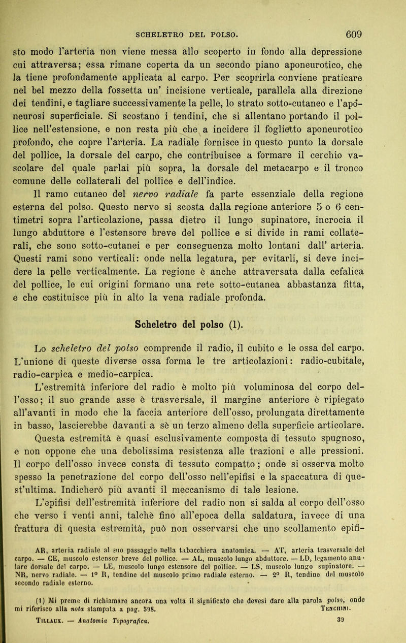 sto modo Tarteria non viene messa allo scoperto in fondo alla depressione cui attraversa; essa rimane coperta da un secondo piano aponeurotico, che la tiene profondamente applicata al carpo. Per scoprirla conviene praticare nel bel mezzo della fossetta un’ incisione verticale, parallela alla direzione dei tendini, e tagliare successivamente la pelle, lo strato sotto-cutaneo e l’apo*- neurosi superficiale. Si scostano i tendini, che si allentano portando il pol- lice neH’estensione, e non resta più che a incidere il foglietto aponeurotico profondo, che copre l’arteria. La radiai^ fornisce in questo punto la dorsale del pollice, la dorsale del carpo, che contribuisce a formare il cerchio va- scolare del quale parlai più sopra, la dorsale del metacarpo e il tronco comune delle collaterali del pollice e dell’indice. 11 ramo cutaneo del nervo radiale fa parte essenziale della regione esterna del polso. Questo nervo si scosta dalla regione anteriore 5 o 6 cen- timetri sopra l’articolazione, passa dietro il lungo supinatore, incrocia il lungo abduttore e l’estensore breve del pollice e si divide in rami collate- rali, che sono sotto-cutanei e per conseguenza molto lontani dall’ arteria. Questi rami sono verticali: onde nella legatura, per evitarli, si deve inci- dere la pelle verticalmente. La regione è anche attraversata dalla cefalica del pollice, le cui origini formano una rete sotto-cutanea abbastanza fitta, e che costituisce più in alto la vena radiale profonda. Scheletro del polso (1). Lo scheletro del polso comprende il radio, il cubito e le ossa del carpo. L’unione di queste diverse ossa forma le tre articolazioni: radio-cubitale, radio-carpica e medio-carpica. L’estremità inferiore del radio è molto più voluminosa del corpo del- l’osso; il suo grande asse è trasversale, il margine anteriore è ripiegato all’avanti in modo che la faccia anteriore dell’osso, prolungata direttamente in basso, lascierebbe davanti a sè un terzo almeno della superficie articolare. Questa estremità è quasi esclusivamente composta di tessuto spugnoso, e non oppone che una debolissima resistenza alle trazioni e alle pressioni. Il corpo dell’osso invece consta di tessuto compatto ; onde si osserva molto spesso la penetrazione del corpo dell’osso nell’epifisi e la spaccatura di que- st’ultima. Indicherò più avanti il meccanismo di tale lesione. L’epifisi dell’estremità inferiore del radio non si salda al corpo dell’osso che verso i venti anni, talché fino all’epoca della saldatura, invece di una frattura di questa estremità, può non osservarsi che uno scollamento epifi- AR, arteria radiale al suo passaggio nella tabacchiera anatomica, — AT, arteria trasversale del carpo. — CE, muscolo estensor breve del pollice. — AL, muscolo lungo abduttore. — LD, legamento anu* lare dorsale del carpo. — LE, muscolo lungo estensore del pollice. — LS, muscolo lun^o supinatore. — NR, nervo radiale. — 1° R, tendine del muscolo primo radiale esterno. — 2° R, tendine del muscolo secondo radiale esterno. (1) Mi preme di richiamare ancora una volta il signiflcato che devesi dare alla parola polso, ondo mi riferisco alla nota stampata a pag. 598. TENCiiim. Tillaux. — Anatomia Topografica. 39