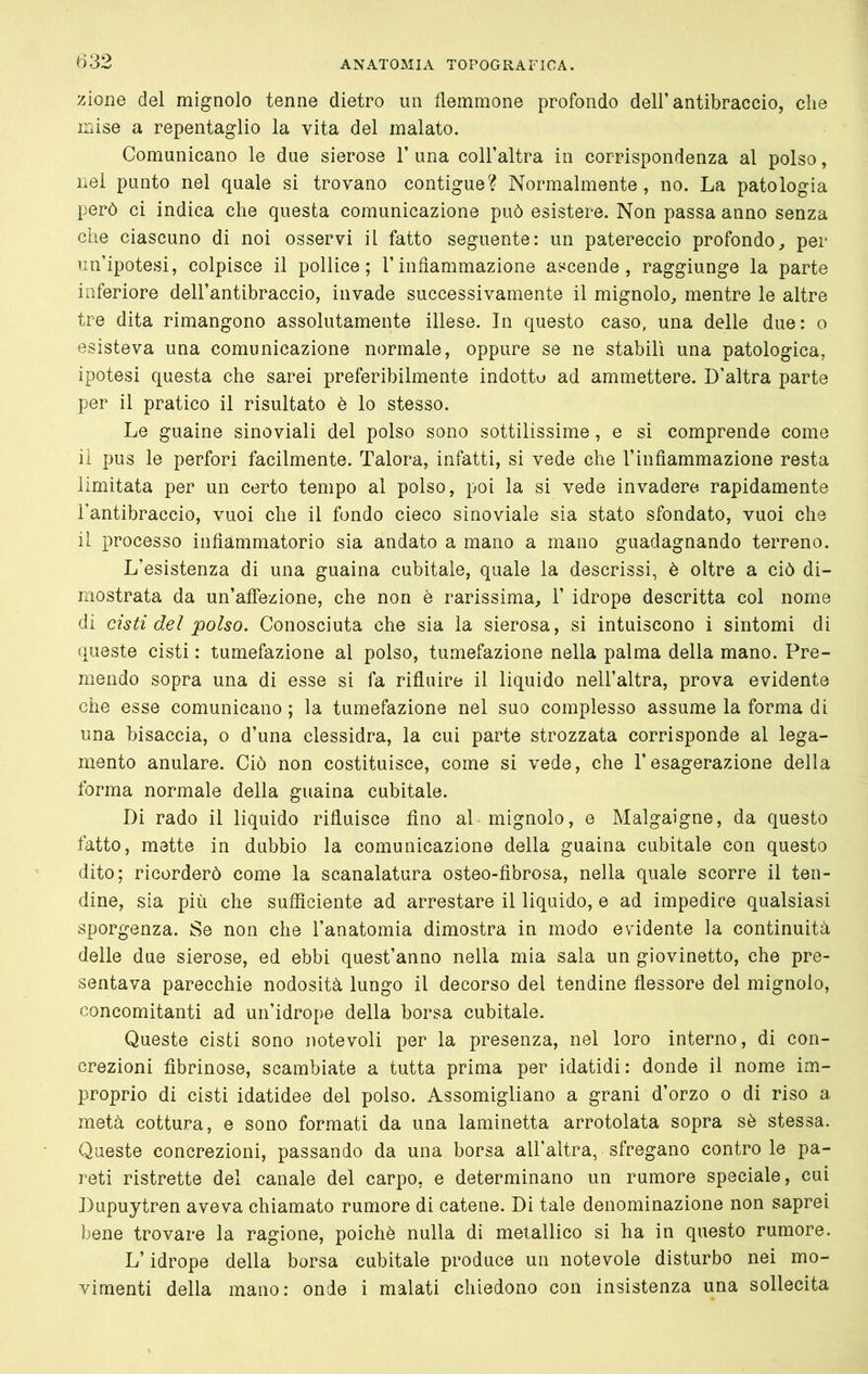 e>32 zione del mignolo tenne dietro im flemmone profondo dell’antibraccio, che mise a repentaglio la vita del malato. Comunicano le due sierose 1’ una coll’altra in corrispondenza al polso, nel punto nel quale si trovano contigue? Normalmente, no. La patologia però ci indica che questa comunicazione può esistere. Non passa anno senza che ciascuno di noi osservi il fatto seguente: un patereccio profondo, per un’ipotesi, colpisce il pollice; l’infiammazione ascende, raggiunge la parte inferiore dell’antibraccio, invade successivamente il mignolo, mentre le altre tre dita rimangono assolutamente illese. In questo caso, una delle due: o esisteva una comunicazione normale, oppure se ne stabilì una patologica, ipotesi questa che sarei preferibilmente indotto ad ammettere. D’altra parte per il pratico il risultato è lo stesso. Le guaine sinoviali del polso sono sottilissime, e si comprende come il pus le perfori facilmente. Talora, infatti, si vede che l’infiammazione resta limitata per un certo tempo al polso, poi la si vede invadere rapidamente l’antibraccio, vuoi che il fondo cieco sinoviale sia stato sfondato, vuoi che il processo infiammatorio sia andato a mano a mano guadagnando terreno. L’esistenza di una guaina cubitale, quale la descrissi, è oltre a ciò di- mostrata da un’affezione, che non è rarissima, 1’ idrope descritta col nome dì cisti del polso. Conosciuta che sia la sierosa, si intuiscono i sìntomi di queste cisti : tumefazione al polso, tumefazione nella palma della mano. Pre- mendo sopra una di esse si fa rifluire il liquido nell’altra, prova evidente che esse comunicano ; la tumefazione nel suo complesso assume la forma di una bisaccia, o d’una clessidra, la cui parte strozzata corrisponde al lega- mento anulare. Ciò non costituisce, come si vede, che l’esagerazione della forma normale della guaina cubitale. Di rado il lìquido rifluisce fino al mignolo, e Malgaigne, da questo fatto, mette in dubbio la comunicazione della guaina cubitale con questo dito; ricorderò come la scanalatura osteo-fibrosa, nella quale scorre il ten- dine, sia più che sufficiente ad arrestare il liquido, e ad impedire qualsiasi sporgenza. Se non che l’anatomia dimostra in modo elùdente la continuità delle due sierose, ed ebbi quest’anno nella mia sala un giovinetto, che pre- sentava parecchie nodosità lungo il decorso del tendine flessore del mignolo, concomitanti ad un’idrope della borsa cubitale. Queste cisti sono notevoli per la presenza, nel loro interno, di con- crezioni fibrinose, scambiate a tutta prima per idatidi: donde il nome im- proprio di cisti idatidee del polso. Assomigliano a grani d’orzo o di riso a metà cottura, e sono formati da una laminetta arrotolata sopra sò stessa. Queste concrezioni, passando da una borsa all’altra, sfregano contro le pa- reti ristrette del canale del carpo, e determinano un rumore speciale, cui Dupuytren aveva chiamato rumore di catene. Di tale denominazione non saprei bene trovare la ragione, poiché nulla di metallico si ha in questo rumore. L’idrope della borsa cubitale produce un notevole disturbo nei mo-