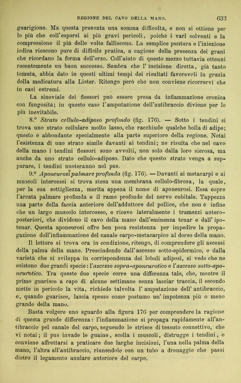 guarigione. Ma questa presenta una somma difficoltà, e non si ottiene per lo più che coir esporsi ai più gravi pericoli, poiché i vari solventi e la compressione il più delle volte falliscono. La semplice puntura e l’iniezione iodica riescono pure di difficile pratica, a cagione della presenza dei grani che ricordano la forma dell’orzo. Coll’aiuto di questo mezzo tuttavia ottenni recentemente un buon successo. Sembra che l’incisione diretta, già tanto temuta, abbia dato in questi ultimi tempi dei risultati favorevoli in grazia della medicatura alla Lister. Ritengo jyerò che non conviene ricorrervi che in casi estremi. La sinoviale dei flessori può essere presa da infiammazione cronica con fungosità; in questo caso l’amputazione dell’antibraccio diviene per lo più inevitabile. 8. ® Strato cellulo-adiposo profondo (fìg. 176). — Sotto i tendini si trova uno strato cellulare molto lasso, che racchiude qualche bolla di adipe; questo è abbondante specialmente alla parte superiore della regione. Notai l’esistenza di uno strato simile davanti ai tendini; ne risulta che nel cavo della mano i tendini flessori sono avvolti, non solo dalla loro sierosa, ma anche da uno strato cellulo-adiposo. Dato che questo strato venga a sup- purare, i tendini nuoteranno nel pus. 9. ® Aponeurosi palmare profonda (fig. 176). —Davanti ai metacarpi e ai muscoli interossei si trova stesa una membrana cellulo-fibrosa, la quale, per la sua sottigliezza, merita appena il nome di aponeurosi. Essa copre l’arcata palmare profonda e il ramo profondo del nervo cubitale. Tappezza una parte della faccia anteriore dell’adduttore del pollice, che non è infine che un largo muscolo interosseo, e riceve lateralmente i tramezzi antero- posteriori, che dividono il cavo della mano dall’eminenza tenar e dall’ ipo- tenar. Questa aponeurosi offre ben poca resistenza per impedire la propa- gazione deU’infiammazione del canale carpo-metacarpico al dorso della mano. Il lettore si trova ora in condizione, ritengo, di comprendere gli ascessi della palma della mano. Prescindendo dall’ascesso sotto-epidermico, e dalla varietà che si sviluppa in corrispondenza dei lobuli adiposi, si vede che ne esistono due grandi specie: Vascesso sopra-aponeurotico e Vascesso sotto-apo- neurotico. Tra queste due specie corre una differenza tale, che, mentre il primo guarisce a capo di alcune settimane senza lasciar traccia, il secondo mette in pericolo la vita, richiede talvolta 1’ amputazione dell’ antibraccio, e, quando guarisce, lascia spesso come postumo u-n’impotenza più o meno grande della mano. Basta volgere uno sguardo alla figura 176 per comprendere la ragione di questa grande differenza : l’infiammazione si propaga rapidamente all’an- tibraccio pel canale del carpo, seguendo le strisce di tessuto connettivo, che vi notai; il pus invade le guaine, scolla i muscoli, distrugge i tendini, e conviene affrettarsi a praticare due larghe incisioni, l’una nella palma della mano, l’altra all’antibraccio, riunendole con un tubo a drenaggio che passi dietro il legamento anulare anteriore del carpo.