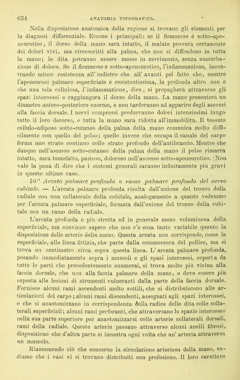 Nella disposizione anatomica della regione si trovano gli elementi per la diagnosi differenziale. Eccone i principali: se il flemmone è sotto-apo- neurotico , il dorso della mano sarà intatto, il malato proverà certamente dei dolori vivi, ma circoscritti alla palma, che non si diffondono in tutta la mano; le dita potranno essere messe in movimento, senza esacerba- ziene di dolore. Se il flemmone è sotto-aponeurotico, finfiammazione, incon- trando minor resistenza all’indietro che all’avanti pel fatto che, mentre l’aponeurosi palmare superficiale è resistentissima, la profonda altro non è che una tela cellulosa, l’infiammazione, dico , si propagherà attraverso gli spazi interossei e raggiungerà il dorso della mano. La mano presenterà ud diametro antero-posteriore enorme, e non tarderanno ad apparire degli ascessi alla faccia dorsale. I nervi compressi produrranno dolori intensissimi lungo tutto il loro decorso, e tutta la mano sarà ridotta aH’immobilità. Il tessuto cellule-adiposo sotto-cutaneo della palma della mano comunica molto difS- cilmente con quello del polso ; quello invece che occupa il canale del carpo forma uno strato continuo collo strato profondo dell’antibraccio. Mentre che dunque nell’ascesso sotto-cutaneo della palma della mano il polso rimarrà intatto, sarà tumefatto, pastoso, doloroso nell’ascesso sotto-aponeurotico. [Non vale la pena di dire che i sintomi generali saranno infinitamente più gravi in questo ultimo caso. 10.® Arcata palmare profonda e ramo palmare profondo del nervo- cubitale. — L’arcata palmare profonda risulta dall’unione del tronco della radiale con una collaterale della cubitale, analogamente a quanto vedemmo per l’arcata palmare superficiale, formata dall’unione del tronco della cubi- tale con un ramo della radiale. L’arcata profonda è più stretta ed in generale meno voluminosa della superficiale, ma conviene sapere che non v’è cosa tanto variabile quanto la disposizione delle arterie della mano. Questa arcata non corrisponde, come la superficiale, alla linea fittizia, che parte dalla commessura del pollice, ma si trova un centimetro circa sopra questa linea. L’ arcata palmare profonda^ posando immediatamente sopra i muscoli e gli spazi interossei, coperta da tutte le parti che precedentemente enumerai, si trova molto più vicina alla faccia dorsale, che non alla faccia palmare della mano, e deve essere più esposta alle lesioni di strumenti vulneranti dalla parte della faccia dorsale. Fornisce alcuni rami ascendenti molto sottili, che si distribuiscono alle ar- ticolazioni del carpo ; alcuni rami discendenti, assegnati agli spazi interossei, e che si anastomizzano in corrispondenza della radice delle dita colle colla- terali superficiali; alcuni rami perforanti, che attraversano lo spazio interossee nella sua parte superiore per anastomizzarsi colle arterie collaterali dorsali, rami della radiale. Queste arterie passano attraverso alcuni anelli fibrosi, disposizione che d’altra parte si incontra ogni volta che un’ arteria attraversa un muscolo. Riassumendo ciò che concerne la circolazione arteriosa della mano, ve- diamo che i vasi vi si trovano distribuiti con profusione. Il loro carattere