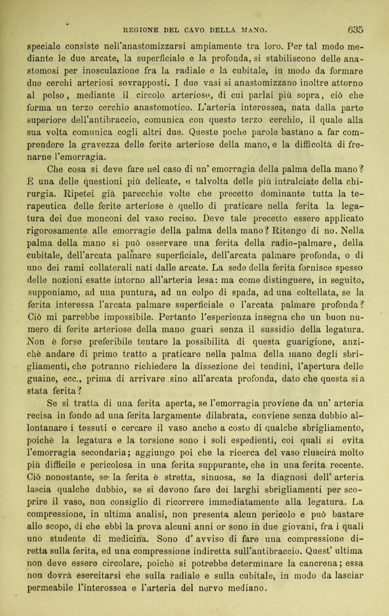 speciale consiste nell’anastomizzarsi ampiamente tra loro. Per tal modo me- diante le due arcate, la superficiale e la profonda, si stabiliscono delle ana- stomosi per inosculazione fra la radiale e la cubitale, in modo da formare due cerchi arteriosi sovrapposti. I due vasi si anastomizzano inoltre attorno al polso, mediante il circolo arterioso, di cui parlai più sopra, ciò che forma un terzo cerchio anastomotico. L’arteria interossea, nata dalla parte superiore dell’antibraccio, comunica con questo terzo cerchio, il quale alla sua volta comunica cogli altri due. Queste poche parole bastano a far com- prendere la gravezza delle ferite arteriose della mano, e la difBcoltà di fre- narne l’emorragia. Che cosa si deve fare nel caso di un’ emorragia della palma della mano ? È una delle questioni più delicate, e talvolta delle più intralciate della chi- rurgia. Ripetei già parecchie volte che precetto dominante tutta la te- rapeutica delle ferite arteriose è quello di praticare nella ferita la lega- tura dei due monconi del vaso reciso. Deve tale precetto essere applicato rigorosamente alle emorragie della palma della mano ? Ritengo di no. Nella palma della mano si può osservare una ferita della radio-palmare, della cubitale, dell’arcata palmare superficiale, dell’arcata palmare profonda, o di uno dei rami collaterali nati dalle arcate. La sede della ferita fornisce spesso delle nozioni esatte intorno all’arteria lesa: ma come distinguere, in seguito, supponiamo, ad una puntura, ad un colpo di spada, ad una coltellata, se la ferita interessa l’arcata palmare superficiale o l’arcata palmare profonda? Ciò mi parrebbe impossibile. Pertanto Tesperienza insegna che un buon nu- mero di ferite arteriose della mano guarì senza il sussidio della legatura. Non è forse preferibile tentare la possibilità di questa guarigione, anzi- ché andare di primo tratto a praticare nella palma della mano degli sbri- gliamenti, che potranno richiedere la dissezione dei tendini, Tapertura delle guaine, ecc., prima di arrivare sino all’arcata profonda, dato che questa sia stata ferita? Se si tratta di una ferita aperta, se l’emorragia proviene da un’ arteria recisa in fondo ad una ferita largamente dilabrata, conviene senza dubbio al- lontanare i tessuti e cercare il vaso anche a costo di qualche sbrigliamento, poiché la legatura e la torsione sono i soli espedienti, coi quali si evita l’emorragia secondaria; aggiungo poi che la ricerca del vaso riuscirà molto più difficile e pericolosa in una ferita suppurante, che in una ferita recente. Ciò nonostante, se- la ferita é stretta, sinuosa, se la diagnosi dell’ arteria lascia qualche dubbio, se si devono fare dei larghi sbrigliamenti per sco- prire il vaso, non consiglio di ricorrere immediatamente alla legatura. La compressione, in ultima analisi, non presenta alcun pericolo e può bastare allo scopo, di che ebbi la prova alcuni anni or sono in due giovani, fra i quali uno studente di medicina. Sono d’avviso di fare una compressione di- retta sulla ferita, ed una compressione indiretta sull’antibraccio. Quest’ ultima non deve essere circolare, poiché si potrebbe determinare la cancrena ; essa non dovrà esercitarsi che sulla radiale e sulla cubitale, in modo da lasciar permeabile l’interossea e l’arteria del nervo mediano.