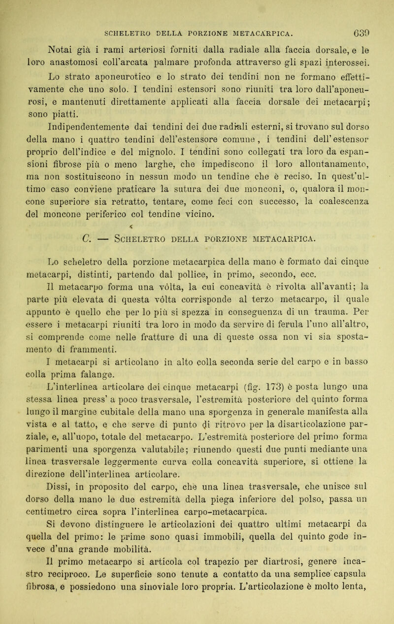 Notai già i rami arteriosi forniti dalla radiale alla faccia dorsale, e le loro anastomosi coH’arcata palmare profonda attraverso gli spazi interossei. Lo strato aponeurotico e lo strato dei tendini non ne formano etfetti- vamente che uno solo. I tendini estensori sono riuniti tra loro dall’aponeu- rosi, e mantenuti direttamente applicati alla faccia dorsale dei metacarpi; sono piatti. Indipendentemente dai tendini dei due radiali esterni, si trovano sul dorso della mano i quattro tendini dell’estensore comune, i tendini dell’estensor proprio dell’indice e del mignolo. I tendini sono collegati tra loro da espan- sioni fibrose più o meno larghe, che impediscono il loro allontanamento, ma non sostituiscono in nessun modo un tendine che è reciso. In quest’ul- timo caso conviene praticare la sutura dei due monconi, o, qualora il mon- cone superiore sia retratto, tentare, come feci con successo, la coalescenza del moncone periferico col tendine vicino. < C. — Scheletro della porzione metacarpica. Lo scheletro della porzione metacarpica della mano è formato dai cinque metacarpi, distinti, partendo dal pollice, in primo, secondo, ecc. Il metacarpo forma una vòlta, la cui concavità è rivolta all’avanti; la parte più elevata di questa vòlta corrisponde al terzo metacarpo, il quale appunto è quello che per lo più si spezza in conseguenza di un trauma. Per essere i metacarpi riuniti tra loro in modo da servire di ferula l’uno all’altro, si comprende come nelle fratture di una di queste ossa non vi sia sposta- mento di frammenti. I metacarpi si articolano in alto colla seconda serie del carpo e in basso colla prima falange. L’interlinea articolare dei cinque metacarpi (fig. 173) è posta lungo una stessa linea press’ a poco trasversale, l’estremità posteriore del quinto forma lungo il margine cubitale della mano una sporgenza in generale manifesta alla vista e al tatto, e che serve di punto (Ji ritrovo per la disarticolazione par- ziale, e, all’uopo, totale del metacarpo. L’estremità posteriore del primo forma parimenti una sporgenza valutabile; riunendo questi due punti mediante una linea trasversale leggermente curva colla concavità superiore, si ottiene la direzione dell’interlinea articolare. Dissi, in proposito del carpo, che una linea trasversale, che unisce sul dorso della mano le due estremità della piega inferiore del polso, passa un centimetro circa sopra l’interlinea carpo-metacarpica. Si devono distinguere le articolazioni dei quattro ultimi metacarpi da quella del primo: le prime sono quasi immobili, quella del quinto gode in- vece d’una grande mobilità. II primo metacarpo si articola col trapezio per diartrosi, genere inca- stro reciproco. Le superficie sono tenute a contatto da una semplice' capsula fibrosa, e possiedono una sinoviale loro propria. L’articolazione è molto lenta,