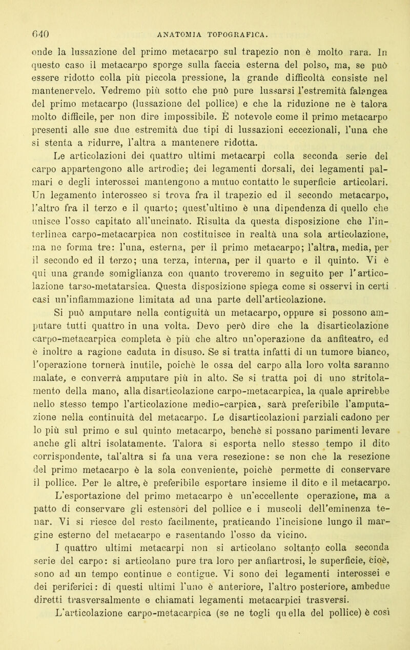 onde la lussazione del primo metacarpo sul trapezio non è molto rara. In questo caso il metacarpo sporge sulla faccia esterna del polso, ma, se può essere ridotto colla più piccola pressione, la grande difficoltà consiste nel mantenervelo. Vedremo più sotto che può pure lussarsi l’estremità falangea del primo metacarpo (lussazione del pollice) e che la riduzione ne è talora molto difficile, per non dire impossibile. È notevole come il primo metacarpo presenti alle sue due estremità due tipi di lussazioni eccezionali, l’una che si stenta a ridurre, l’altra a mantenere ridotta. Le articolazioni dei quattro ultimi metacarpi colla seconda serie del carpo appartengono alle artrodie; dei legamenti dorsali, dei legamenti pal- mari e degli interossei mantengono a mutuo contatto le superfìcie articolari. Un legamento interosseo si trova fra il trapezio ed il secondo metacarpo, l’altro fra il terzo e il quarto; quest’ultimo è una dipendenza di quello che unisce l’osso capitato all’uncinato. Risulta da questa disposizione che l’in- terlinea carpo-metacarpica non costituisce in realtà una sola articolazione, ma ne forma tre: l’una, esterna, per il primo metacarpo; l’altra, media, per il secondo ed il terzo; una terza, interna, per il quarto e il quinto. Vi è qui una grande somiglianza con quanto troveremo in seguito per T artico- lazione tarso-metatarsica. Questa disposizione spiega come si osservi in certi casi un’infìammazione limitata ad una parte dell’articolazione. Si può amputare nella contiguità un metacarpo, oppure si possono am- putare tutti quattro in una volta. Devo però dire che la disarticolazione carpo-metacarpica completa è più che altro un’operazione da antiteatro, ed è inoltre a ragione caduta in disuso. Se si tratta infatti di un tumore bianco, l’operazione tornerà inutile, poiché le ossa del carpo alla loro volta saranno malate, e converrà amputare più in alto. Se si tratta poi di uno stritola- mento della mano, alla disarticolazione carpo-metacarpica, la quale aprirebbe nello stesso tempo l’articolazione medio-carpica, sarà preferibile l’amputa- zione nella continuità del metacarpo. Le disarticolazioni parziali cadono per 10 più sul primo e sul quinto metacarpo, benché si possano parimenti levare anche gli altri isolatamente. Talora si esporta nello stesso tempo il dito corrispondente, tal’altra si fa una vera resezione: se non che la resezione del primo metacarpo é la sola conveniente, poiché permette di conservare 11 pollice. Per le altre, é preferibile esportare insieme il dito e il metacarpo. L’esportazione del primo metacarpo é un’eccellente operazione, ma a patto di conservare gli estensori del pollice e i muscoli dell’eminenza te- nar. Vi si riesce del resto facilmente, praticando Tincisione lungo il mar- gine esterno del metacarpo e rasentando l’osso da vicino. I quattro ultimi metacarpi non si articolano soltanto colla seconda serie del carpo: si articolano pure tra loro per anfìartrosi, le superfìcie, feioè, sono ad un tempo continue e contigue. Vi sono dei legamenti interossei e dei periferici : di questi ultimi Funo é anteriore, l’altro posteriore, ambedue diretti trasversalmente e chiamati legamenti metacarpici trasversi. L’articolazione carpo-metacarpica (se ne togli quella del pollice) è così