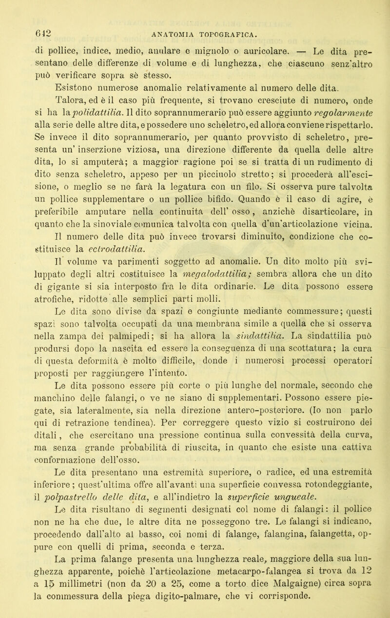 di pollice, indice, medio, anulare e mignolo o auricolare. — Le dita pre- sentano delle differenze di volume e di lunghezza, che ciascuno senz'altro può verificare sopra sè stesso. Esistono numerose anomalie relativamente al numero delle dita. Talora, ed è il caso più frequente, si trovano cresciute di numero, onde si ha \di jpolidattilia. Il dito soprannumerario può essere aggiunto regolarmente alla serie delle altre dita, e possedere uno scheletro, ed allora conviene rispettarlo. Se invece il dito soprannumerario, per quanto provvisto di scheletro, pre- senta un’ inserzione viziosa, una direzione differente da quella delle altre dita, lo si amputerà; a maggior ragione poi se si tratta di un rudimento di dito senza scheletro, appeso per un picciuolo stretto; si procederà all’esci- sione, o meglio se ne farà la legatura con un filo. Si osserva pure talvolta un pollice supplementare o un pollice bifido. Quando è il caso di agire, è preferibile amputare nella continuità dell’ osso, anziché disarticolare, in quanto che la sinoviale comunica talvolta con quella d’un’articolazione vicina. Il numero delle dita può invece trovarsi diminuito, condizione che co- stituisce la e Ciro dattili a. Il volume va parimenti soggetto ad anomalie. Un dito molto più svi- luppato degli altri costituisce la megalodattilia ; sembra allora che un dito di gigante si sia interposto fra le dita ordinarie. Le dita possono essere atrofiche, ridotte alle semplici parti molli. Le dita sono divise da spazi e congiunte mediante commessure; questi spazi sono talvolta occupati da una membrana simile a quella che si osserva nella zampa dei palmipedi; si ha allora la sindattilia. La sindattilia può prodursi dopo la nascita ed essere la conseguenza di una scottatura; la cura di questa deformità è molto difficile, donde i numerosi processi operatori proposti per raggiungere l’intento. Le dita possono essere più corte o più lunghe del normale, secondo che manchino delle falangi, o ve ne siano di supplementari. Possono essere pie- gate, sia lateralmente, sia nella direzione antero-posteriore. (Io non parlo qui di retrazione tendinea). Per correggere questo vizio si costruirono dei ditali, che esercitano una pressione continua sulla convessità della curva, ma senza grande probabilità di riuscita, in quanto che esiste una cattiva conformazione dell’osso. Le dita presentano una estremità superiore, o radice, ed una estremità inferiore ; quest’ultima offre all’avantì una superficie convessa rotondeggiante, il polpastrello delle cliia, e all’indietro la superficie ungueale. Le dita risultano di segmenti designati col nome di falangi : il pollice non ne ha che due, le altre dita ne posseggono tre. Le falangi si indicano, procedendo dall’alto al basso, coi nomi di falange, falangina, falangetta, op- pure con quelli di prima, seconda e terza. La prima falange presenta una lunghezza reale, maggiore della sua lun- ghezza apparente, poiché l’articolazione metacarpo-falangea si trova da 12 a 15 millimetri (non da 20 a 25, come a torto dice Malgaigne) circa sopra la commessura della piega digito-palmare, che vi corrisponde.