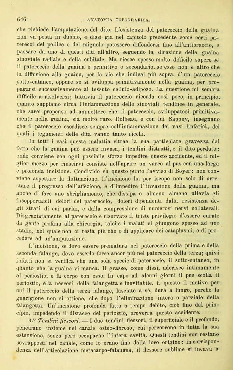 che richiede Tamputaziorie del dito. L’esistenza del patereccio della guaina non va posta in dubbio, e dissi già nel capitolo precedente come certi pa- terecci del pollice o del mignolo potessero diffondersi fino all’antibraccio, e passare da uno di questi diti all’altro, seguendo la direzione della guaina sinoviale radiale, e della cubitale. Ma riesce spesso molto difficile sapere se il patereccio della guaina è primitivo o secondario, se esso non è altro che la diffusione alla guaina, per le vie che indicai più sopra, d’ un patereccio sotto-cutaneo, oppure se si sviluppa primitivamente nella guaina, per pro- pagarsi successivamente al tessuto cellulo-adiposo. La questione mi sembra difficile a risolversi; tuttavia il patereccio ricorda così poco, in principio, quanto sappiamo circa l’infiammazione delle sinoviali tendinee in generale, che sarei propenso ad ammettere che il patereccio, sviluppatosi primitiva- mente nella guaina, sia molto raro. Dolbeau, e con lui Sappey, insegnano che il patereccio esordisce sempre coH’infiammazione dei vasi linfatici, dei quali i tegumenti delle dita vanno tanto ricchi. In tutti i casi questa malattia ritrae la sua particolare gravezza dal fatto che la guaina può essere invasa, i tendini distrutti, e il dito perduto : onde conviene con ogni possibile sforzo impedire questo accidente, ed il mi- glior mezzo per riuscirvi consiste nell’aprire un varco al pus con una» larga e profonda incisione. Condivido su questo punto l’avviso di Boyer : non con- viene aspettare la fluttuazione. L’incisione ha per iscopo non solo di arre- stare il progresso dell’affezione, e d’impedire 1’ invasione della guaina, ma anche di fare uno sbrigliamento, che dissipa o almeno almeno allevia gli insopportabili dolori del patereccio, dolori dipendenti dalla resistenza de- gli strati di cui parlai, e dalla compressione di numerosi nervi collaterali. Disgraziatamente al patereccio è riservato il triste privilegio d’essere curato da gente profana alla chirurgia, talché i malati ci giungono spesso ad uno stadio, nei quale non ci resta più che o di applicare dei cataplasmi, o di pro- cedere ad un^amputazione. L’incisione, se deve essere prematura nel patereccio della prima e della seconda falange, deve esserlo forse ancor più nel patereccio della terza; quivi infatti non si verifica che una sola specie di patereccio, il sotto-cutaneo, in quanto che la guaina vi manca. Il grasso, come dissi, aderisce intimamente al periostio, e fa corpo con esso. In capo ad alcuni giorni il pus scolla il periostio, e la necrosi della falangetta è inevitabile. È questo il motivo per cui il patereccio della terza falange, lasciato a sè, dura a lungo, perchè la guarigione non si ottiene, che dopo l’eliminazione intera o parziale della falangetta. Un’incisione profonda fatta a tempo debito, cioè fino dal prin- cipio, impedendo il distacco del periostio, preverrà questo accidente. 4.^^ Tendini flessori. — I due tendini flessori, il superficiale e il profondo, penetrano insieme nel canale osteo-fibroso, cui percorrono in tutta la sua estensione, senza però occuparne l’intera cavità. Questi tendini non restano sovrapposti nel canale, come lo erano fino dalla loro origine : in corrispon- denza dell’articolazione metacarpo-falangea, il flessore sublime si incava a