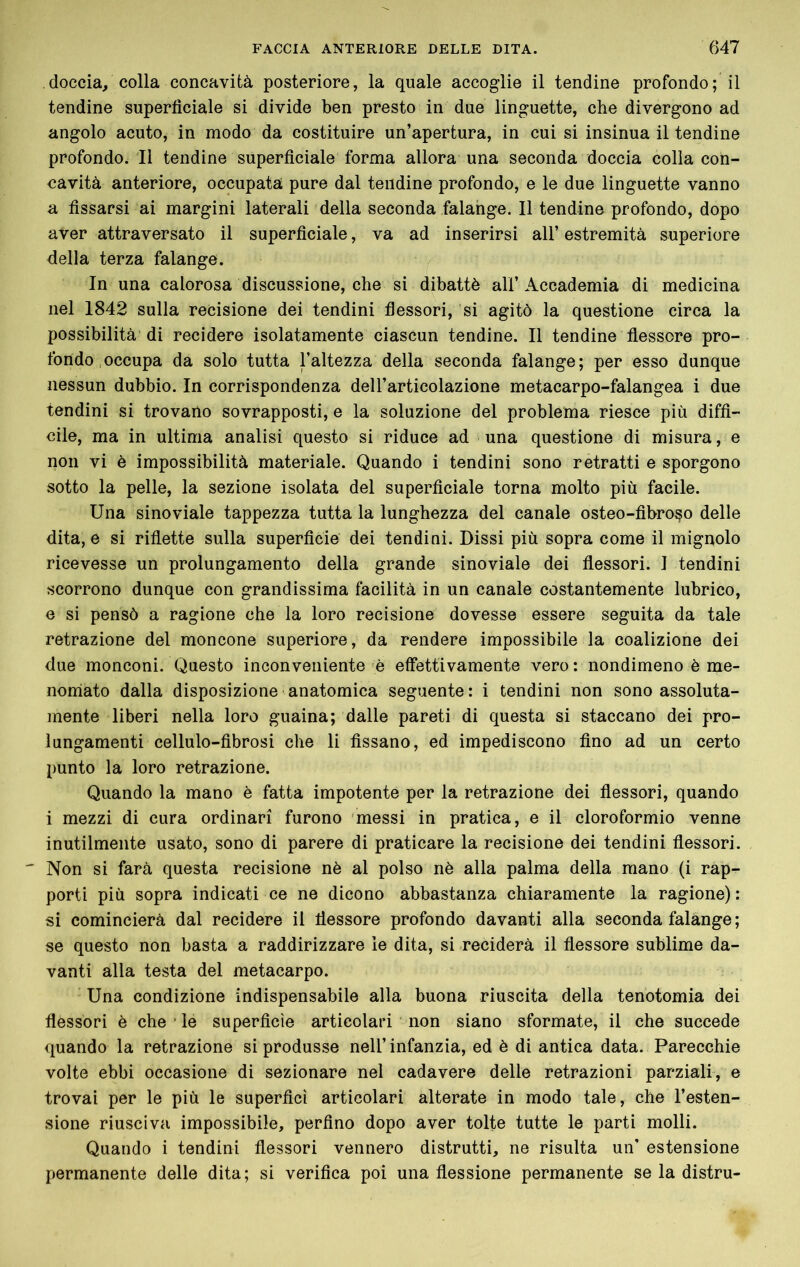 doccia, colla concavità posteriore, la quale accoglie il tendine profondo; il tendine superficiale si divide ben presto in due linguette, che divergono ad angolo acuto, in modo da costituire un’apertura, in cui si insinua il tendine profondo. Il tendine superficiale forma allora una seconda doccia colia con- cavità anteriore, occupata pure dal tendine profondo, e le due linguette vanno a fissarsi ai margini laterali della seconda falange. Il tendine profondo, dopo aver attraversato il superficiale, va ad inserirsi all’estremità superiore della terza falange. In una calorosa discussione, che si dibattè all’Accademia di medicina nel 1842 sulla recisione dei tendini flessori, si agitò la questione circa la possibilità di recidere isolatamente ciascun tendine. Il tendine flessore pro- fondo, occupa da solo tutta l’altezza della seconda falange; per esso dunque nessun dubbio. In corrispondenza dell’articolazione metacarpo-falangea i due tendini si trovano sovrapposti, e la soluzione del problema riesce più diffi- cile, ma in ultima analisi questo si riduce ad una questione di misura, e non vi è impossibilità materiale. Quando i tendini sono retratti e sporgono sotto la pelle, la sezione isolata del superficiale torna molto più facile. Una sinoviale tappezza tutta la lunghezza del canale osteo-fibro^o delle dita, e si riflette sulla superficie dei tendini. Dissi più sopra come il mignolo ricevesse un prolungamento della grande sinoviale dei flessori. I tendini scorrono dunque con grandissima facilità in un canale costantemente lubrico, e si pensò a ragione che la loro recisione dovesse essere seguita da tale retrazione del moncone superiore, da rendere impossibile la coalizione dei due monconi. Questo inconveniente è effettivamente vero: nondimeno è me- noniato dalla disposizione anatomica seguente : i tendini non sono assoluta- mente liberi nella loro guaina; dalle pareti di questa si staccano dei pro- lungamenti cellule-fibrosi che li fissano, ed impediscono fino ad un certo punto la loro retrazione. Quando la mano è fatta impotente per la retrazione dei flessori, quando i mezzi di cura ordinari furono messi in pratica, e il cloroformio venne inutilmente usato, sono di parere di praticare la recisione dei tendini flessori. ' Non si farà questa recisione nè al polso nè alla palma della mano (i rap- porti più sopra indicati ce ne dicono abbastanza chiaramente la ragione) : si comincierà dal recidere il flessore profondo davanti alla seconda falange ; se questo non basta a raddirizzare le dita, si reciderà il flessore sublime da- vanti alla testa del metacarpo. ' Una condizione indispensabile alla buona riuscita della tenotomia dei flessori è che * le superficie articolari non siano sformate, il che succede quando la retrazione si produsse nell’infanzia, ed è di antica data. Parecchie volte ebbi occasione di sezionare nel cadavere delle retrazioni parziali, e trovai per le più le superficì articolari alterate in modo tale, che l’esten- sione riusciva impossibile, perfino dopo aver tolte tutte le parti molli. Quando i tendini flessori vennero distrutti, ne risulta un' estensione permanente delle dita; si verifica poi una flessione permanente se la distru-