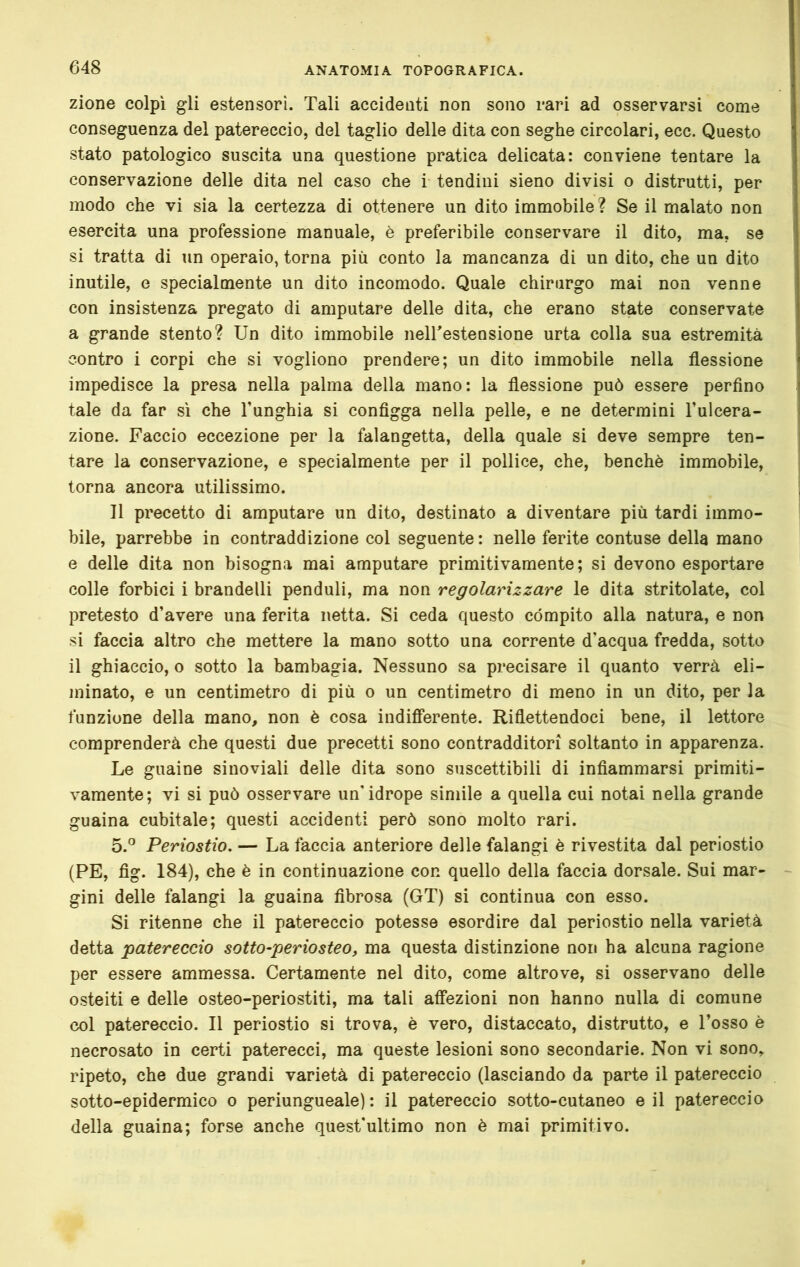 zione colpi gli estensori. Tali accidenti non sono rari ad osservarsi come conseguenza del patereccio, del taglio delle dita con seghe circolari, ecc. Questo stato patologico suscita una questione pratica delicata: conviene tentare la conservazione delle dita nel caso che i tendini sieno divisi o distrutti, per modo che vi sia la certezza di ottenere un dito immobile ? Se il malato non esercita una professione manuale, è preferibile conservare il dito, ma, se si tratta di un operaio, torna più conto la mancanza di un dito, che un dito inutile, e specialmente un dito incomodo. Quale chirurgo mai non venne con insistenza pregato di amputare delle dita, che erano state conservate a grande stento? Un dito immobile neirestensione urta colla sua estremità contro i corpi che si vogliono prendere; un dito immobile nella flessione impedisce la presa nella palma della mano: la flessione può essere perfino tale da far sì che l’unghia si configga nella pelle, e ne determini l’ulcera- zione. Faccio eccezione per la falangetta, della quale si deve sempre ten- tare la conservazione, e specialmente per il pollice, che, benché immobile, torna ancora utilissimo. Il precetto di amputare un dito, destinato a diventare più tardi immo- bile, parrebbe in contraddizione col seguente : nelle ferite contuse della mano e delle dita non bisogna mai amputare primitivamente; si devono esportare colle forbici i brandelli penduli, ma non regolarizzare le dita stritolate, col pretesto d’avere una ferita netta. Si ceda questo compito alla natura, e non si faccia altro che mettere la mano sotto una corrente d’acqua fredda, sotto il ghiaccio, o sotto la bambagia. Nessuno sa precisare il quanto verrà eli- minato, e un centimetro di più o un centimetro di meno in un dito, per la funzione della mano, non è cosa indiflerente. Riflettendoci bene, il lettore comprenderà che questi due precetti sono contradditori soltanto in apparenza. Le guaine sinoviali delle dita sono suscettibili di infiammarsi primiti- vamente; vi si può osservare un'idrope simile a quella cui notai nella grande guaina cubitale; questi accidenti però sono molto rari. 5.^ Periostio. — La faccia anteriore delle falangi è rivestita dal periostio (PE, fig. 184), che è in continuazione con quello della faccia dorsale. Sui mar- gini delle falangi la guaina fibrosa (GT) si continua con esso. Si ritenne che il patereccio potesse esordire dal periostio nella varietà detta patereccio sotto-periosteo, ma questa distinzione non ha alcuna ragione per essere ammessa. Certamente nel dito, come altrove, si osservano delle osteiti e delle osteo-periostiti, ma tali affezioni non hanno nulla di comune col patereccio. Il periostio si trova, è vero, distaccato, distrutto, e Tosso è necrosato in certi paterecci, ma queste lesioni sono secondarie. Non vi sono, ripeto, che due grandi varietà di patereccio (lasciando da parte il patereccio sotto-epidermico o periungueale) : il patereccio sotto-cutaneo e il patereccio della guaina; forse anche quest'ultimo non è mai primitivo.