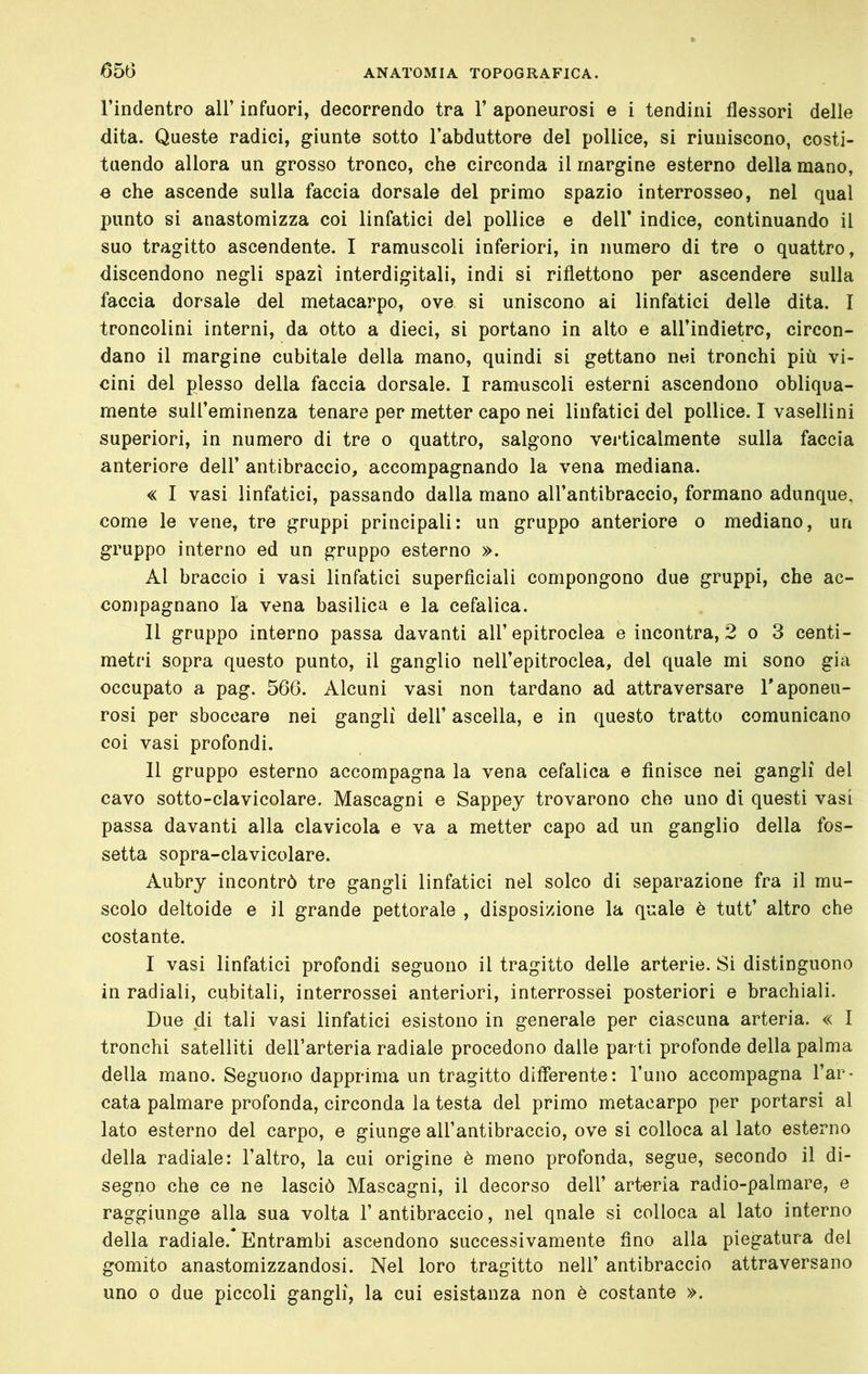 l’inclentro all’ infuori, decorrendo tra 1’ aponeurosi e i tendini flessori delle dita. Queste radici, giunte sotto l’abduttore del pollice, si riuniscono, costi- tuendo allora un grosso tronco, che circonda il margine esterno della mano, e che ascende sulla faccia dorsale del primo spazio interrosseo, nel qual punto si anastomizza coi linfatici del pollice e dell’ indice, continuando il suo tragitto ascendente. I ramuscoli inferiori, in numero di tre o quattro, discendono negli spazi interdigitali, indi si riflettono per ascendere sulla faccia dorsale del metacarpo, ove si uniscono ai linfatici delle dita. I troncolini interni, da otto a dieci, si portano in alto e all’indietrc, circon- dano il margine cubitale della mano, quindi si gettano nei tronchi più vi- cini del plesso della faccia dorsale. I ramuscoli esterni ascendono obliqua- mente suU’eminenza tenare per metter capo nei linfatici del pollice. I vasellini superiori, in numero di tre o quattro, salgono verticalmente sulla faccia anteriore dell’ antibraccio, accompagnando la vena mediana. « I vasi linfatici, passando dalla mano all’antibraccio, formano adunque, come le vene, tre gruppi principali: un gruppo anteriore o mediano, un gruppo interno ed un gruppo esterno ». Al braccio i vasi linfatici superficiali compongono due gruppi, che ac- compagnano la vena basilica e la cefalica. Il gruppo interno passa davanti all’ epitroclea e incontra, 2 o 3 centi- metri sopra questo punto, il ganglio nell’epitroclea, del quale mi sono già occupato a pag. 566. Alcuni vasi non tardano ad attraversare T aponeu- rosi per sboccare nei gangli dell’ ascella, e in questo tratto comunicano coi vasi profondi. 11 gruppo esterno accompagna la vena cefalica e finisce nei gangli del cavo sotto-clavicolare. Mascagni e Sappey trovarono che uno di questi vasi passa davanti alla clavicola e va a metter capo ad un ganglio della fos- setta sopra-clavicolare. Aubry incontrò tre gangli linfatici nel solco di separazione fra il mu- scolo deltoide e il grande pettorale , disposizione la quale è tutt’ altro che costante. I vasi linfatici profondi seguono il tragitto delle arterie. Si distinguono in radiali, cubitali, interrossei anteriori, interrossei posteriori e brachiali. Due di tali vasi linfatici esistono in generale per ciascuna arteria. « I tronchi satelliti dell’arteria radiale procedono dalle parti profonde della palma della mano. Seguono dapprima un tragitto differente: Tuno accompagna l’ar- cata palmare profonda, circonda la testa del primo metacarpo per portarsi al lato esterno del carpo, e giunge all’antibraccio, ove si colloca al lato esterno della radiale: l’altro, la cui origine è meno profonda, segue, secondo il di- segno che ce ne lasciò Mascagni, il decorso dell’ arteria radio-palmare, e raggiunge alla sua volta 1’ antibraccio, nel qnale si colloca al lato interno della radiale.* Entrambi ascendono successivamente fino alla piegatura del gomito anastomizzandosi. Nel loro tragitto nell’ antibraccio attraversano uno 0 due piccoli gangli, la cui esistanza non è costante ».