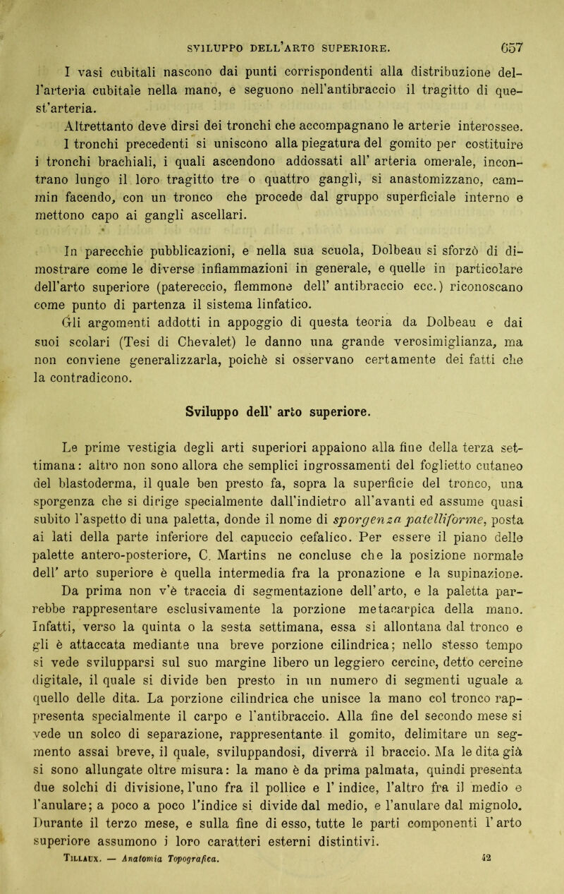 I vasi cubitali nascono dai punti corrispondenti alla distribuzione del- l’arteria cubitale nella mano, e seguono neH’antibraccio il tragitto di que- st’arteria. Altrettanto deve dirsi dei tronchi che accompagnano le arterie interossee. I tronchi precedenti si uniscono alla piegatura del gomito per costituire i tronchi brachiali, i quali ascendono addossati all’ arteria omei'ale, incon- trano lungo il loro tragitto tre o quattro gangli, si anastomizzano, cam- min facendo, con un tronco che procede dal gruppo superficiale interno e mettono capo ai gangli ascellari. In parecchie pubblicazioni, e nella sua scuola, Dolbeau si sforzò di di- mostrare come le diverse infiammazioni in generale, e quelle in particolare dell’arto superiore (patereccio, flemmone dell’ antibraccio ecc.) riconoscano come punto di partenza il sistema linfatico. Gli argomenti addotti in appoggio di questa teoria da Dolbeau e dai suoi scolari (Tesi di Chevalet) le danno una grande verosimiglianza, ma non conviene generalizzarla, poiché si osservano certamente dei fatti che la contradicono. Sviluppo deir arto superiore. Le prime vestigia degli arti superiori appaiono alla fine della terza set- timana: altro non sono allora che semplici ingrossamenti del foglietto cutaneo del blastoderma, il quale ben presto fa, sopra la superficie del tronco, una sporgenza che si dirige specialmente dall’indietro all'avanti ed assume quasi subito l'aspetto di una paletta, donde il nome di sporgenza patelliforme, posta ai lati della parte inferiore del capuccio cefalico. Per essere il piano delle palette antero-posteriore, C. Martins ne concluse che la posizione normale deir arto superiore è quella intermedia fra la pronazione e la supinazione. Da prima non v’è traccia di segmentazione dell’arto, e la paletta par- rebbe rappresentare esclusivamente la porzione metacarpica della mano. Infatti, verso la quinta o la sesta settimana, essa si allontana dal tronco e gli è attaccata mediante una breve porzione cilindrica; nello stesso tempo si vede svilupparsi sul suo margine libero un leggiero cercine^, detto cercine digitale, il quale si divide ben presto in un numero di segmenti uguale a quello delle dita. La porzione cilindrica che unisce la mano col tronco rap- presenta specialmente il carpo e l’antibraccio. Alla fine del secondo mese si vede un solco di separazione, rappresentante il gomito, delimitare un seg- mento assai breve, il quale, sviluppandosi, diverrà il braccio. Ma le dita già si sono allungate oltre misura : la mano è da prima palmata, quindi presenta due solchi di divisione, l’uno fra il pollice e l’indice, l’altro fra il medio e l’anulare; a poco a poco l’indice si divide dal medio, e l’anulare dal mignolo. Durante il terzo mese, e sulla fine di esso, tutte le parti componenti l’arto superiore assumono i loro caratteri esterni distintivi. TiLLAfx, — Anatomia Topografica. 42