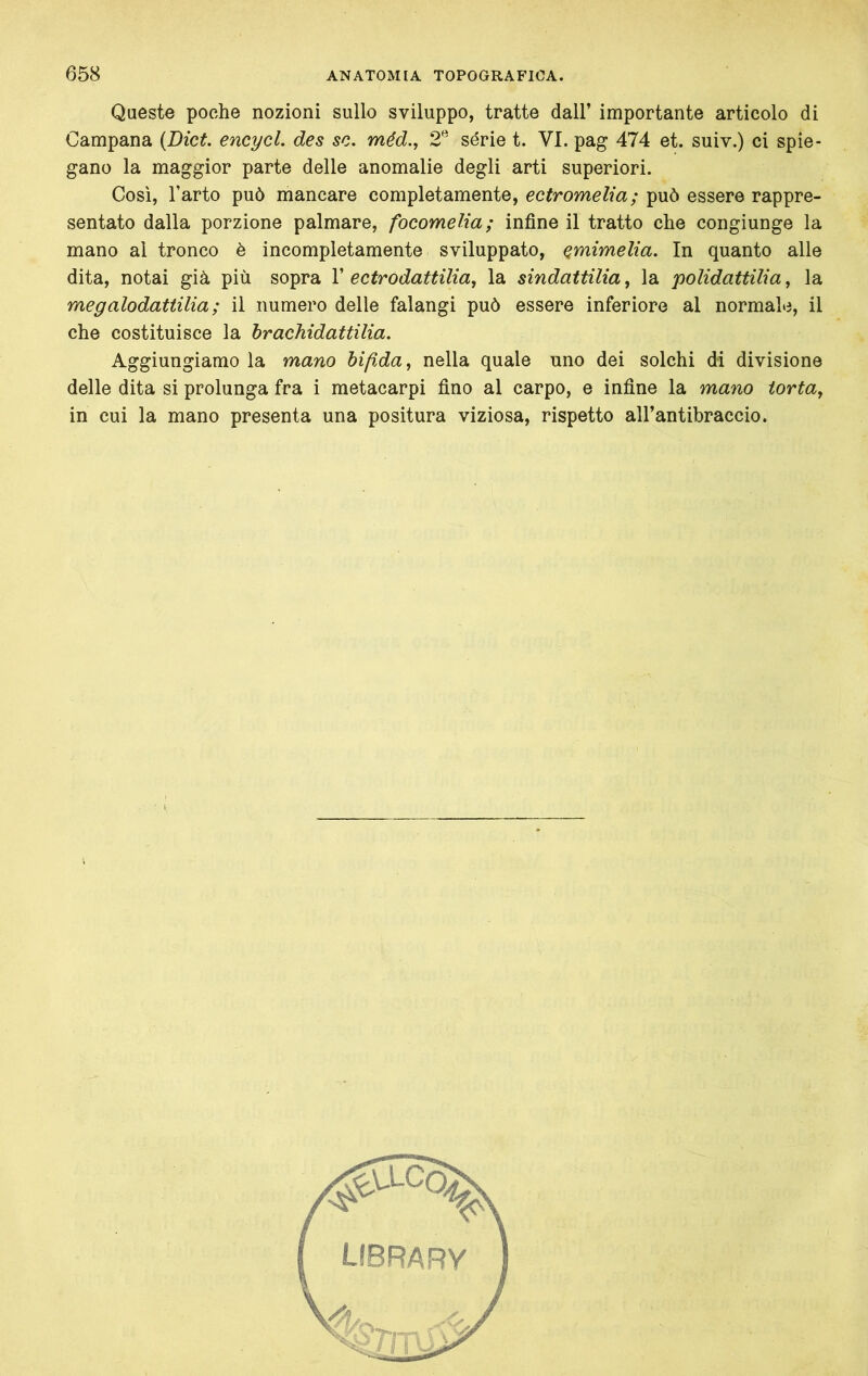 Queste poche nozioni sullo sviluppo, tratte dall’ importante articolo di Campana {Dici. encycL des se. méd., 2^ série t. VI. pag 474 et. suiv.) ci spie- gano la maggior parte delle anomalie degli arti superiori. Così, l’arto può mancare completamente, ectromelia; può essere rappre- sentato dalla porzione palmare, focomelia; infine il tratto che congiunge la mano al tronco è incompletamente sviluppato, emimelia. In quanto alle dita, notai già più sopra V ectrodattilia, la sindattilia, la polidattilia, la megalodattilia ; il numero delle falangi può essere inferiore al normale, il che costituisce la hrachidattilia. Aggiungiamo la mano bifida, nella quale uno dei solchi di divisione delle dita si prolunga fra i metacarpi fino al carpo, e infine la mano torta, in cui la mano presenta una positura viziosa, rispetto all’antibraccio.