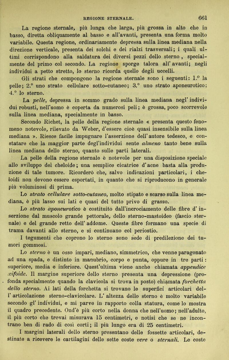 La regione sternale, più lunga che larga, più grossa in alto che in basso, diretta obliquamente al basso e all’avanti, presenta una forma molto variabile. Questa regione, ordinariamente depressa sulla linea mediana nella direzione verticale, presenta dei solchi e dei rialzi trasversali; i quali ul- timi corrispondono alla saldatura dei diversi pezzi dello sterno , special- mente del primo col secondo. La regione sporge talora all’ avanti; negli individui a petto stretto, lo sterno ricorda quello degli uccelli. Gli strati che compongono la regione sternale sono i seguenti; ì.® la pelle; 2.° uno strato cellulare sotto-cutaneo; 3.° uno strato aponeurotico; 4.° lo sterno. La 'pelle^ depressa in sommo grado sulla linea mediana negl’ indivi- dui robusti, nell’uomo è coperta da numerosi peli ; è grossa, poco scorrevole sulla linea mediana, specialmente in basso. Secondo Richet, la pelle della regione sternale « presenta questo feno- meno notevole, rilevato da Weber, d’essere cioè quasi insensibile sulla linea mediana ». Riesce facile impugnare l’asserzione dell’autore tedesco, e con- statare che la maggior parte degl’individui sente almeno tanto bene sulla linea mediana dello sterno, quanto sulle parti laterali. La pelle della regione sternale è notevole per una disposizione speciale allo sviluppo del cheloide ; una semplice cicatrice d’acne basta alla produ- zione di tale tumore. Ricorderò che, salvo indicazioni particolari, i che- loidi non devono essere esportati, in quanto che si riproducono in generale più voluminosi di prima. Lo strato cellulare sotto-cutaneo^ molto stipato e scarso sulla linea me- diana, è più lasso sui lati e quasi del tutto privo di grasso. Lo strato aponeurotico è costituito dall’incrociamento delle fibre d’in- serzione dal muscolo grande pettorale, dello sterno-mastoideo (fascio ster- nale) e del grande retto dell’ addome. Queste fibre formano una specie di trama davanti allo sterno, e si continuano col periostio. I tegumenti che coprono lo sterno sono sede di predilezione dei tu- mori gommosi. Lo sterno è un osso impari, mediano, simmetrico, che venne paragonato ad una spada, e distinto in manubrio, corpo e punta, oppure in tre parti : superiore, media e inferiore. Quest’ultima viene anche chiamata appendice xìfoide. Il margine superiore dello sterno presenta una depressione (pro- fonda specialmente quando la clavicola si trova in posto) chiamata forchetta dello sterno. Ai lati della forchetta si trovano le superfici articolari del- r articolazione sterno-clavicolare. L’ altezza dello sterno è molto variabile secondo gl’ individui, e mi parve in rapporto colla statura, come lo mostra il quadro precedente. Ond’è più corto nella donna che nell’uomo ; nell’adulto, il più corto che trovai misurava 15 centimetri, e notisi che se ne incon- trano ben di rado di così corti; il più lungo era di 25 centimetri. I margini laterali dello sterno presentano delle fossette articolari, de- stinate a ricevere le cartilagini delle sette coste nere o sternali. Le coste