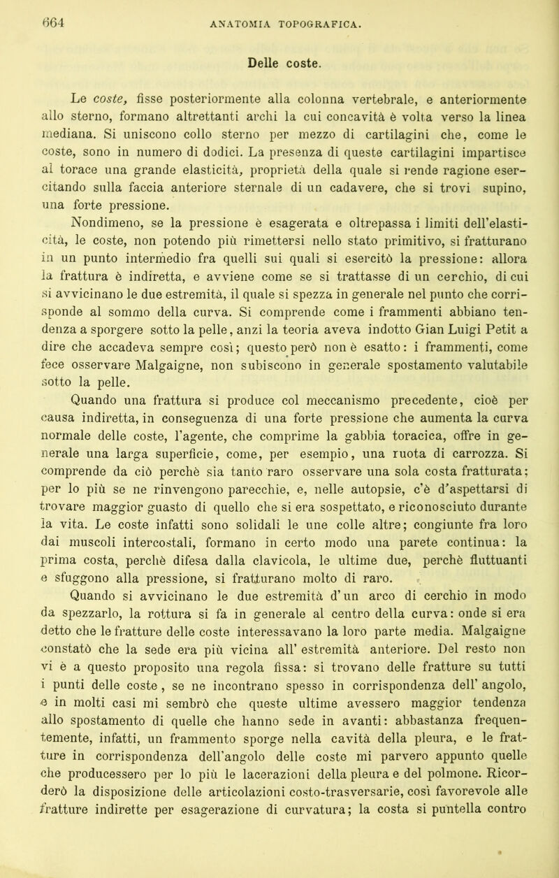 Delle coste. Le coste, fisse posteriormente alla colonna vertebrale, e anteriormente allo sterno, formano altrettanti archi la cui concavità è volta verso la linea mediana. Si uniscono collo sterno per mezzo di cartilagini che, come le coste, sono in numero di dodici. La presenza di queste cartilagini impartisce al torace una grande elasticità, proprietà della quale si rende ragione eser- citando sulla faccia anteriore sternale di un cadavere, che si trovi supino, una forte pressione. Nondimeno, se la pressione è esagerata e oltrepassa i limiti dell’elasti- cità, le coste, non potendo più rimettersi nello stato primitivo, si fratturano in un punto interhiedio fra quelli sui quali si esercitò la pressione: allora ia frattura è indiretta, e avviene come se si trattasse di un cerchio, di cui si avvicinano le due estremità, il quale si spezza in generale nel punto che corri- sponde al sommo della curva. Si comprende come i frammenti abbiano ten- denza a sporgere sotto la pelle, anzi la teoria aveva indotto Gian Luigi Petit a dire che accadeva sempre cosi ; questo però non è esatto : i frammenti, come fece osservare Malgaigne, non subiscono in generale spostamento valutabile sotto la pelle. Quando una frattura si produce col meccanismo precedente, cioè per causa indiretta, in conseguenza di una forte pressione che aumenta la curva normale delle coste, l’agente, che comprime la gabbia toracica, offre in ge- nerale una larga superficie, come, per esempio, una ruota di carrozza. Si comprende da ciò perchè sia tanto raro osservare una sola costa fratturata; per lo più se ne rinvengono parecchie, e, nelle autopsie, c’è d^aspettarsi di trovare maggior guasto di quello che si era sospettato, ericonosciuto durante ìa vita. Le coste infatti sono solidali le une colle altre; congiunte fra loro dai muscoli intercostali, formano in certo modo una parete continua: la prima costa, perchè difesa dalla clavicola, le ultime due, perchè fluttuanti e sfuggono alla pressione, si fratturano molto di raro. Quando si avvicinano le due estremità d’un arco di cerchio in modo da spezzarlo, la rottura si fa in generale al centro della curva: onde si era detto che le fratture delle coste interessavano la loro parte media. Malgaigne constatò che la sede era più vicina all’ estremità anteriore. Del resto non vi è a questo proposito una regola fissa: si trovano delle fratture su tutti i punti delle coste, se ne incontrano spesso in corrispondenza dell’ angolo, e in molti casi mi sembrò che queste ultime avessero maggior tendenza allo spostamento di quelle che hanno sede in avanti: abbastanza frequen- temente, infatti, un frammento sporge nella cavità della pleura, e le frat- ture in corrispondenza dell’angolo delle coste mi parvero appunto quelle che producessero per lo più le lacerazioni della pleura e del polmone. Ricor- derò la disposizione delle articolazioni costo-trasversarie, così favorevole alle fratture indirette per esagerazione di curvatura; la costa si puntella contro