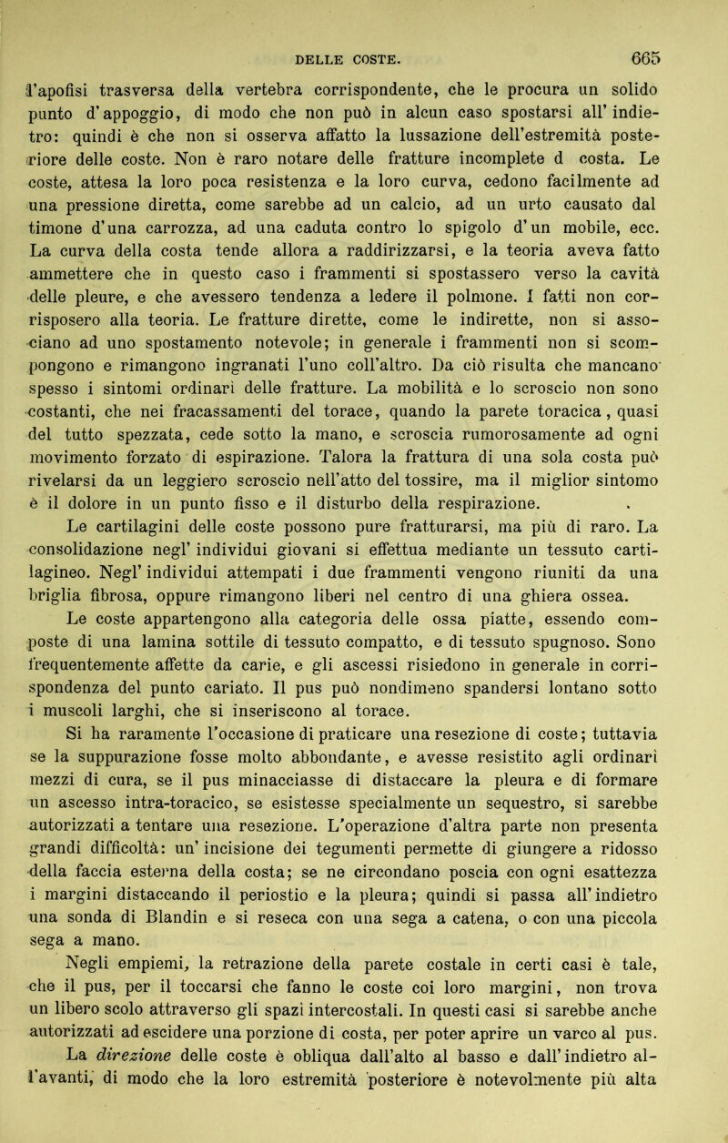 â’apofisi trasversa della vertebra corrispondente, che le procura un solido punto d’appoggio, di modo che non può in alcun caso spostarsi all’indie- tro: quindi è che non si osserva affatto la lussazione dell’estremità poste- riore delle coste. Non è raro notare delle fratture incomplete d costa. Le coste, attesa la loro poca resistenza e la loro curva, cedono facilmente ad una pressione diretta, come sarebbe ad un calcio, ad un urto causato dal timone d’una carrozza, ad una caduta contro lo spigolo d’un mobile, ecc. La curva della costa tende allora a raddirizzarsi, e la teoria aveva fatto ammettere che in questo caso i frammenti si spostassero verso la cavità delle pleure, e che avessero tendenza a ledere il polmone. I fatti non cor- risposero alla teoria. Le fratture dirette, come le indirette, non si asso- ciano ad uno spostamento notevole; in generale i frammenti non si scom- pongono e rimangono ingranati l’uno coll’altro. Da ciò risulta che mancano spesso i sintomi ordinari delle fratture. La mobilità e lo scroscio non sono ■costanti, che nei fracassamenti del torace, quando la parete toracica, quasi del tutto spezzata, cede sotto la mano, e scroscia rumorosamente ad ogni movimento forzato di espirazione. Talora la frattura di una sola costa può rivelarsi da un leggiero scroscio nell’atto del tossire, ma il miglior sintomo è il dolore in un punto fìsso e il disturbo della respirazione. Le cartilagini delle coste possono pure fratturarsi, ma più di raro. La consolidazione negl’ individui giovani si effettua mediante un tessuto carti- lagineo. Negl’ individui attempati i due frammenti vengono riuniti da una briglia fìbrosa, oppure rimangono liberi nel centro di una ghiera ossea. Le coste appartengono alla categoria delle ossa piatte, essendo com- poste di una lamina sottile di tessuto compatto, e di tessuto spugnoso. Sono frequentemente affette da carie, e gli ascessi risiedono in generale in corri- spondenza del punto cariato. Il pus può nondimeno spandersi lontano sotto i muscoli larghi, che si inseriscono al torace. Si ha raramente Toccasione di praticare una resezione di coste ; tuttavia se la suppurazione fosse molto abbondante, e avesse resistito agli ordinari mezzi di cura, se il pus minacciasse di distaccare la pleura e di formare un ascesso intra-toracico, se esistesse specialmente un sequestro, si sarebbe autorizzati a tentare una resezione. L'operazione d’altra parte non presenta grandi difficoltà: un’incisione dei tegumenti permette di giungere a ridosso della faccia esterna della costa; se ne circondano poscia con ogni esattezza i margini distaccando il periostio e la pleura; quindi si passa all’indietro una sonda di Blandin e si reseca con una sega a catena, o con una piccola sega a mano. Negli empiemi, la retrazione della parete costale in certi casi è tale, che il pus, per il toccarsi che fanno le coste coi loro margini, non trova un libero scolo attraverso gli spazi intercostali. In questi casi si sarebbe anche autorizzati adescidere una porzione di costa, per poter aprire un varco al pus. La direzione delle coste è obliqua dall’alto al basso e dall’ indietro al- l’avanti, di modo che la loro estremità posteriore è notevolmente più alta