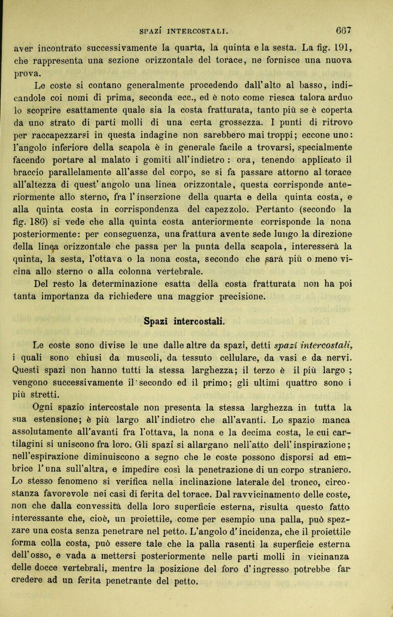 aver incontrato successivamente la quarta, la quinta eia sesta. La fig. 191, che rappresenta una sezione orizzontale del torace, ne fornisce una nuova prova. Le coste si contano generalmente procedendo dall’alto al basso, indi- candole coi nomi di prima, seconda ecc., ed è noto come riesca talora arduo lo scoprire esattamente quale sia la costa fratturata, tanto più se è coperta da uno strato di parti molli di una certa grossezza. I punti di ritrovo per raccapezzarsi in questa indagine non sarebbero mai troppi; ecconeuno: l’angolo inferiore della scapola è in generale facile a trovarsi, specialmente facendo portare al malato i gomiti all’indietro : ora, tenendo applicato il braccio parallelamente all’asse del corpo, se si fa passare attorno al torace all’altezza di quest’angolo una linea orizzontale, questa corrisponde ante- riormente allo sterno, fra l’inserzione della quarta e della quinta costa, e alla quinta costa in corrispondenza del capezzolo. Pertanto (secondo la fig. 186) si vede che alla quinta costa anteriormente corrisponde la nona posteriormente: per conseguenza, una frattura avente sede lungo la direzione della linqa orizzontale che passa per la punta della scapola, interesserà la quinta, la sesta, l’ottava o la nona costa, secondo che ^arà più o meno vi- cina allo sterno o alla colonna vertebrale. Del resto la determinazione esatta della costa fratturata non ha poi tanta importanza da richiedere una maggior precisione. . Spazi intercostali. Le coste sono divise le une dalle altre da spazi, detti spazi iniercostali^ i quali sono chiusi da muscoli, da tessuto cellulare, da vasi e da nervi. Questi spazi non hanno tutti la stessa larghezza; il terzo è il più largo ; vengono successivamente il'secondo ed il primo; gli ultimi quattro sono i più stretti. Ogni spazio intercostale non presenta la stessa larghezza in tutta la sua estensione; è più largo all’indietro che all’avanti. Lo spazio manca assolutamente all'avanti fra l'ottava, la nona e la decima costa, le cui car- tilagini si uniscono fra loro. Gli spazi si allargano nell'atto dell’ inspirazione ; nell’espirazione diminuiscono a segno che le coste possono disporsi ad em- brice Luna sull’altra, e impedire così la penetrazione di un corpo straniero. Lo stesso fenomeno si verifica nella inclinazione laterale del tronco, circo- stanza favorevole nei casi di ferita del torace. Dal ravvicinamento delle coste, non che dalla convessità della loro superficie esterna, risulta questo fatto interessante che, cioè, un proiettile, come per esempio una palla, può spez- zare una costa senza penetrare nel petto. L’angolo d'incidenza, che il proiettilo lorma colla costa, può essere tale che la palla rasenti la superficie esterna dell’osso, e vada a mettersi posteriormente nelle parti molli in vicinanza delle docce vertebrali, mentre la posizione del foro d’ingresso potrebbe far credere ad un ferita penetrante del petto.