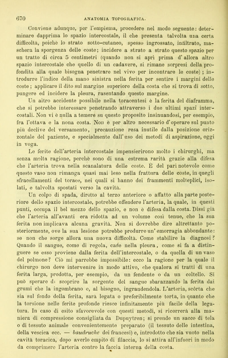 Conviene adunque, per Tempieina, procedere nel modo seguente: deter- minare dapprima lo spazio intercostale, il che presenta talvolta una certa difficoltà, poiché lo strato sotto-cutaneo, spesso ingrossato, intìltrato, ma- schera la sporgenza delle coste; incidere a strato a strato questo spazio per un tratto di circa 5 centimetri (quando non si apri prima d’ allora altro spazio intercostale che quello di un cadavere, si rimane sorpresi delia pro- fondità alla quale bisogna penetrare nel vivo per incontrare le coste) ; in- trodurre l’indice della mano sinistra nella ferita per sentire i margini delle coste ; applicare il dito sul margine superiore della costa che si trova di sotto, pungere ed incidere la pleura, rasentando questo margine. Un altro accidente possibile nella toracentesi è la ferita del diaframma, che si potrebbe interessare penetrando attraverso i due ultimi spazi inter- costali. Non vi è nulla a temere su questo proposito insinuandosi, per esempio, fra l’ottava e la nona costa. Non è per altro necessario d’operare sul punto più declive del versamento, precauzione resa inutile dalla posizione oriz- zontale del paziente, e specialmente dall’uso dei metodi di aspirazione, oggi in voga. Le ferite dell’arteria intercostale impensierirono molto i chirurghi, ma senza molta ragione, perchè sono di una estrema rarità grazie alla difesa che l’arteria trova nella scanalatura delle coste. È del pari notevole come questo vaso non rimanga quasi mai leso nella frattura delle coste, in quegli sfracellamenti del torace, nei quali si hanno dei frammenti molteplici, iso- lati, e talvolta spostati verso la cavità. Un colpo di spada, diretto al terzo anteriore o affatto alla parte poste- riore dello spazio intercostale, potrebbe offendere l’arteria, la quale, in questi punti, occupa il bel mezzo dello spazio, e non è difesa dalla costa. Bissi già che l’arteria all’avanti era ridotta ad un volume così tenue, che la sua ferita non implicava alcuna gravità. Non si dovrebbe dire altrettanto po- steriormente, ove la sua lesione potrebbe produrre un emorragia abbondante: se non che sorge allora una nuova difficoltà. Come stabilire la diagnosi ? Quando il sangue, come di regola, cade nella pleura, come si fa a distin- guere se esso proviene dalla ferita delhintercostale, o da quella di un vaso del polmone? Ciò mi parrebbe impossibile: ecco la ragione per la quale il chirurgo non deve intervenire in modo attivo, che qualora si tratti di una ferita larga, prodotta, per esempio, da un fendente o da un coltello. Si può sperare di scoprire la sorgente del sangue sbarazzando la ferita dai grumi che la ingombrano e, al bisogno, ingrandendola. L'arteria, scòrta che sia sul fondo della ferita, sarà legata o preferibilmente torta, in quanto che la torsione nelle ferite profonde riesce infinitamente più facile della lega- tura. In caso di esito sfavorevole con questi metodi, si ricorrerà alla ma- niera di compressione consigliata da Bupuytren; si prende un sacco di tela 0 di tessuto animale convenientemente preparato (il tessuto delle intestina, della vescica ecc. — baudruche dei francesi) e, introdotto che sia vuoto nella cavità toracica, dopo averlo empito di filaccia, lo si attira all’infuori in modo da comprimere l’arteria contro la faccia interna della costa.