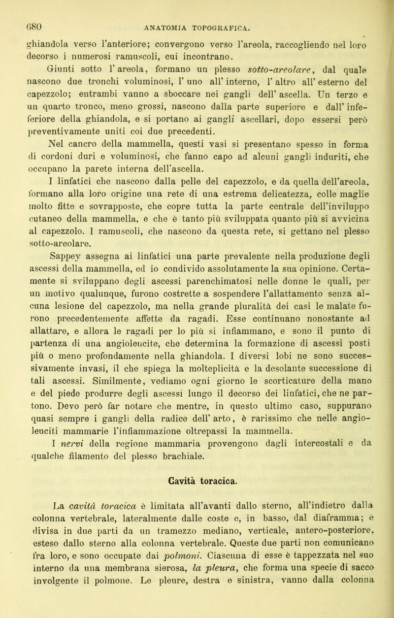 ghiandola verso l’anteriore; convergono verso l’areola, raccogliendo nel loro decorso i numerosi ramuscoli, cui incontrano. Giunti sotto l’areola, formano un plesso sotto-areolare, dal quale nascono due tronchi voluminosi, 1’ uno all’ interno, 1’ altro all’ esterno del capezzolo; entrambi vanno a sboccare nei gangli dell’ ascella. Un terzo e un quarto tronco, meno grossi, nascono dalla parte superiore e dall’ infe- feriore della ghiandola, e si portano ai gangli ascellari, dopo essersi però preventivamente uniti coi due precedenti. Nel cancro della mammella, questi vasi si presentano spesso in forma di cordoni duri e voluminosi, che fanno capo ad alcuni gangli induriti, che occupano la parete interna dell’ascella. I linfatici che nascono dalla pelle del capezzolo, e da quella dell’areola, formano alla loro origine una rete di una estrema delicatezza, colle maglie molto fìtte e sovrapposte, che copre tutta la parte centrale dell’inviluppo cutaneo della mammella, e che è tanto più sviluppata quanto più si avvicina al capezzolo. I ramuscoli, che nascono da questa rete, si gettano nel plesso sotto-areolare. Sappey assegna ai linfatici una parte prevalente nella produzione degli ascessi della mammella, ed io condivido assolutamente la sua opinione. Certa- mente si sviluppano degli ascessi parenchimatosi nelle donne le quali, per un motivo qualunque, furono costrette a sospendere l’allattamento senza al- cuna lesione del capezzolo, ma nella grande pluralità dei casi le malate fu- rono precedentemente affette da ragadi. Esse continuano nonostante ad allattare, e allora le ragadi per lo più si infiammano, e sono il punto di partenza di una angioleucite, che determina la formazione di ascessi posti più 0 meno profondamente nella ghiandola. I diversi lobi ne sono succes- sivamente invasi, il che spiega la molteplicità e la desolante successione di tali ascessi. Similmente, vediamo ogni giorno le scorticature della mano e del piede produrre degli ascessi lungo il decorso dei linfatici, che ne par- tono. Devo però far notare che mentre, in questo ultimo caso, suppurano quasi sempre i gangli della radice dell’ arto, è rarissimo che nelle angio- leuciti mammarie l’infìammazione oltrepassi la mammella. I nervi della regione mammaria provengono dagli intercostali e da qualche fìlamento del plesso brachiale. Cavità toracica. La cavità toracica è limitata all’avanti dallo sterno, all’indietro dalla colonna vertebrale, lateralmente dalle coste e, in basso, dal diaframma; è divisa in due parti da un tramezzo mediano, verticale, antero-posteriore, esteso dallo sterno alla colonna vertebrale. Queste due parti non comunicano fra loro, e sono occupate dai polmoni. Ciascuna di esse è tappezzata nel suo interno da una membrana sierosa, la pleura, che forma una specie di sacco involgente il polmone. Le pleure, destra e sinistra, vanno dalla colonna