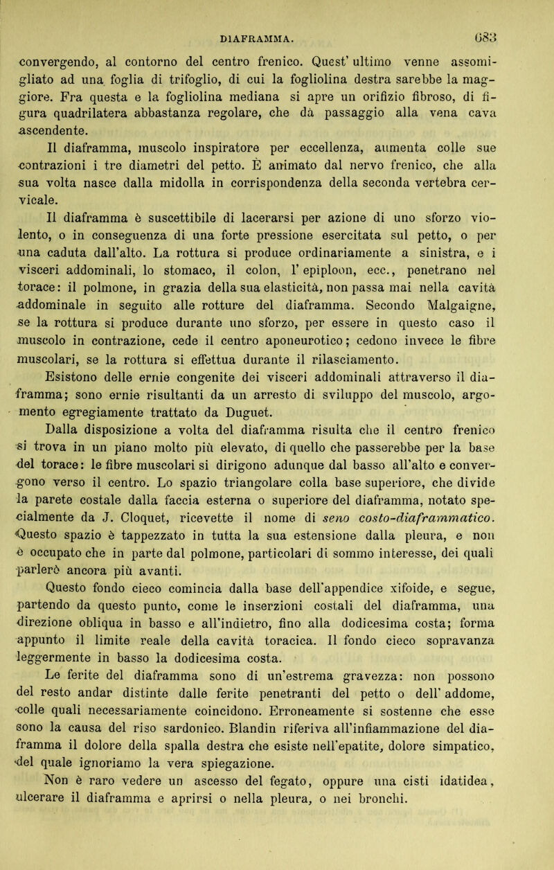 convergendo, al contorno del centro frenico. Quest’ ultimo venne assomi- gliato ad una foglia di trifoglio, di cui la fogliolina destra sarebbe la mag- giore. Fra questa e la fogliolina mediana si apre un orifizio fibroso, di fi- gura quadrilatera abbastanza regolare, che dà passaggio alla vena cava ascendente. Il diaframma, muscolo inspiratore per eccellenza, aumenta colle sue contrazioni i tre diametri del petto. È animato dal nervo frenico, che alla sua volta nasce dalla midolla in corrispondenza della seconda vertebra cer- vicale. Il diaframma è suscettibile di lacerarsi per azione di uno sforzo vio- lento, 0 in conseguenza di una forte pressione esercitata sul petto, o per una caduta dall’alto. La rottura si produce ordinariamente a sinistra, e i visceri addominali, lo stomaco, il colon, l’epiploon, ecc., penetrano nel torace: il polmone, in grazia della sua elasticità, non passa mai nella cavità addominale in seguito alle rotture del diaframma. Secondo Malgaigne, se la rottura si produce durante uno sforzo, per essere in questo caso il muscolo in contrazione, cede il centro aponeurotico ; cedono invece le fibre muscolari, se la rottura si effettua durante il rilasciamento. Esistono delle ernie congenite dei visceri addominali attraverso il dia- framma; sono ernie risultanti da un arresto di sviluppo del muscolo, argo- mento egregiamente trattato da Duguet. Dalla disposizione a volta del diaframma risulta che il centro frenico si trova in un piano molto più elevato, di quello che passerebbe per la base -del torace: le fibre muscolari si dirigono adunque dal basso all’alto e conver- gono verso il centro. Lo spazio triangolare colla base superiore, che divide la parete costale dalla faccia esterna o superiore del diaframma, notato spe- cialmente da J. Cloquet, ricevette il nome di seno costo-diaframmatico. -Questo spazio è tappezzato in tutta la sua estensione dalla pleura, e non è occupato che in parte dal polmone, particolari di sommo interesse, dei quali parlerò ancora più avanti. Questo fondo cieco comincia dalla base delbappendice xifoide, e segue, partendo da questo punto, come le inserzioni costali del diaframma, una direzione obliqua in basso e aU’indietro, fino alla dodicesima costa; forma appunto il limite reale della cavità toracica. Il fondo cieco sopravanza leggermente in basso la dodicesima costa. Le ferite del diaframma sono di un’estrema gravezza: non possono del resto andar distinte dalle ferite penetranti del petto o dell’ addome, •^colle quali necessariamente coincidono. Erroneamente si sostenne che esse sono la causa del riso sardonico. Blandin riferiva all’infiammazione del dia- framma il dolore della spalla destra che esiste nell’epatite, dolore simpatico, -del quale ignoriamo la vera spiegazione. Non è raro vedere un ascesso del fegato, oppure una cisti idatidea, ulcerare il diaframma e aprirsi o nella pleura, o nei bronchi.