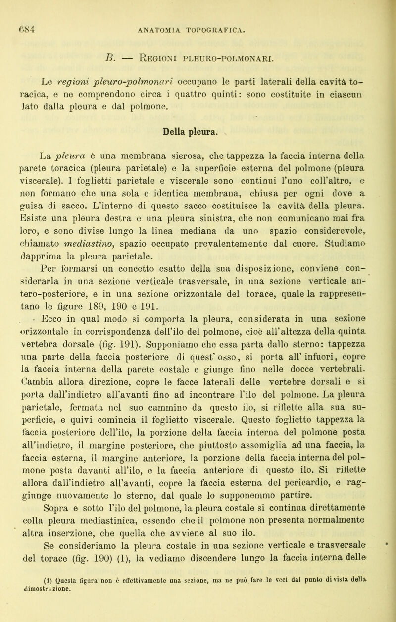 B. — Regioni pleuro-polmonari. Le regioni pleuro-polmonari occupano le parti laterali della cavità to- racica, e ne comprendono circa i quattro quinti: sono costituite in ciascun lato dalla pleura e dal polmone. Della pleura. La pleura è una membrana sierosa, che tappezza la faccia interna della parete toracica (pleura parietale) e la superficie esterna del polmone (pleura viscerale). I foglietti parietale e viscerale sono continui l’uno coll’altro, e non formano che una sola e identica membrana, chiusa per ogni dove a guisa di sacco. L’interno di questo sacco costituisce la cavità della pleura. Esiste una pleura destra e una pleura sinistra, che non comunicano mai fra, loro, e sono divise lungo la linea mediana da uno spazio considerevole, chiamato mediastino, spazio occupato prevalentemente dal cuore. Studiamo dapprima la pleura parietale. Per formarsi un concetto esatto della sua disposizione, conviene con- siderarla in una sezione verticale trasversale, in una sezione verticale an- tero-posteriore, e in una sezione orizzontale del torace, quale la rappresen- tano le figure 189, 190 e 191. Ecco in qual modo si comporta la pleura, considerata in una sezione orizzontale in corrispondenza dell’ilo del polmone, cioè all’altezza della quinta vertebra dorsale (fig. 191). Supponiamo che essa parta dallo sterno: tappezza una parte della faccia posteriore di quest’osso, si porta all’infuori, copre la faccia interna della parete costale e giunge fino nelle docce vertebrali. Cambia allora direzione, copre le facce laterali delle vertebre dorsali e si porta dall’indietro all’avanti fino ad incontrare l’ilo del polmone. La pleura parietale, fermata nel suo cammino da questo ilo, si riflette alla sua su- perficie, e quivi comincia il foglietto viscerale. Questo foglietto tappezza la faccia posteriore dell’ilo, la porzione della faccia interna del polmone posta airindietro, il margine posteriore, che piuttosto assomiglia ad una faccia, la faccia esterna, il margine anteriore, la porzione della faccia interna del pol- mone posta davanti all’ilo, e la faccia anteriore di questo ilo. Si rifletto allora dall’indietro all’avanti, copre la faccia esterna del pericardio, e rag- giunge nuovamente lo sterno, dal quale lo supponemmo partire. Sopra e sotto l’ilo del polmone, la pleura costale si continua direttamente colla pleura mediastinica, essendo che il polmone non presenta normalmente altra inserzione, che quella che avviene al suo ilo. Se consideriamo la pleura costale in una sezione verticale e trasversale del torace (fig. 190) (1), la vediamo discendere lungo la faccia interna delle (J) Questa figura non é effettivamente una sezione, ma ne può fare le veci dal punto divista della^ dimostrazione.