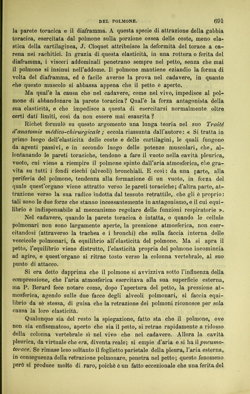 ia parete toracica e il diaframma. A questa specie di attrazione della gabbia toracica, esercitata dal polmone sulla porzione ossea delle coste, meno ela- stica della cartilaginea, J. Cloquet attribuisce la deformità del torace a ca- rena nei rachitici. In grazia di questa elasticità, in una rottura o ferita del diaframma, i visceri addominali penetrano sempre nel petto, senza che mai il polmone si insinui neH’addome. Il polmone mantiene eziandio la forma di volta del diaframma, ed è facile averne la prova nel cadavere, in quanto che questo muscolo si abbassa appena che il petto è aperto. Ma qual’è la causa che nel cadavere, come nel vivo, impedisce al pol- mone di abbandonare la parete toracica? Qual’è la forza antagonista della sua elasticità, e che impedisce a questa di esercitarsi normalmente oltre certi dati limiti, così da non essere mai esaurita ? Richet formulò su questo argomento una lunga teoria nel suo Traité d'anatomie médico-cìiirurgicale ; eccola riassunta dall’autore: « Si tratta in primo luogo dell’elasticità delle coste e delle cartilagini, le quali fungono da agenti passivi, e in secondo luogo delle potenze muscolari, che, al- lontanando le pareti toraciche, tendono a fare il vuoto nella cavità pleurica, vuoto, cui viene a riempire il polmone spinto dall’aria atmosferica, che gra- vita su tutti i fondi ciechi (alveoli) bronchiali. E così : da una parte, alla periferia del polmone, tendenza alla formazione di un vuoto, in forza del quale quest’organo viene attratto verso le pareti toraciche; d’altra parte, at- trazione verso la sua radice indotta dal tessuto retrattile,. che gli è proprio: tali sono le due forze che stanno incessantemente in antagonismo, e il cui equi- librio è indispensabile al meccanismo regolare delle funzioni respiratorie ». Nel cadavere, quando la parete toracica è intatta, o quando le cellule polmonari non sono largamente aperte, la pressione atmosferica, non eser- citandosi (attraverso la trachea e i bronchi) che sulla faccia interna delle vescicole polmonari, fa equilibrio aU'elasticità del polmone. Ma si apra il petto, l’equilibrio viene distrutto, l’elasticità propria del polmone incomincia ad agire, e quest’organo si ritrae tosto verso la colonna vertebrale, al suo punto di attacco. Si era detto dapprima che il polmone si avvizziva sotto l’influenza della compressione, che l’aria atmosferica esercitava alla sua superflcie esterna, ma P. Berard fece notare come, dopo l’apertura del petto, la pressione at- mosferica, agendo sulle due facce degli alveoli polmonari, si faccia equi- librio da sè stessa, di guisa che la retrazione dei polmoni riconosce per sola causa la loro elasticità. Qualunque sia del resto la spiegazione, fatto sta che il polmone, ove non sia enfisematoso, aperto che sia il petto, si retrae rapidamente a ridosso della colonna vertebrale sì nel vivo che nel cadavere. Allora la cavità pleurica, da virtuale che era, diventa reale; si empie d’aria e si hail^wewmo- torace. Se rimase leso soltanto il foglietto parietale della pleura, l’aria esterna, in conseguenza della retrazione polmonare, penetra nel petto; questo fenomeno però si produce molto di raro, poiché è un fatto eccezionale che una ferita del