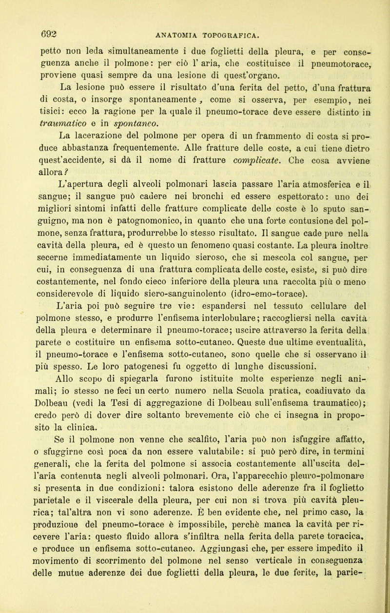 petto non leda simultaneamente i due foglietti della pleura, e per conse- guenza anche il polmone : per ciò 1’ aria, che costituisce il pneumotorace, proviene quasi sempre da una lesione di quest’organo. La lesione può essere il risultato d’una ferita del petto, d’una frattura di costa, o insorge spontaneamente, come si osserva, per esempio, nei tisici: ecco la ragione per la quale il pneumo-torace deve essere distinto in traumatico e in spontaneo. La lacerazione del polmone per opera di un frammento di costa si pro- duce abbastanza frequentemente. Alle fratture delle coste, a cui tiene dietro quest’accidente, si dà il nome di fratture complicate. Che cosa avviene allora ì L’apertura degli alveoli polmonari lascia passare l’aria atmosferica e il sangue; il sangue può cadere nei bronchi ed essere espettorato: uno dei migliori sintomi infatti delle fratture complicate delle coste è lo sputo san- guigno, ma non è patognomonico, in quanto che una forte contusione del pol- mone, senza frattura, produrrebbe lo stesso risultato. Il sangue cade pure nella cavità della pleura, ed è questo un fenomeno quasi costante. La pleura inoltre secerne immediatamente un liquido sieroso, che si mescola col sangue, per cui, in conseguenza di una frattura complicata delle coste, esiste, si può dire costantemente, nel fondo cieco inferiore della pleura una raccolta più o meno considerevole di liquido siero-sanguinolento (idro-emo-torace). L’aria poi può seguire tre vie: espandersi nel tessuto cellulare del polmone stesso, e produrre l’enfisema interlobulare ; raccogliersi nella cavità della pleura e determinare il pneumo-torace; uscire attraverso la ferita della parete e costituire un enfisema sotto-cutaneo. Queste due ultime eventualità, il pneumo-torace e l’enfisema sotto-cutaneo, sono quelle che si osservano il più spesso. Le loro patogenesi fu oggetto di lunghe discussioni. Allo scopo di spiegarla furono istituite molte esperienze negli ani- mali; io stesso ne feci un certo numero nella Scuola pratica, coadiuvato da Dolbeau (vedi la Tesi di aggregazione di Dolbeau sull’enfisema traumatico) ; credo però di dover dire soltanto brevemente ciò che ci insegna in propo- sito la clinica. Se il polmone non venne che scalfito, l’aria può non isfuggire affatto, 0 sfuggirne così poca da non essere valutabile : si può però dire, in termini generali, che la ferita del polmone si associa costantemente all’uscita del- l’aria contenuta negli alveoli polmonari. Ora, l’apparecchio pleuro-polmonare si presenta in due condizioni : talora esistono delle aderenze fra il foglietto parietale e il viscerale della pleura, per cui non si trova più cavità pleu- rica; tal’altra non vi sono aderenze. È ben evidente che, nel primo caso, la produzione del pneumo-torace è impossibile, perchè manca la cavità per ri- cevere l’aria: questo fluido allora s’infiltra nella ferita della parete toracica, e produce un enfisema sotto-cutaneo. Aggiungasi che, per essere impedito il movimento di scorrimento del polmone nel senso verticale in conseguenza delle mutue aderenze dei due foglietti della pleura, le due ferite, la parie-