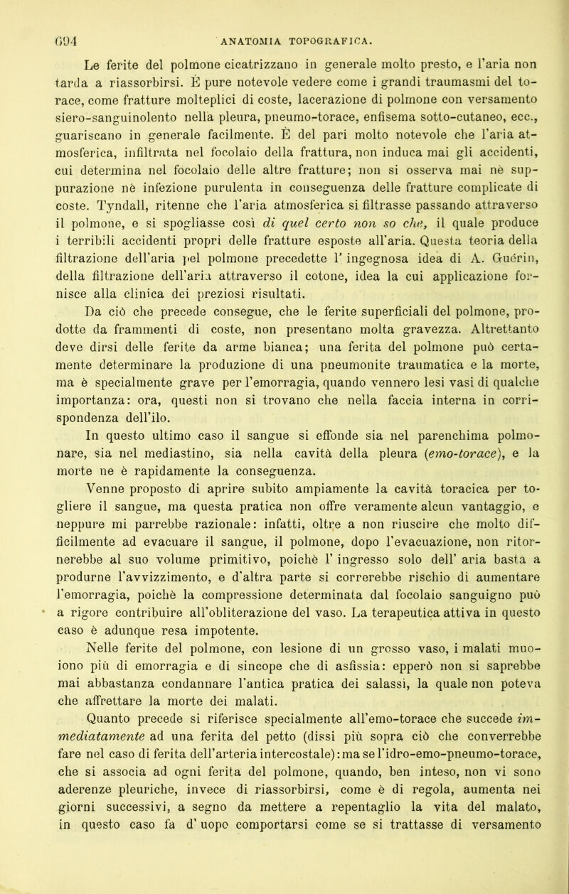 Le ferite del polmone cicatrizzano in generale molto presto, e l’aria non tarda a riassorbirsi. È pure notevole vedere come i grandi traumasmi del to- race, come fratture molteplici di coste, lacerazione di polmone con versamento siero-sanguinolento nella pleura, pneumo-torace, enfisema sotto-cutaneo, ecc., guariscano in generale facilmente. È del pari molto notevole che l’aria at- mosferica, infiltrata nel focolaio della frattura, non induca mai gli accidenti, cui determina nel focolaio delle altre fratture; non si osserva mai nè sup- purazione nè infezione purulenta in conseguenza delle fratture complicate di coste. Tyndall, ritenne che l’aria atmosferica si filtrasse passando attraverso il polmone, e si spogliasse così di quel certo non so che, il quale produce i terribili accidenti propri delle fratture esposte all’aria. Questa teoria della filtrazione dell’aria pel polmone precedette Y ingegnosa idea di A. Guérin, della filtrazione deU’aria attraverso il cotone, idea la cui applicazione for- nisce alla clinica dei preziosi risultati. Da ciò che precede consegue, che le ferite superficiali del polmone, pro- dotte da frammenti di coste, non presentano molta gravezza. Altrettanto deve dirsi delle ferite da arme bianca; una ferita del polmone può certa- mente determinare la produzione di una pneumonite traumatica e la morte, ma è specialmente grave per l’emorragia, quando vennero lesi vasi di qualche importanza: ora, questi non si trovano che nella faccia interna in corri- spondenza dell’ilo. In questo ultimo caso il sangue si effonde sia nel parenchima polmo- nare, sia nel mediastino, sia nella cavità della pleura {emo-torace), e la morte ne è rapidamente la conseguenza. Venne proposto di aprire subito ampiamente la cavità toracica per to- gliere il sangue, ma questa pratica non offre veramente alcun vantaggio, e neppure mi parrebbe razionale: infatti, oltre a non riuscire che molto dif- ficilmente ad evacuare il sangue, il polmone, dopo l’evacuazione, non ritor- nerebbe al suo volume primitivo, poiché 1’ ingresso solo dell’ aria basta a produrne l’avvizzimento, e d’altra parte si correrebbe rischio di aumentare l’emorragia, poiché la compressione determinata dal focolaio sanguigno può a rigore contribuire aU’obliterazione del vaso. La terapeutica attiva in questo caso è adunque resa impotente. Nelle ferite del polmone, con lesione di un grosso vaso, i malati muo- iono più di emorragia e di sincope che di asfissia: epperò non si saprebbe mai abbastanza condannare l’antica pratica dei salassi, la quale non poteva che affrettare la morte dei malati. Quanto precede si riferisce specialmente all’emo-torace che succede im- mediatamente ad una ferita del petto (dissi più sopra ciò che converrebbe fare nel caso di ferita dell’arteria intercostale):ma se l’idro-emo-pneumo-torace, che si associa ad ogni ferita del polmone, quando, ben inteso, non vi sono aderenze pleuriche, invece di riassorbirsi, come è di regola, aumenta nei giorni successivi, a segno da mettere a repentaglio la vita del malato, in questo caso fa d’ uopo comportarsi come se si trattasse di versamento