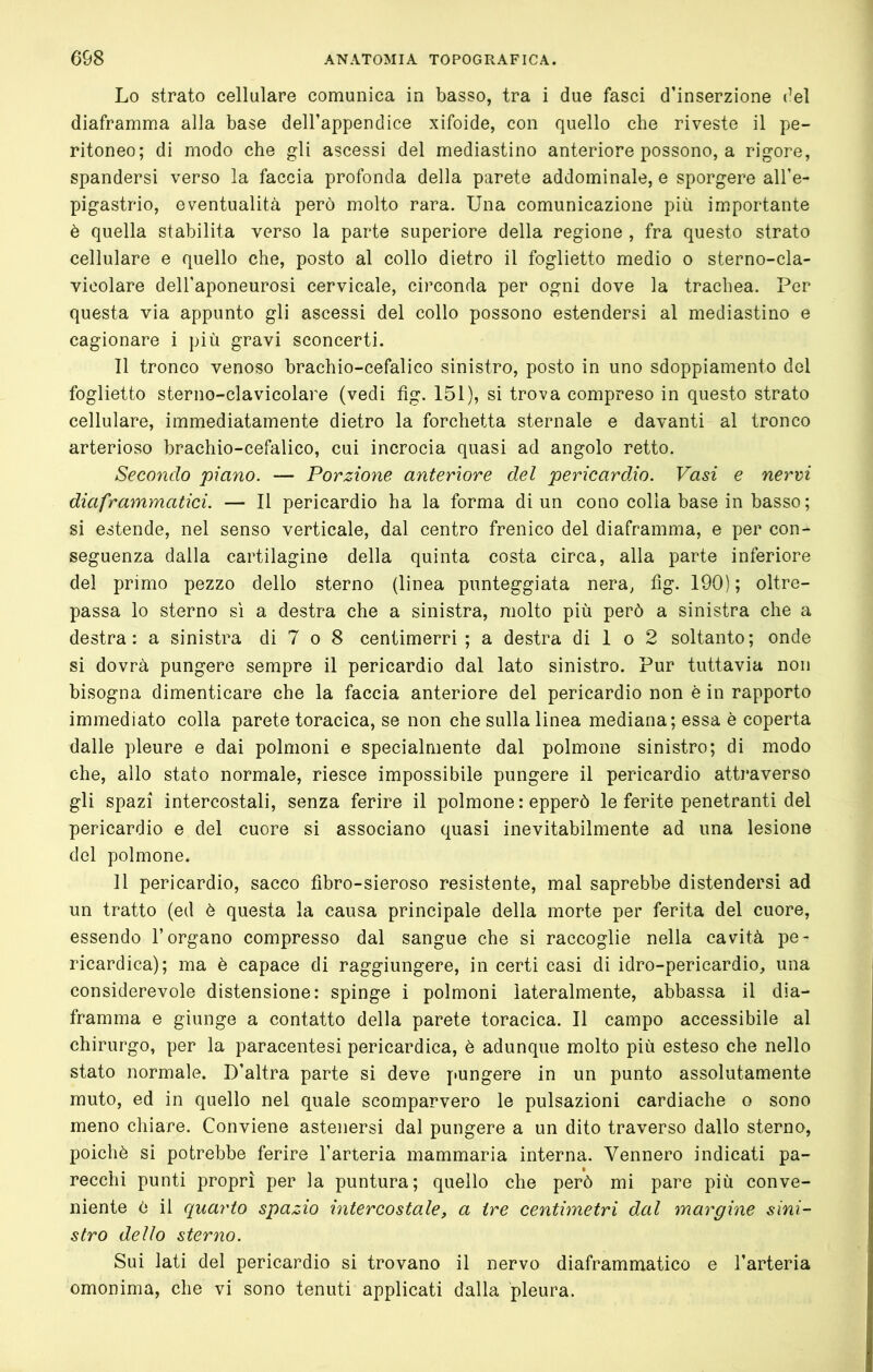 Lo strato cellulare comunica in basso, tra i due fasci d’inserzione (’el diaframma alla base dell’appendice xifoide, con quello che riveste il pe- ritoneo; di modo che gli ascessi del mediastino anteriore possono, a rigore, spandersi verso la faccia profonda della parete addominale, e sporgere all’e- pigastrio, eventualità però molto rara. Una comunicazione più importante è quella stabilita verso la parte superiore della regione , fra questo strato cellulare e quello che, posto al collo dietro il foglietto medio o sterno-cla- vicolare dell'aponeurosi cervicale, circonda per ogni dove la trachea. Per questa via appunto gli ascessi del collo possono estendersi al mediastino e cagionare i più gravi sconcerti. 11 tronco venoso brachio-cefalico sinistro, posto in uno sdoppiamento del foglietto sterno-clavicolare (vedi fìg. 151), si trova compreso in questo strato cellulare, immediatamente dietro la forchetta sternale e davanti al tronco arterioso brachio-cefalico, cui incrocia quasi ad angolo retto. Secondo piano. — Porzione anteriore del pericardio. Vasi e nervi diaframmatici. — Il pericardio ha la forma di un cono colia base in basso; si estende, nel senso verticale, dal centro frenico del diaframma, e per con- seguenza dalla cartilagine della quinta costa circa, alla parte inferiore del primo pezzo dello sterno (linea punteggiata nera, fìg. 190) ; oltre- passa lo sterno sì a destra che a sinistra, molto più però a sinistra che a destra: a sinistra di 7 o 8 centimerri ; a destra di 1 o 2 soltanto; onde si dovrà pungere sempre il pericardio dal lato sinistro. Pur tuttavia non bisogna dimenticare che la faccia anteriore del pericardio non è in rapporto immediato colla parete toracica, se non che sulla linea mediana; essa è coperta dalle pleure e dai polmoni e specialmente dal polmone sinistro; di modo che, allo stato normale, riesce impossibile pungere il pericardio attraverso gli spazi intercostali, senza ferire il polmone: epperò le ferite penetranti del pericardio e del cuore si associano quasi inevitabilmente ad una lesione del polmone. 11 pericardio, sacco fìbro-sieroso resistente, mal saprebbe distendersi ad un tratto (ed è questa la causa principale della morte per ferita del cuore, essendo l’organo compresso dal sangue che si raccoglie nella cavità pe- ricardica); ma è capace di raggiungere, in certi casi di idro-pericardio, una considerevole distensione: spinge i polmoni lateralmente, abbassa il dia- framma e giunge a contatto della parete toracica. Il campo accessibile al chirurgo, per la paracentesi pericardica, è adunque molto più esteso che nello stato normale. D’altra parte si deve jmngere in un punto assolutamente muto, ed in quello nel quale scomparvero le pulsazioni cardiache o sono meno chiare. Conviene astenersi dal pungere a un dito traverso dallo sterno, poiché si potrebbe ferire l’arteria mammaria interna. Vennero indicati pa- recchi punti propri per la puntura; quello che però mi pare più conve- niente ò il quarto spazio intercostale, a ire centimetri dal margine sini- stro dello sterno. Sui lati del pericardio si trovano il nervo diaframmatico e l’arteria omonima, che vi sono tenuti applicati dalia pleura.