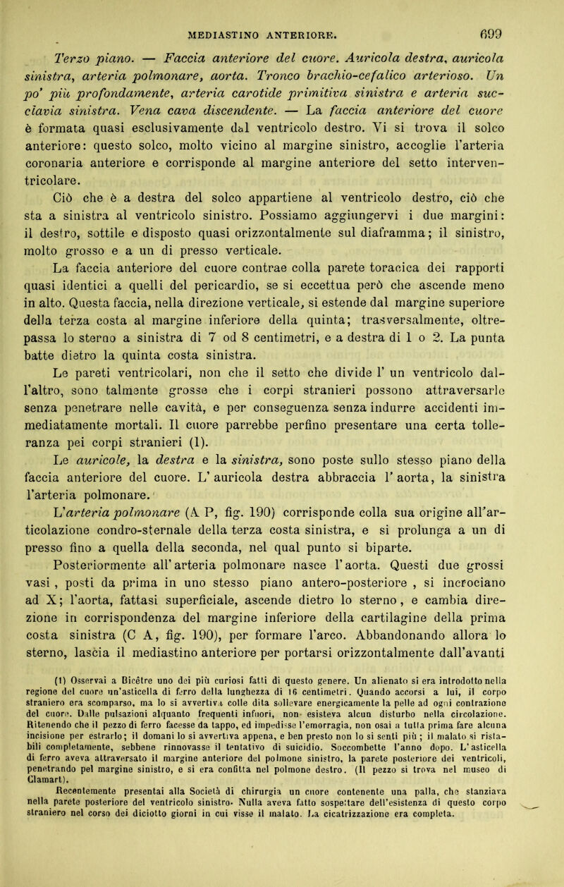 Terzo piano. — Faccia anteriore del cuore. Auricola destra, auricola sinistra^ arteria polmonare, aorta. Tronco hracìiio-cefatico arterioso. Un po’ più profondamente, arteria carotide primitiva sinistra e arteria suc- clavia sinistra. Vena cava discendente. — La faccia anteriore del cuore è formata quasi esclusivamente dal ventricolo destro. Vi si trova il solco anteriore: questo solco, molto vicino al margine sinistro, accoglie l’arteria coronaria anteriore e corrisponde al margine anteriore del setto interven- tricolare. Ciò che è a destra del solco appartiene al ventricolo destro, ciò che sta a sinistra al ventricolo sinistro. Possiamo aggiungervi i due margini: il destro, sottile e disposto quasi orizzontalmente sul diaframma ; il sinistro, molto grosso e a un di presso verticale. La faccia anteriore del cuore contrae colla parete toracica dei rapporti quasi identici a quelli del pericardio, se si eccettua però che ascende meno in alto. Questa faccia, nella direzione verticale, si estende dal margine superiore della terza costa al margine inferiore della quinta; trasversalmente, oltre- passa lo sterno a sinistra di 7 od 8 centimetri, e a destra di 1 o 2. La punta batte dietro la quinta costa sinistra. Le pareti ventricolari, non che il setto che divide 1’ un ventricolo dal- l’altro, sono talmente grosse che i corpi stranieri possono attraversarlo senza penetrare nelle cavità, e per conseguenza senza indurre accidenti im- mediatamente mortali. Il cuore parrebbe perfino presentare una certa tolle- ranza pei corpi stranieri (1). Le auricole, la destra e la sinistra, sono poste sullo stesso piano della faccia anteriore del cuore. L’auricola destra abbraccia l’aorta, la sinistra l’arteria polmonare.' If arteria polmonare (A, P, fig. 190) corrisponde colla sua origine all’ar- ticolazione condro-sternale della terza costa sinistra, e si prolunga a un di presso fino a quella della seconda, nel qual punto si biparte. Posteriormente all’arteria polmonare nasce l’aorta. Questi due grossi vasi , posti da prima in uno stesso piano antero-posteriore , si incrociano ad X; l’aorta, fattasi superficiale, ascende dietro lo sterno, e cambia dire- zione in corrispondenza del margine inferiore della cartilagine della prima costa sinistra (C A, fig. 190), per formare l’arco. Abbandonando allora lo sterno, lascia il mediastino anteriore per portarsi orizzontalmente dall’avanti (1) Osservai a Bicetre uno dei più curiosi fatti di questo genere. Un alienato si era introdotto nella regione del cuore un’asticella di ferro della lunghezza di 16 centimetri. Quando accorsi a lui, il corpo straniero era scomparso, ma lo si avvertiva colle dita sollevare energicamente la pelle ad ogni contrazione del cuore. Dalle pulsazioni alquanto frequenti infuori, non- esisteva alcun disturbo nella circolazione. Ritenendo che il pezzo di ferro facesse da lappo, ed impedisse l’emorragia, non osai a tulla prima fare alcuna incisione per estrarlo; il domani lo si avvertiva appena, e ben presto non lo si senti più ; il malato si rista- bili completamente, sebbene rinnovasse il tentativo di suicidio. Soccombette l’anno dopo. L’asticella di ferro aveva attraversato il margine anteriore del polmone sinistro, la parete posteriore dei ventricoli, penetrando pel margine sinistro, e si era conQtta nel polmone destro, (11 pezzo si trova nel museo di Clamart). Recentemente presentai alla Società di chirurgia un cuore contenente una palla, che stanziava nella parete posteriore del ventricolo sinistro* Nulla aveva fatto sospeltare dell’esistenza di questo corpo straniero nel corso dei diciotto giorni in cui visse il malato. La cicatrizzazione era completa.