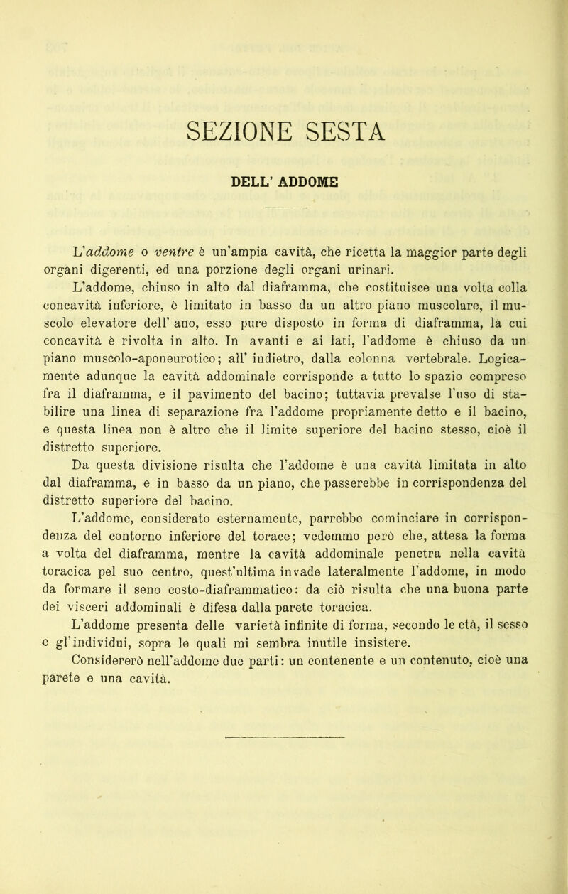 SEZIONE SESTA DELL’ ADDOME Vaddome o ventre è un’ampia cavità, che ricetta la maggior parte degli organi digerenti, ed una porzione degli organi urinari. L’addome, chiuso in alto dal diaframma, che costituisce una volta colla concavità inferiore, è limitato in basso da un altro piano muscolare, il mu- scolo elevatore dell’ ano, esso pure disposto in forma di diaframma, là cui concavità è rivolta in alto. In avanti e ai lati, Taddome è chiuso da un piano muscolo-aponeurotico; all’ indietro, dalla colonna vertebrale. Logica- mente adunque la cavità addominale corrisponde a tutto lo spazio compreso fra il diaframma, e il pavimento del bacino; tuttavia prevalse buso di sta- bilire una linea di separazione fra l’addome propriamente detto e il bacino, e questa linea non è altro che il limite superiore del bacino stesso, cioè il distretto superiore. Da questa'divisione risulta che l’addome è una cavità limitata in alto dal diaframma, e in basso da un piano, che passerebbe in corrispondenza del distretto superiore del bacino. L’addome, considerato esternamente, parrebbe cominciare in corrispon- denza del contorno inferiore del torace; vedemmo però che, attesa la forma a volta del diaframma, mentre la cavità addominale penetra nella cavità toracica pel suo centro, quest’ultima invade lateralmente l’addome, in modo da formare il seno costo-diaframmatico : da ciò risulta che una buona parte dei visceri addominali è difesa dalla parete toracica. L’addome presenta delle varietà infinite di forma, secondo le età, il sesso e gl’individui, sopra le quali mi sembra inutile insistere. Considererò nell’addome due parti: un contenente e un contenuto, cioè una parete e una cavità.