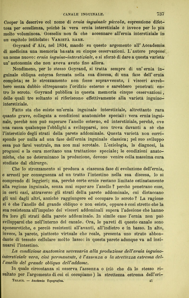 Cooper la descrive col nome di ernia inguinale piccola, espressione difet- tosa per eccellenza, poiché la vera ernia interstiziale è invece per lo più molto voluminosa. Gosselin non fa che accennare aH’ernia interstiziale in un capitolo intitolato: Varietà rare. Goyrand d’ Aix, nel 1834, mandò su questo argomento air Accademia; di medicina una memoria basata su cinque osservazioni. L’autore propose' un nome nuovo : ernia inguino-interstiziale, e si sforzò di dare a questa varietà’ un’ autonomia che non aveva avuto fino allora. Nondimeno, per lo stesso Goyrand, si tratta sempre di un’ ernia in- guinale obliqua esterna fermata nella sua discesa, di una fase dell’ ernia completa; se lo strozzamento non fosse sopravvenuto, i visceri avreb- bero senza dubbio oltrepassato l’orifizio esterno e sarebbero penetrati en- tro lo scroto. Goyrand pubblica in questa memoria cinque osservazioni, delle quali tre soltanto si riferiscono effettivamente alla varietà inguino- interstiziale. Fatto sta che esiste un’ernia inguinale interstiziale, altrettanto rara quanto grave, collegata a condizioni anatomiche speciali : vera ernia ingui- nale, perchè non può superare l’anello esterno, ed interstiziale, perchè, ove una causa qualunque l’obblighi a svilupparsi, non trova davanti a sè che l’interstizio degli strati della parete addominale. Questa varietà non corri- sponde per nulla ad una fase dell’ernia inguinale classica; pel suo sviluppa essa può farsi ventrale, ma non mai scrotale. L’eziologia, la diagnosi, la j prognosi e la cura meritano una trattazione speciale; le condizioni anato- miche, che ne determinano la produzione, devono venire colla massima cura studiate dal chirurgo. Che lo strozzamento si produca a ciascuna fase di evoluzione deH’ernia,. e arresti per conseguenza ad un tratto l’intestino nella sua discesa, lo si comprende di leggieri; ma, perchè certe ernie restano limitate ostinatamente alla regione inguinale, senza mai superare l’anello? perchè penetrano esse, in certi casi, attraverso gli strati della parete addominale, cui distaccano gli uni dagli altri, anziché raggiungere ed occupare lo scroto ? La ragione si è che l’anello del grande obliquo o non esiste, oppure è cosi stretto che la. sua resistenza all’impulso dei visceri addominali supera l’adesione che hanno- fra loro gli strati della parete addominale. In simile caso l’ernia non può svilupparsi che nell’interno del canale. Ora, le pareti di questo canale sono aponeurotiche, e perciò resistenti all’avanti, aH’indietro e in basso. In alto,, invece, la parete, piuttosto virtuale che reale, presenta uno strato abbon- dante di tessuto cellulare molto lasso: in questa parete adunque va ad insi- nuarsi l’intestino. La condizione anatomica necessaria alla produzione delVernia inguino- interstiziale vera, cioè permanente, è Vassenza o la strettezza estrema del- Vanello del grande obliquo delVaddome. In quale circostanza si osserva l’assenza o (ciò che dà lo stesso ri- sultato per l’argomento di cui ci occupiamo ) la strettezza estrema dell’ori- Tillaux. — Anatomia Topografica. 4<