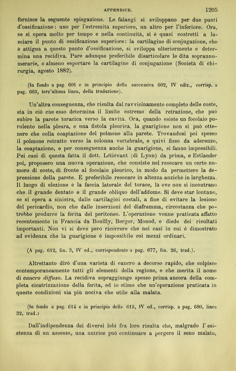 fornisce la seguente spiegazione. Le falangi si sviluppano per due punti d’ossificazione : uno per Testremità superiore, un altro per l’inferiore. Ora, se si opera molto per tempo e nella continuità, si è quasi costretti a la- sciare il punto di ossificazione superiore: la cartilagine di conjugazione, che è attigua a questo punto d’ossificazione, si sviluppa ulteriormente e deter- mina una recidiva. Pare adunque preferibile disarticolare le dita soprannu- merarie, 0 almeno esportare la cartilagine di conjugazione (Società di chi- rurgia, agosto 1882). (In fondo a pag. 601 e in principio della successiva 602, IV ediz., corrisp. a pag. 666, terz’uUima linea, della traduzione). Un’altra conseguenza, che risulta dal ravvicinamento completo delle coste, sta in ciò che esso determina il limite estremo della retrazione, che può subire la parete toracica verso la cavità. Ora, quando esiste un focolaio pu- rulento nella pleura, e una fistola pleurica, la guarigione non si può otte- nere che colla coaptazione del polmone alla parete. Trovandosi poi spesso il polmone retratto verso la colonna vertebrale, e quivi fisso da aderenze, la coaptazione, e per conseguenza anche la guarigione, si fanno impossibili. Pei casi di questa fatta il dott. Létiévant (di Lyon) da prima, e Estlander poi, proposero una nuova operazione, che consiste nel resecare un certo nu- mero di coste, di fronte al focolaio pleurico, in modo da permettere la de- pressione della parete. È preferibile resecare in altezza anziché in larghezza. Il luogo di elezione è la faccia laterale del torace, là ove non si incontrano che il grande dentato e il grande obliquo dell’addome. Si deve star lontano, se si opera a sinistra, dalle cartilagini costali, a fine di evitare la lesione del pericardio, non che dalle inserzioni del diaframma, circostanza che po- trebbe produrre la ferita del peritoneo. L’operazione venne praticata affatto recentemente in Francia da Bouilly, Berger, Monod, e diede dei risultati importanti. Non vi si deve però ricorrere che nei casi in cui è dimostrato ad evidenza che la guarigione è impossibile coi mezzi ordinari. (A pag. 612, lin. 3, IV ed., corrispondeute a pag. 677, lin. 26, Irad.). Altrettanto dirò d’una varietà di cancro a decorso rapido, che colpisce contemporaneamente tutti gli elementi della regione, e che merita il nome di cancro diffuso. La recidiva sopraggiunge spesso prima ancora della com- pleta cicatrizzazione della ferita, ed io stimo che un’operazione praticata in queste condizioni sia più nociva che utile alla malata. (In fondo a pag. 614 e in principio della 616, IV ed., corrisp. a pag. 680, linea 32, Irad.) Dall’indipendenza dei diversi lobi fra loro risulta che, malgrado 1’ esi- stenza di un ascesso, una nutrice può continuare a porgere il seno malato,