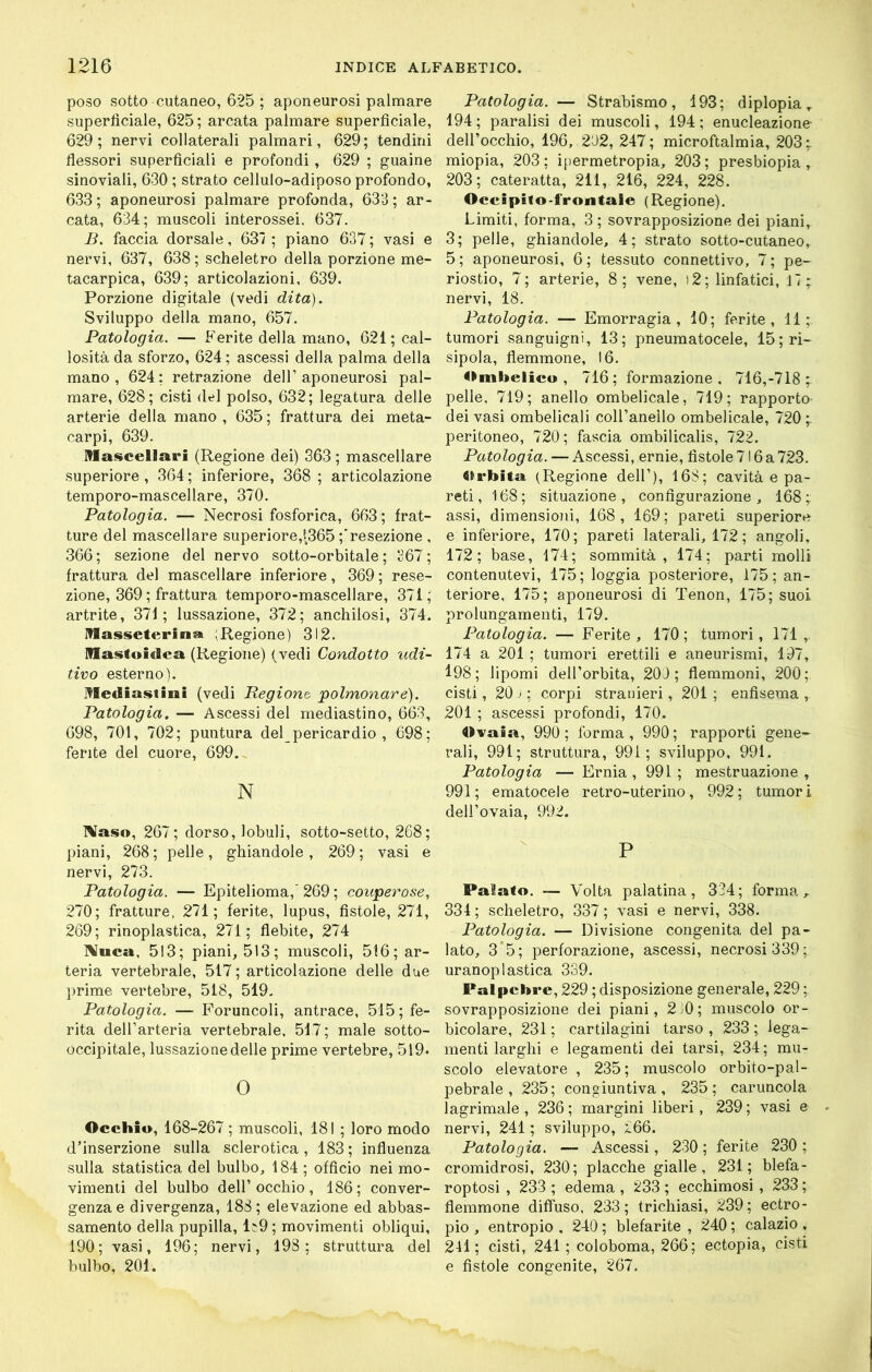 poso sotto cutaneo, 625 ; aponeurosi palmare superficiale, 625; arcata palmare superficiale, 629; nervi collaterali palmari, 629; tendini flessori superficiali e profondi, 629 ; guaine sinoviali, 630 ; strato cellulo-adiposo profondo, 633; aponeurosi palmare profonda, 633; ar- cata, 634; muscoli interossei, 637. B, faccia dorsale, 637 ; piano 637 ; vasi e nervi, 637, 638 ; scheletro della porzione mé- tacarpien, 639; articolazioni, 639. Porzione digitale (vedi dita). Sviluppo della mano, 657. Patologia. — Ferite della mano, 621; cal- losità da sforzo, 624; ascessi della palma della mano, 624; retrazione dell’aponeurosi pal- mare, 628; cisti del polso, 632; legatura delle arterie della mano, 635; frattura dei meta- carpi, 639. Mascellari (Regione dei) 363 ; mascellare superiore, 364 ; inferiore, 368 ; articolazione tempore-mascellare, 370. Patologia. — Necrosi fosforica, 663; frat- ture del mascellare superiore,t365 ;'resezione , 366; sezione del nervo sotto-orbitale; 267; frattura del mascellare inferiore , 369 ; rese- zione, 369 ; frattura tempore-mascellare, 371; artrite, 371; lussazione, 372; anchilosi, 374. Massetcrina ;Regione) 312. Mastoidea (Regione) (vedi Condotto udi- tivo esterno). Mediastini (vedi Begiont ‘polmonare). Patologia. — Ascessi del mediastino, 663, 698, 701, 702; puntura del pericardio , 698; ferite del cuore, 699. N IVaso, 267; dorso, lobuli, sotto-setto, 268; piani, 268; pelle, ghiandole, 269; vasi e nervi, 273. Patologia. — Epitelioma,'269 ; couperose, 270; fratture, 271; ferite, lupus, fistole, 271, 269; rinoplastica, 271; flebite, 274 IVuca, 513; piani, 513; muscoli, 516; ar- teria vertebrale, 517; articolazione delle due prime vertebre, 518, 519. Patologia. — Foruncoli, antrace, 515; fe- rita dell’arteria vertebrale, 517 ; male sotto- occipitale, lussazionedelle prime vertebre, 519. 0 Occhio, 168-267 ; muscoli, 181 ; loro modo d’inserzione sulla sclerotica, 183; influenza sulla statistica del bulbo, 184 ; officio nei mo- vimenti del bulbo dell’occhio, 186; conver- genza e divergenza, 188; elevazione ed abbas- samento della pupilla, 1;9 ; movimenti obliqui, 190; vasi, 196; nervi, 198; struttura del bulbo, 201. Patologia. — Strabismo, 193; diplopia, 194 ; paralisi dei muscoli, 194 ; enucleazione- dell’occhio, 196, 202, 247; microftalmia, 203; miopia, 203; ipermctropia, 203; presbiopia, 203; cateratta, 211, 216, 224, 228. Occipilo-frontale (Regione). Limiti, forma, 3; sovrapposizione dei piani, 3; pelle, ghiandole, 4; strato sotto-cutaneo, 5; aponeurosi, 6; tessuto connettivo, 7; pe- riostio, 7; arterie, 8; vene, )2; linfatici, 17; nervi, 18. Patologia. — Emorragia, 10; ferite, 11; tumori sanguigni, 13; pneumatocele, 15;ri- sipola, flemmone, 16. 4»mbelicu, 716; formazione, 716,-718; pelle, 719; anello ombelicale, 719; rapporto dei vasi ombelicali coH’anello ombelicale, 720; peritoneo, 720; fascia ombilicalis, 722. Patologia. — Ascessi, ernie, fistole 716 a 723. Ctrbita (Regione dell’), 168; cavità e pa- reti, 168; situazione, configurazione, 168; assi, dimensioni, 168, 169; pareti superiore e inferiore, 170; pareti laterali, 172; angoli, 172; base, 174; sommità, 174; parti molli contenutevi, 175; loggia posteriore, 175; an- teriore, 175; aponeurosi di Tenon, 175; suoi prolungamenti, 179. Patologia. — Ferite , 170 ; tumori, 171 ,. 174 a 201 ; tumori erettili e aneurismi, 197, 198; lipomi dell’orbita, 209; flemmoni, 200; cisti, 20j; corpi stranieri, 201; enfisema,. 201 ; ascessi profondi, 170. 4>vaia, 990; forma, 990; rapporti gene- rali, 991; struttura, 99i ; sviluppo, 991. Patologia — Ernia, 991; mestruazione, 991; ematocele retro-uterino, 992; tumori dell’ovaia, 992. P Palato. — Volta palatina, 334; forma, 334 ; scheletro, 337 ; vasi e nervi, 338. Patologia. — Divisione congenita del pa- lato, 3*5; perforazione, ascessi, necrosi 339; uranoplastica 339. Palpebre, 229 ; disposizione generale, 229 ; sovrapposizione dei piani, 2.0; muscolo or- bicolare, 231 ; cartilagini tarso , 233 ; lega- menti larghi e legamenti dei tarsi, 234; mu- scolo elevatore , 235; muscolo orbito-pal- pebrale, 235; congiuntiva, 235; caruncola lagrimale , 236 ; margini liberi, 239 ; vasi e nervi, 241 ; sviluppo, 266. Patologia. — Ascessi, 230 ; ferite 230 ; cromidrosi, 230; placche gialle, 231; blefa- roptosi , 233 ; edema , 233 ; ecchimosi , 233 ; flemmone diffuso, 233; trichiasi, 239; ectro- pio , entropio , 240 ; blefarite , 240 ; calazio , 241; cisti, 241 ; coloboma, 266; ectopia, cisti e fistole congenite, 267.