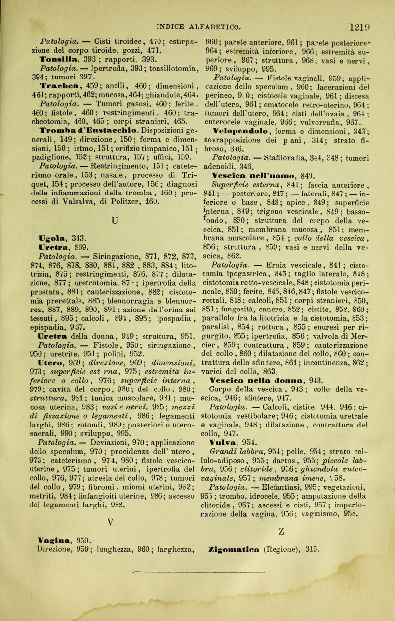 Patologia. — Cisti tiroidee, 470; estirpa- zione del corpo tiroide, gozzi, 471. Tonsilla, 393 ; rapporti, 393. Patologia. — Ipertrofia, 393; tonsillotomia, 394; tumori 397. Trachea, 459; anelli, 460; dimensioni, 461; rapporti, 462; mucosa, 464; ghiandole,464. Patologia. — Tumori gasosi, 460 ; ferite , 460 ; fistole, 460 ; restringimenti, 460 ; tra- cheotomia, 460, 465; corpi stranieri, 465. Tromba d'Eiistacchio. Disposizioni ge- nerali, 149; direzione, 150; forma e dimen- sioni, 150 ; istmo, 151 ; orifizio timpanico, 151 ; padiglione, 152; struttura, 157; uffici, 159. Patologia. — Restringimento, 151 ; catete- rismo orale, 153; nasale, processo di Tri- quet, 154; processo dell’autore, 156; diagnosi delle infiammazioni della tromba, 160 ; pro- cessi di Valsai va, di Politzer, 16U. u lll^ola, 343. Uretra, 869. Patologia. — Siringazione, 871, 872, 873, 874, 876, 878, 880, 881, 882 , 883, 884; lito- trizia, 875 ; restringimenti, 876, 877 ; dilata- zione, 877 ; uretrotomia, 87 ‘ ; ipertrofia della prostata, 881; cauterizzazione, 882; cistoto- mia prerettale, 885 ; blennorragia e blennor- rea, 887, 889, 890, 891 ; azione dell’orina sui tessuti, 895 ; calcoli, 891, 895 ; ipospadia , epispadia, 937, Uretra della donna, 949; struttura, 951. Patologia. — Fistole , 950 ; siringazione , 950; uretrite, 951; polipi, 952. Utero, 969; direzione, 969; dimensioni, 973; superficie est rna, 975; estremità in- feriore o collo, 976; superficie interna, 979 ; cavità del corpo, 980 ; del collo , 980 ; struttura, 9i)l ; tunica muscolare, 981 ; mu- cosa uterina, 983; rasi e nervi. 985; mezzi di fissazione o legamenti, 986; legamenti larghi, 986; rotondi, 989 ; posteriori o utero- sacrali, 990; sviluppo, 995. Patologia. — Deviazioni, 970; applicazione dello spéculum, 970 ; procidenza dell’ utero, 973; cateterismo, 974, 980; fistole vescico- uterine , 975 ; tumori uterini, ipertrofia del collo, 976, 977; atresia del collo, 978; tumori del collo, 979; fibromi, miomi uterini, 982; metriti, 984; linfangioiti uterine, 986; ascesso dei legamenti larghi, 988. V Tai^ina, 959. Direzione, 959; lunghezza, 960; larghezza. 960; parete anteriore, 961; parete posteriore»^ 964; estremità inferiore, 966; estremità su- periore , 967 ; struttura , 968 ; vasi e nervi, 969; sviluppo, 995. Patologia. — Fistole vaginali, 959; appli- cazione dello spéculum, 960; lacerazioni del perineo, 9v0; cistocele vaginale, 961 ; discesa dell'utero, 961; ornatocele retro-uterino, 964; tumori dell’utero, 964; cisti dell’ovaia, 964 ; enterocele vaginale, 966; vulvorrafia, 967. Telopendulu, forma e dimensioni, 343';. sovrapposizione dei pani, 344; strato fi- broso, 346. Patologia. — Stafilorafia, 344, 348 ; tumori adenoidi, 346. Vescica nelTuomo, 840. Superficie esterna, 841; faccia anteriore, 841 ; — posteriore, 847 ; — laterali, 847 ; — in- feriore o base, 848; apice, 849; superficie interna, 849; trigono vescicale, 849; basso- ^ondo, 850 ; struttura del corpo della ve- scica, 851; membrana mucosa, 851; mem- brana muscolare , 854 ; collo della vescica, 856; struttura , 859; vasi e nervi della ve- scica, 862. Patologia. — Ernia vescicale, 841 ; cisto- tomia ipogastrica, 845; taglio laterale, 848; cistotomiaretto-vescicale, 848 ; cistotomia peri- neale, 850; ferite, 845,846,847; fistole vescico- rettali, 848; calcoli, 851; corpi stranieri, 850, 851; fungosità, cancro, 852; cistite, 852, 860: parallelo fra la litotrizia e la cistotomia, 853 ; paralisi, 854 ; rottura , 855 ; enuresi per ri- gurgito, 855; ipertrofia, 856; valvola di Mer- cier , 859 ; contrattura , 859 ; cauterizzazione del collo , 860 ; dilatazione del collo, 860 ; con- trattura dello sfintere, 861; incontinenza, 862; varici del collo, 863. Vescica nella donna, 943. Corpo della vescica, 943 ; collo della ve- scica, 946; sfintere, 947. Patologia. —Calcoli, cistite 944. 946; ci- stotomia vestibolare ; 946 ; cistotomia uretrale e vaginale, 948 ; dilatazione, contrattura del collo, 947. Vulva, 954. Grandi labbra, 954 ; pelle, 954 ; strato cel- lulo-adiposo, 955; dartos, piccole lab- bra, 956; clitoride, 956; ghiandola vulvo- vaginale, 957; membrana imene, 4 58. Patologia. —Elefantiasi, 995; vegetazioni, 955 ; trombo, idrocele, 955 ; amputazione della clitoride, 957; ascessi e cisti, 957; imperfo- razione della vagina, 956; vaginismo, 958. z Zigomatica (Regione), 315.