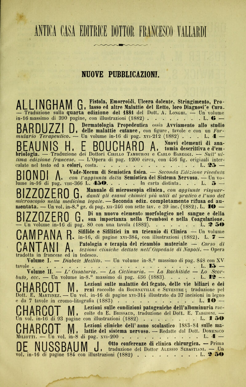 NUOVE PUBBLICAZIONI. Al I IMPUAA/I P Fistola,Einorroi(lli,Ulceradolente,Stringimento,Pro- n L L I IN U n n IVI U I lasso ed altre Malattie del Retto, loro Diagnosi^ Cara, — Traduzione sulla quarta edizione del 1881 del Dott. A. Longhi. — Un volume in-16 massimo di 390 pagine, con illustrazioni (1882) L. O — R ARRI 1771 n Dermatologia Propedeutica ossia Avviamento allo studio DnnUUZ.^1 Ui delle malattie cutanee, con figure, tavole e con un For- mulario Terapeutico. — Un volume in-16 di pag. xvi-212 (1882) . . . L. 4 — B.EAUNIS H. E BOUCHARD A I tomia descrittiva e d’em- briologia. — Traduzione dei Dottori Cirillo Tamburini e Carlo Bareggi. ■— Sull'ul- tima edizione francese. — L’Opera di pag. 1200 circa, con 456 fig. originali inter- calate nel testo ed a colori, costa L. ^5 — RIRM RI A Vade-Mecum di Semiotica fisica. — Seconda Edizione riveduta D IU IN U I fi* con Faggiunta della Semiotica del Sistema Nervoso. — Un vo- lume in-16 di pag. viii-366 L. 450 In carta distinta. . . L. 5 — RI77R7CRR P di microscopia clinica, con aggiunte risguar- DÌZ.Z.UZ.LI1U Ui danti gli esami chimici più utili al pratico e Fuso del microscopio nella medicina legale. — Seconda ediz. completamente rifusa ed au- mentata. — Un voi. in-8.® gr. di pag. xii-246 con sette tav. e 39 ine. (1882). L. IO — R I 7 7 n 7 ET D n P Di nn nuovo elemento morfologico nel sangue e della DliLZ.UZ.LnU Ui sua importanza nella Trombosi e nella Coagulazione. — Un volume in-16 di pag. 80 con una tavola (1882) L. ^ 50 P A M D A M A D Sifilide e Sifilitici in un triennio di Clinica — Un volume univi r nlNn il- Ìn-16, di pagine xvi-384, con illustrazioni (1882). h. 7 — PAMXAMI A Patologia e terapia del ricambio materiale — Corso di UnIN I MNI Mi lezioni cliniche dettate nell'Ospedale di Napoli. — Opera tradotta in francese ed in tedesco. Volume I. — Diabete Mellito. — Un volume in-8.® massimo di pag. 848 con XV tavole L. 15 — Volume li. — L' Ossaluria. — La Ciclinuria. — La Rachitide — Lo Scor- buto^ ecc. — Un volume in-8.® massimo di pag. 456 (1883) L. I^ -- P U A RPRX A/l Dezioni sulle malattie del fegato, delle vie biliari e dei UnMriUU I IVI 1 reni raccolte da Bourneville e Sevesïre ; traduzione pel Dott. E. Martinez. — Un voi. in-16 di pagine xvi-314 illustrato da 37 incisioni in legno e da 7 tavole in cromo-litografia (1883) L. IO — P U A R PRX RA Lezioni sulle condizioni patogeniche dell’albuminuria rac- UnMriuU I IVI I colte da E. Brissaud, traduzione del Doit. E. Targioni. — Un voi. in-16 di 93 pagine con illustrazioni (1882) L. 1 50 pu ADPRT RA Lezioni cliniche dell’anno scolastico 1883-84 .sulle ma- uri MllUU I IVI I lattie del sistema nervoso. — Redatte dal Doit. Domenico Miliotti. — Un voi. in-8 di pag. xvi-200 L. 4 — R R M I I Q Q R A I I RA I conferenze di clinica chirurgica. — Prima U L INuUuDMU IVI U I traduzione del Dottor Alessio Sebastiani. — Un voi. in-16 di pagine 184 con illustrazioni (1882) L. ^ 50