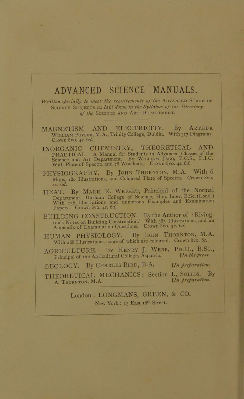 ADVANCED SCIENCE MANUALS. Written specially to meet the requirements of the Advanced Stage of Science Subjects as laid dawn in the Syllabus of the Directory of the Science and Art Department. MAGNETISM AND ELECTRICITY. By Arthur Wii.liam Poyser, M.A., Trinity College, Dublin. With 317 Diagrams. Crown 8vo. +?. 6d. INORGANIC CHEMISTRY, THEORETICAL AND PRACTICAL. A Manual for Students in Advanced Classes of the Science and Art Department. By William Jago, F.C.S., F.I C. With Plate of Spectra and 78 Woodcuts. Crown 8vo. 41. 6d. PHYSIOGRAPHY. By John Thornton, M.A. With 6 Maps, 180 Illustrations, and Coloured Plate of Spectra. Crown 8vo. 4-r. 6d. HEAT. By Mark R. Wright, Principal of the Normal Department, Durham College of Science, Hon. Inter. B.Sc. (Lond.) With 136 Illustrations and numerous Examples and Examination Papers. Crown 8vo. 4s. BUILDING CONSTRUCTION. By the Author of ‘ Riving- ton’s Notes on Building Construction.’ With 385 Illustrations, and an Appendix of Examination Questions. Crown 8vo. 4s. 6d. HUMAN PHYSIOLOGY. By John Thornton, M.A. With 268 Illustrations, some of which are coloured. Crown 8vo. 6s. AGRICULTURE. By Henry J. Webb, Pii.D., B.Sc., Principal of the Agricultural College, Aspatria. [In the press. GEOLOGY. By Charles Bird, B.A. [inpreparation. THEORETICAL MECHANICS: Section I., Solids. By A. Thornton, M.A. U» preparation. London : LONGMANS, GREEN, & CO. New York : 15 East 16th Street.