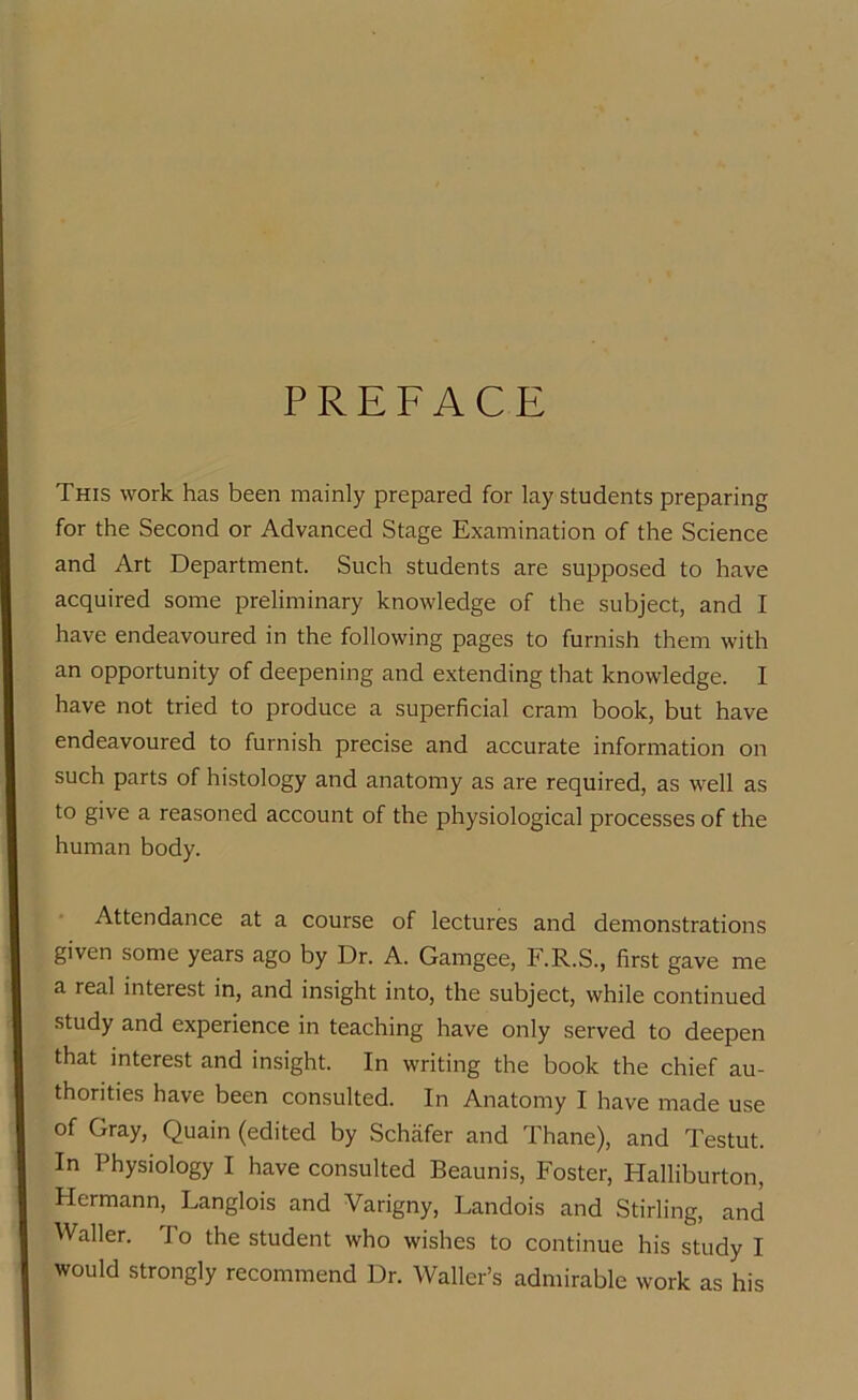 PREFACE This work has been mainly prepared for lay students preparing for the Second or Advanced Stage Examination of the Science and Art Department. Such students are supposed to have acquired some preliminary knowledge of the subject, and I have endeavoured in the following pages to furnish them with an opportunity of deepening and extending that knowledge. I have not tried to produce a superficial cram book, but have endeavoured to furnish precise and accurate information on such parts of histology and anatomy as are required, as well as to give a reasoned account of the physiological processes of the human body. Attendance at a course of lectures and demonstrations given some years ago by Dr. A. Gamgee, F.R.S., first gave me a real interest in, and insight into, the subject, while continued study and experience in teaching have only served to deepen that interest and insight. In writing the book the chief au- thorities have been consulted. In Anatomy I have made use of Gray, Quain (edited by Schafer and Thane), and Testut. In Physiology I have consulted Beaunis, Foster, Halliburton, Hermann, Langlois and Varigny, Landois and Stirling, and Waller. To the student who wishes to continue his study I would strongly recommend Dr. Waller’s admirable work as his