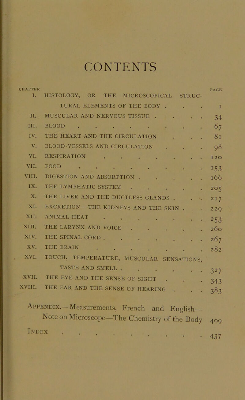 CONTENTS CHAPTER I. HISTOLOGY, OR THE MICROSCOPICAL STRUC- TURAL ELEMENTS OF THE BODY . II. MUSCULAR AND NERVOUS TISSUE . . . . III. BLOOD ........ IV. THE HEART AND THE CIRCULATION . . . V. BLOOD-VESSELS AND CIRCULATION VI. RESPIRATION VII. FOOD VIII. DIGESTION AND ABSORPTION IX. THE LYMPHATIC SYSTEM X. THE LIVER AND THE DUCTLESS GLANDS . . . XI. EXCRETION—THE KIDNEYS AND THE SKIN . XII. ANIMAL HEAT .... XIII. THE LARYNX AND VOICE .... XIV. THE SPINAL CORD XV. THE BRAIN XVI. TOUCH. TEMPERATURE, MUSCULAR SENSATIONS, TASTE AND SMELL .... XVII. THE EYE AND THE SENSE OF SIGHT XVIII. THE EAR AND THE SENSE OF HEARING Appendix.—Measurements, French and English Note on Microscope—The Chemistry of the Body Index PAGE 34 67 81 98 120 *53 166 205 217 229 253 260 267 282 327 343 383 409 437