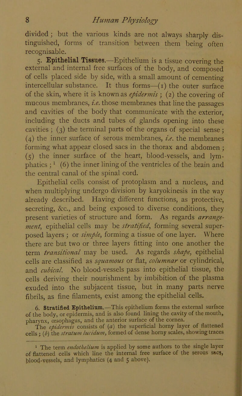 divided ; but the various kinds are not always sharply dis- tinguished, forms of transition between them being often recognisable. 5. Epithelial Tissues.—Epithelium is a tissue covering the external and internal free surfaces of the body, and composed of cells placed side by side, with a small amount of cementing intercellular substance. It thus forms—(1) the outer surface of the skin, where it is known as epidermis ; (2) the covering of mucous membranes, i.e. those membranes that line the passages and cavities of the body that communicate with the exterior, including the ducts and tubes of glands opening into these cavities ; (3) the terminal parts of the organs of special sense ; (4) the inner surface of serous membranes, i.e. the membranes forming what appear closed sacs in the thorax and abdomen ; (5) the inner surface of the heart, blood-vessels, and lym- phatics ; 1 (6) the inner lining of the ventricles of the brain and the central canal of the spinal cord. Epithelial cells consist of protoplasm and a nucleus, and when multiplying undergo division by karyokinesis in the way already described. Having different functions, as protective, secreting, &c., and being exposed to diverse conditions, they present varieties of structure and form. As regards arrange- ment, epithelial cells may be stratified, forming several super- posed layers ; or simple, forming a tissue of one layer. Where there are but two or three layers fitting into one another the term transitional may be used. As regards shape, epithelial cells are classified as squamous or flat, colutnnar or cylindrical, and cubical. No blood-vessels pass into epithelial tissue, the cells deriving their nourishment by imbibition of the plasma exuded into the subjacent tissue, but in many parts nerve fibrils, as fine filaments, exist among the epithelial cells. 6. Stratified Epithelium.—This epithelium forms the external surface of the body, or epidermis, and is also found lining the cavity of the mouth, pharynx, oesophagus, and the anterior surface of the cornea. The epidermis consists of (a) the superficial horny layer of flattened cells ; {/>) the stratum lucidum, formed of dense horny scales, showing traces 1 The term endothelium is applied by some authors to the single layer of flattened cells which line the internal free surface of the serous sac?, blood-vessels, and lymphatics (4 and 5 above).