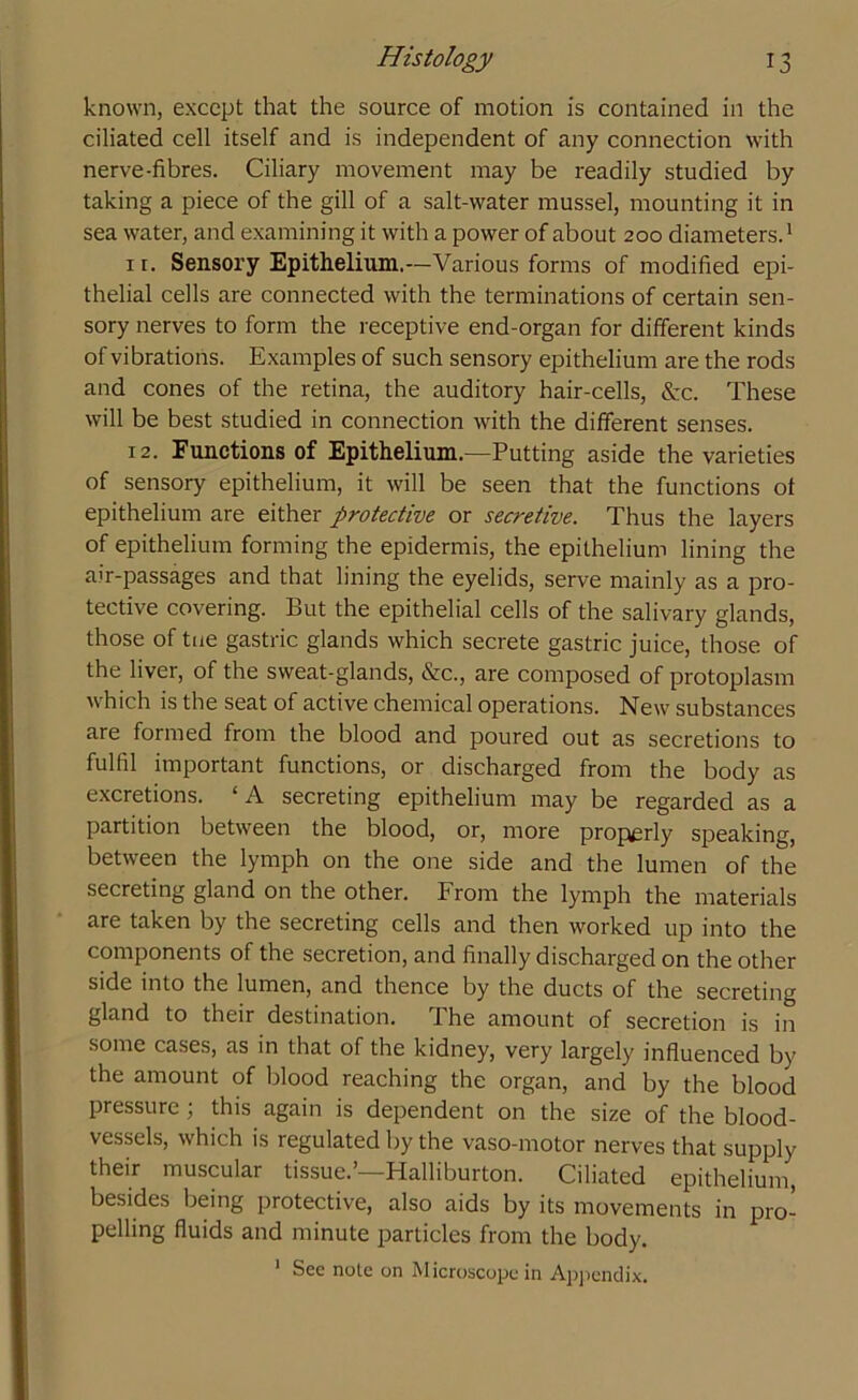 known, except that the source of motion is contained in the ciliated cell itself and is independent of any connection with nerve-fibres. Ciliary movement may be readily studied by taking a piece of the gill of a salt-water mussel, mounting it in sea water, and examining it with a power of about 200 diameters.1 11. Sensory Epithelium.--Various forms of modified epi- thelial cells are connected with the terminations of certain sen- sory nerves to form the receptive end-organ for different kinds of vibrations. Examples of such sensory epithelium are the rods and cones of the retina, the auditory hair-cells, &c. These will be best studied in connection with the different senses. 12. Functions of Epithelium.—Putting aside the varieties of sensory epithelium, it will be seen that the functions of epithelium are either protective or secretive. Thus the layers of epithelium forming the epidermis, the epithelium lining the air-passages and that lining the eyelids, serve mainly as a pro- tective covering. But the epithelial cells of the salivary glands, those of tue gastric glands which secrete gastric juice, those of the liver, of the sweat-glands, &c., are composed of protoplasm which is the seat of active chemical operations. New substances are formed from the blood and poured out as secretions to fulfil important functions, or discharged from the body as excretions. ‘A secreting epithelium may be regarded as a partition between the blood, or, more properly speaking, between the lymph on the one side and the lumen of the secreting gland on the other. From the lymph the materials are taken by the secreting cells and then worked up into the components of the secretion, and finally discharged on the other side into the lumen, and thence by the ducts of the secreting gland to their destination. 1 he amount of secretion is in some cases, as in that of the kidney, very largely influenced by the amount of blood reaching the organ, and by the blood pressure; this again is dependent on the size of the blood- vessels, which is regulated by the vaso-motor nerves that supply their muscular tissue.’—Halliburton. Ciliated epithelium, besides being protective, also aids by its movements in pro- pelling fluids and minute particles from the body. 1 Sec note on Microscope in Appendix.