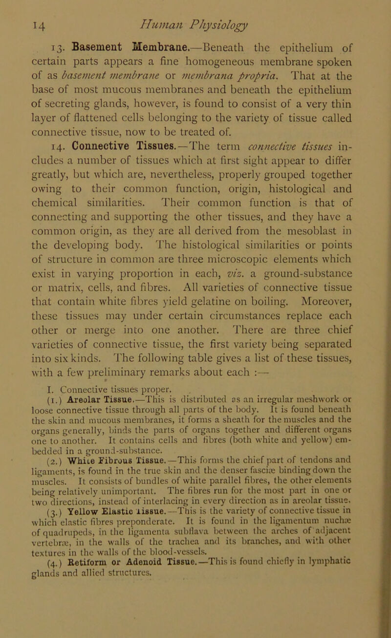13. Basement Membrane.—Beneath the epithelium of certain parts appears a fine homogeneous membrane spoken of as basement membrane or membrana propria. That at the base of most mucous membranes and beneath the epithelium of secreting glands, however, is found to consist of a very thin layer of flattened cells belonging to the variety of tissue called connective tissue, now to be treated of. 14. Connective Tissues.—The term connective tissues in- cludes a number of tissues which at first sight appear to differ greatly, but which are, nevertheless, properly grouped together owing to their common function, origin, histological and chemical similarities. Their common function is that of connecting and supporting the other tissues, and they have a common origin, as they are all derived from the mesoblast in the developing body. The histological similarities or points of structure in common are three microscopic elements which exist in varying proportion in each, viz. a ground-substance or matrix, cells, and fibres. All varieties of connective tissue that contain white fibres yield gelatine on boiling. Moreover, these tissues may under certain circumstances replace each other or merge into one another. There are three chief varieties of connective tissue, the first variety being separated into six kinds. The following table gives a list of these tissues, with a few preliminary remarks about each * I. Connective tissues proper. (1.) Areolar Tissue.—This is distributed as an irregular meshwork or loose connective tissue through all parts of the body. It is found beneath the skin and mucous membranes, it forms a sheath for the muscles and the organs generally, binds the parts of organs together and different organs one to another. It contains cells and fibres (both white and yellow) em- bedded in a ground-substance. (2.) White Fibrous Tissue.—This forms the chief part of tendons and ligaments, is found in the true skin and the denser fascia: binding down the muscles. It consists of bundles of white parallel fibres, the other elements being relatively unimportant. The fibres run for the most part in one or two directions, instead of interlacing in every direction as in areolar tissue. (3.) Yellow Elastic tissue.—This is the variety of connective tissue in which elastic fibres preponderate. It is found in the ligamentum nucha: of quadrupeds, in the ligamenta subflava between the arches of adjacent vertebrae, in the walls of the trachea and its branches, and with other textures in the walls of the blood-vessels. (4.) Ketiform or Adenoid Tissue.—This is found chiefly in lymphatic glands and allied structures.