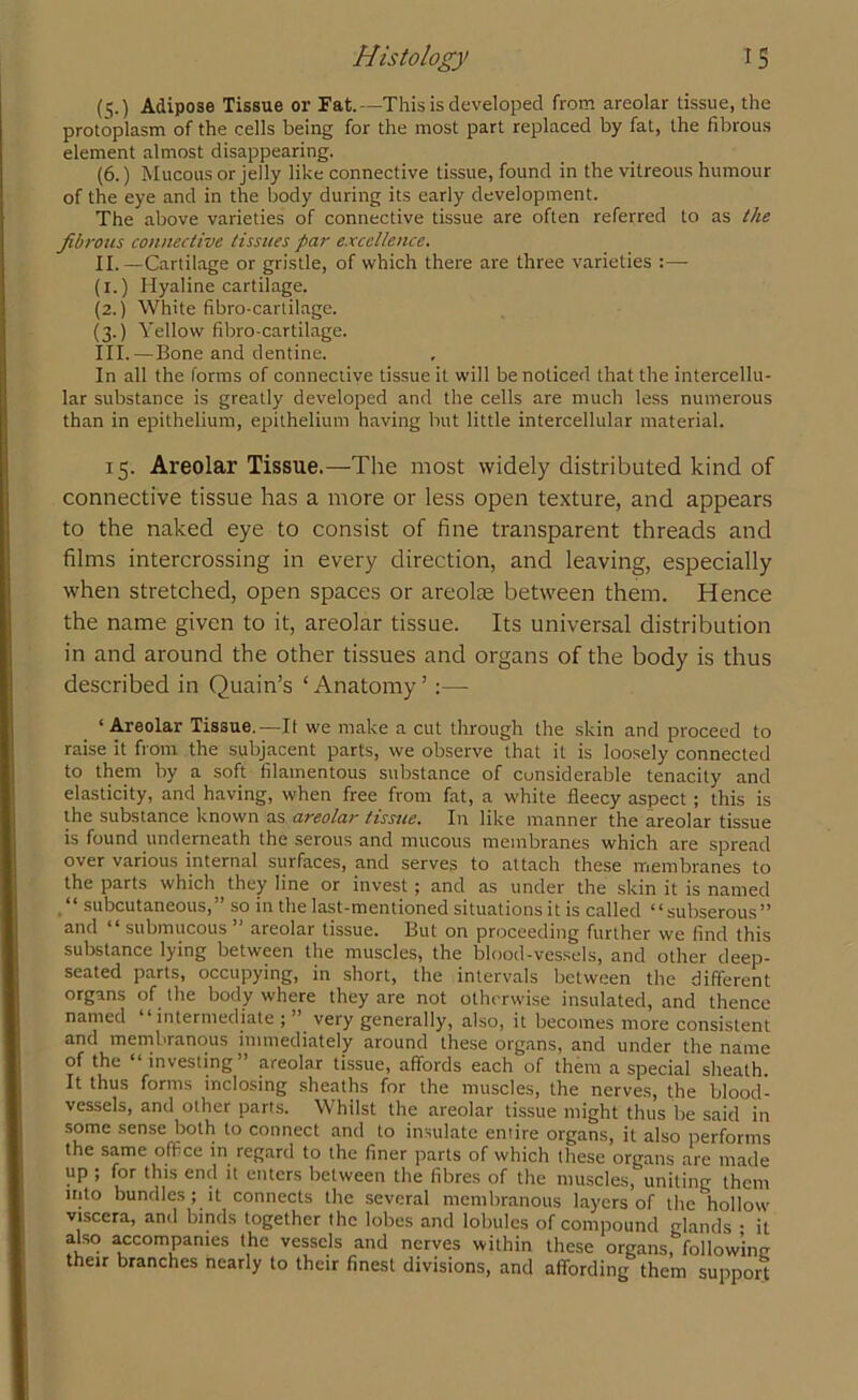 (t;.) Adipose Tissue or Fat.—This is developed from areolar tissue, the protoplasm of the cells being for the most part replaced by fat, the fibrous element almost disappearing. (6.) Mucous or jelly like connective tissue, found in the vitreous humour of the eye and in the body during its early development. The above varieties of connective tissue are often referred to as the fibrous connective tissues par excellence. II. —Cartilage or gristle, of which there are three varieties :— (i.) Hyaline cartilage. (2.) White fibro-cartilage. (3.) Yellow fibro-cartilage. III. —Bone and dentine. In all the forms of connective tissue it will be noticed that the intercellu- lar substance is greatly developed and the cells are much less numerous than in epithelium, epithelium having but little intercellular material. 15. Areolar Tissue.—The most widely distributed kind of connective tissue has a more or less open texture, and appears to the naked eye to consist of fine transparent threads and films intercrossing in every direction, and leaving, especially when stretched, open spaces or areolae between them. Hence the name given to it, areolar tissue. Its universal distribution in and around the other tissues and organs of the body is thus described in Quain’s ‘Anatomy5 :— ‘Areolar Tissue.—It we make a cut through the skin and proceed to raise it from the subjacent parts, we observe that it is loosely connected to them by a soft filamentous substance of considerable tenacity and elasticity, and having, when free from fat, a white fleecy aspect ; this is the substance known as areolar tissue. In like manner the areolar tissue is found underneath the serous and mucous membranes which are spread over various internal surfaces, and serves to attach these membranes to the parts which they line or invest; and as under the skin it is named .“ subcutaneous,” so in the last-mentioned situations it is called “subserous” and “ submucous ” areolar tissue. But on proceeding further we find this substance lying between the muscles, the blood-vessels, and other deep- seated parts, occupying, in short, the intervals between the different organs of the body where they are not otherwise insulated, and thence named “ intermediate ; ” very generally, also, it becomes more consistent and membranous immediately around these organs, and under the name of the “investing” areolar tissue, affords each of them a special sheath. It thus forms inclosing sheaths for the muscles, the nerves, the blood- vessels, and other parts. Whilst the areolar tissue might thus be said in some sense both to connect and to insulate entire organs, it also performs the same office in regard to the finer parts of which these organs are made up ; for this end it enters between the fibres of the muscles, uniting them into bundles ; it connects the several membranous layers of the hollow viscera, and binds together the lobes and lobules of compound glands • it also accompanies the vessels and nerves within these organs, following their branches nearly to their finest divisions, and affording them support