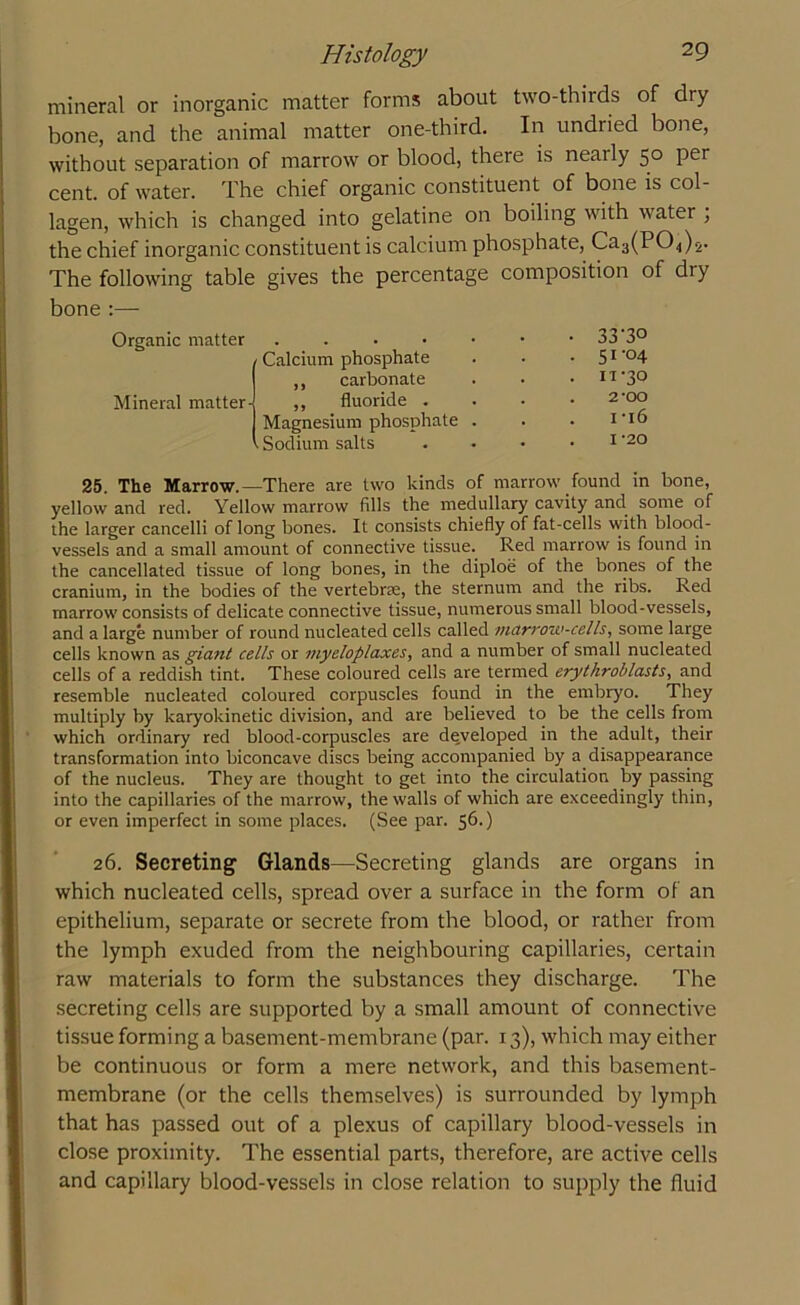 mineral or inorganic matter forms about two-thirds of diy bone, and the animal matter one-third. In undried bone, without separation of marrow or blood, there is nearly 50 per cent, of water. The chief organic constituent of bone is col- lagen, which is changed into gelatine on boiling with water ; the chief inorganic constituent is calcium phosphate, Ca-^PO,,)^ The following table gives the percentage composition of dry bone :— Organic matter Calcium phosphate ,, carbonate • 33-30 . 51 -°4 . IV30 Mineral matter- ,, fluoride . Magnesium phosphate . . Sodium salts 2-00 i -16 . I -20 25. The Marrow.—There are two kinds of marrow found in bone, yellow and red. Yellow marrow fills the medullary cavity and some of the larger cancelli of long bones. It consists chiefly of fat-cells with blood- vessels and a small amount of connective tissue. Red marrow is found in the cancellated tissue of long bones, in the diploe of the bones of the cranium, in the bodies of the vertebrae, the sternum and the ribs. Red marrow consists of delicate connective tissue, numerous small blood-vessels, and a large number of round nucleated cells called marrow-cells, some large cells known as giant cells or myeloplaxes, and a number of small nucleated cells of a reddish tint. These coloured cells are termed erythroblasts, and resemble nucleated coloured corpuscles found in the embryo. They multiply by karyokinetic division, and are believed to be the cells from which ordinary red blood-corpuscles are developed in the adult, their transformation into biconcave discs being accompanied by a disappearance of the nucleus. They are thought to get into the circulation by passing into the capillaries of the marrow, the walls of which are exceedingly thin, or even imperfect in some places. (See par. 56.) 26. Secreting Glands—Secreting glands are organs in which nucleated cells, spread over a surface in the form of an epithelium, separate or secrete from the blood, or rather from the lymph exuded from the neighbouring capillaries, certain raw materials to form the substances they discharge. The secreting cells are supported by a small amount of connective tissue forming a basement-membrane (par. 13), which may either be continuous or form a mere network, and this basement- membrane (or the cells themselves) is surrounded by lymph that has passed out of a plexus of capillary blood-vessels in close proximity. The essential parts, therefore, are active cells and capillary blood-vessels in close relation to supply the fluid