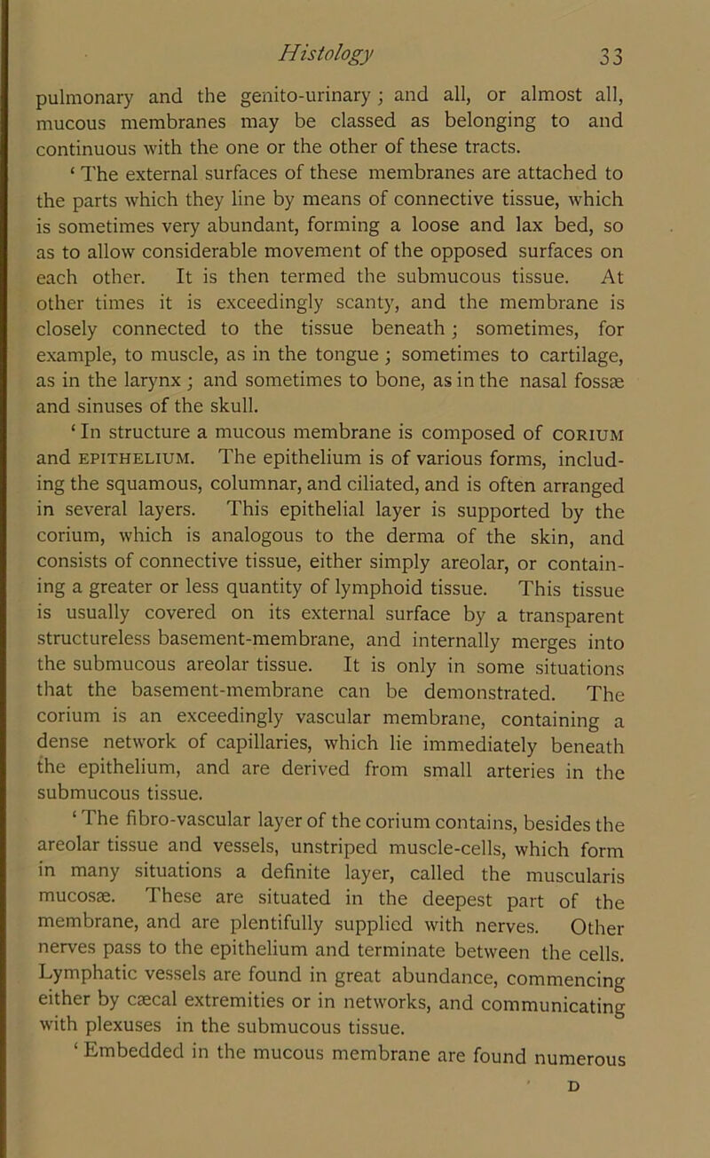 pulmonary and the genito-urinary ; and all, or almost all, mucous membranes may be classed as belonging to and continuous with the one or the other of these tracts. ‘ The external surfaces of these membranes are attached to the parts which they line by means of connective tissue, which is sometimes very abundant, forming a loose and lax bed, so as to allow considerable movement of the opposed surfaces on each other. It is then termed the submucous tissue. At other times it is exceedingly scanty, and the membrane is closely connected to the tissue beneath; sometimes, for example, to muscle, as in the tongue; sometimes to cartilage, as in the larynx ; and sometimes to bone, as in the nasal fossae and sinuses of the skull. ‘ In structure a mucous membrane is composed of corium and epithelium. The epithelium is of various forms, includ- ing the squamous, columnar, and ciliated, and is often arranged in several layers. This epithelial layer is supported by the corium, which is analogous to the derma of the skin, and consists of connective tissue, either simply areolar, or contain- ing a greater or less quantity of lymphoid tissue. This tissue is usually covered on its external surface by a transparent structureless basement-membrane, and internally merges into the submucous areolar tissue. It is only in some situations that the basement-membrane can be demonstrated. The corium is an exceedingly vascular membrane, containing a dense network of capillaries, which lie immediately beneath the epithelium, and are derived from small arteries in the submucous tissue. ‘ The fibro-vascular layer of the corium contains, besides the areolar tissue and vessels, unstriped muscle-cells, which form in many situations a definite layer, called the muscularis mucosae. These are situated in the deepest part of the membrane, and are plentifully supplied with nerves. Other nerves pass to the epithelium and terminate between the cells. Lymphatic vessels are found in great abundance, commencing either by csecal extremities or in networks, and communicating with plexuses in the submucous tissue. ‘ Embedded in the mucous membrane are found numerous D